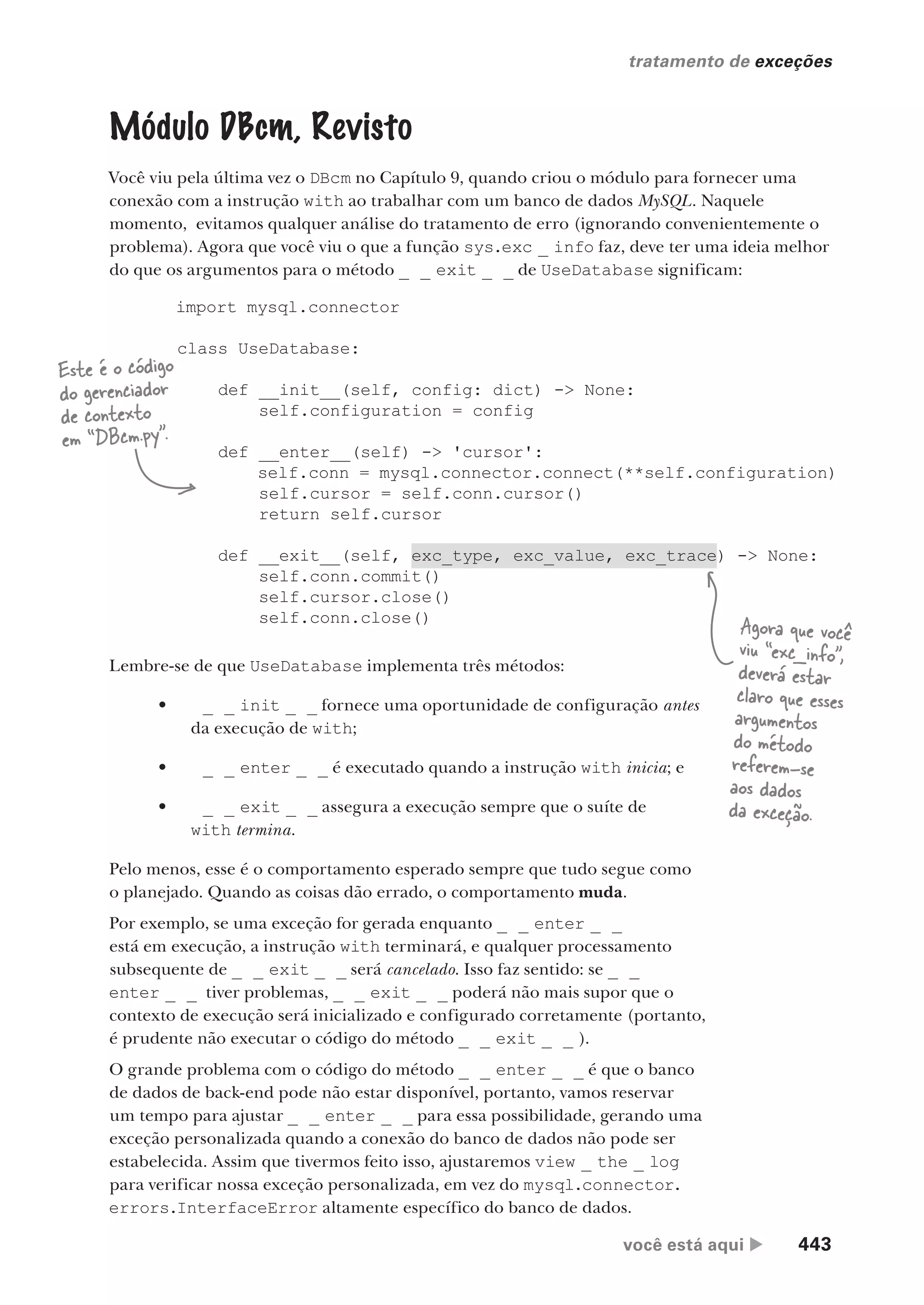 você está aqui  443
tratamento de exceções
import mysql.connector
class UseDatabase:
def __init__(self, config: dict) -> None:
self.configuration = config
def __enter__(self) -> 'cursor':
self.conn = mysql.connector.connect(**self.configuration)
self.cursor = self.conn.cursor()
return self.cursor
def __exit__(self, exc_type, exc_value, exc_trace) -> None:
self.conn.commit()
self.cursor.close()
self.conn.close()
Módulo DBcm, Revisto
Você viu pela última vez o DBcm no Capítulo 9, quando criou o módulo para fornecer uma
conexão com a instrução with ao trabalhar com um banco de dados MySQL. Naquele
momento, evitamos qualquer análise do tratamento de erro (ignorando convenientemente o
problema). Agora que você viu o que a função sys.exc _ info faz, deve ter uma ideia melhor
do que os argumentos para o método _ _ exit _ _ de UseDatabase significam:
Este é o código
do gerenciador
de contexto
em “DBcm.py”.
Agora que você
viu “exc_info”,
deverá estar
claro que esses
argumentos
do método
referem-se
aos dados
da exceção.
Lembre-se de que UseDatabase implementa três métodos:
• _ _ init _ _ fornece uma oportunidade de configuração antes
da execução de with;
• _ _ enter _ _ é executado quando a instrução with inicia; e
• _ _ exit _ _ assegura a execução sempre que o suíte de
with termina.
Pelo menos, esse é o comportamento esperado sempre que tudo segue como
o planejado. Quando as coisas dão errado, o comportamento muda.
Por exemplo, se uma exceção for gerada enquanto _ _ enter _ _
está em execução, a instrução with terminará, e qualquer processamento
subsequente de _ _ exit _ _ será cancelado. Isso faz sentido: se _ _
enter _ _ tiver problemas, _ _ exit _ _ poderá não mais supor que o
contexto de execução será inicializado e configurado corretamente (portanto,
é prudente não executar o código do método _ _ exit _ _ ).
O grande problema com o código do método _ _ enter _ _ é que o banco
de dados de back-end pode não estar disponível, portanto, vamos reservar
um tempo para ajustar _ _ enter _ _ para essa possibilidade, gerando uma
exceção personalizada quando a conexão do banco de dados não pode ser
estabelecida. Assim que tivermos feito isso, ajustaremos view _ the _ log
para verificar nossa exceção personalizada, em vez do mysql.connector.
errors.InterfaceError altamente específico do banco de dados.
CG_HeadFirst_Python.indb 443 18/07/2018 13:20:34
 
