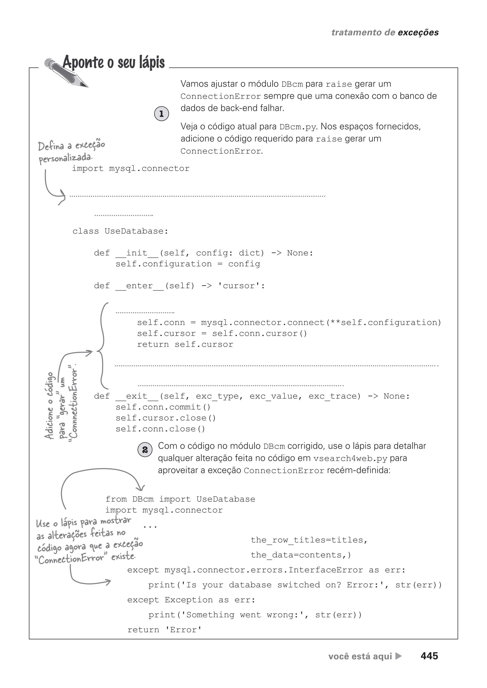 você está aqui  445
tratamento de exceções
Vamos ajustar o módulo DBcm para raise gerar um
ConnectionError sempre que uma conexão com o banco de
dados de back-end falhar.
Veja o código atual para DBcm.py. Nos espaços fornecidos,
adicione o código requerido para raise gerar um
ConnectionError.
1
import mysql.connector
class UseDatabase:
def __init__(self, config: dict) -> None:
self.configuration = config
def __enter__(self) -> 'cursor':
self.conn = mysql.connector.connect(**self.configuration)
self.cursor = self.conn.cursor()
return self.cursor
def __exit__(self, exc_type, exc_value, exc_trace) -> None:
self.conn.commit()
self.cursor.close()
self.conn.close()
Defina a exceção
personalizada.
Adicione
o
código
para
“gerar”
um
“ConnnectionError”.
Com o código no módulo DBcm corrigido, use o lápis para detalhar
qualquer alteração feita no código em vsearch4web.py para
aproveitar a exceção ConnectionError recém-definida:
from DBcm import UseDatabase
import mysql.connector
...
the_row_titles=titles,
the_data=contents,)
except mysql.connector.errors.InterfaceError as err:
print('Is your database switched on? Error:', str(err))
except Exception as err:
print('Something went wrong:', str(err))
return 'Error'
Use o lápis para mostrar
as alterações feitas no
código agora que a exceção
“ConnectionError” existe.
2
CG_HeadFirst_Python.indb 445 18/07/2018 13:20:34
 