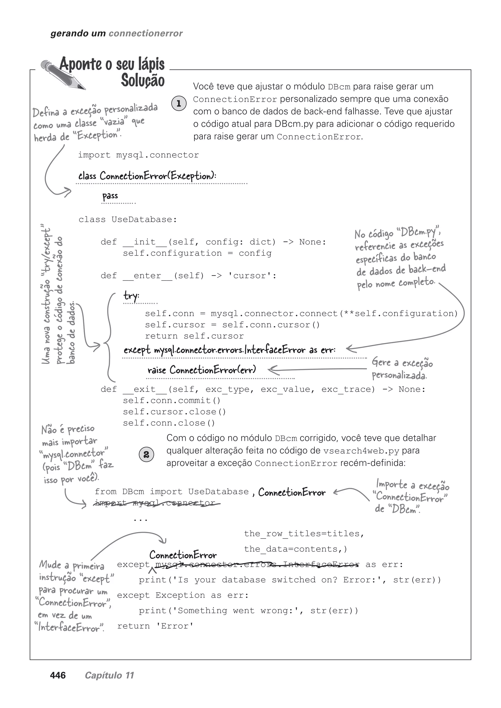 446 Capítulo 11
gerando um connectionerror
Você teve que ajustar o módulo DBcm para raise gerar um
ConnectionError personalizado sempre que uma conexão
com o banco de dados de back-end falhasse. Teve que ajustar
o código atual para DBcm.py para adicionar o código requerido
para raise gerar um ConnectionError.
import mysql.connector
class UseDatabase:
def __init__(self, config: dict) -> None:
self.configuration = config
def __enter__(self) -> 'cursor':
self.conn = mysql.connector.connect(**self.configuration)
self.cursor = self.conn.cursor()
return self.cursor
def __exit__(self, exc_type, exc_value, exc_trace) -> None:
self.conn.commit()
self.cursor.close()
self.conn.close()
Defina a exceção personalizada
como uma classe “vazia” que
herda de “Exception”.
Uma
nova
construção
“try/except”
protege
o
código
de
conexão
do
banco
de
dados.
Com o código no módulo DBcm corrigido, você teve que detalhar
qualquer alteração feita no código de vsearch4web.py para
aproveitar a exceção ConnectionError recém-definida:
2
from DBcm import UseDatabase
import mysql.connector
...
the_row_titles=titles,
the_data=contents,)
except mysql.connector.errors.InterfaceError as err:
print('Is your database switched on? Error:', str(err))
except Exception as err:
print('Something went wrong:', str(err))
return 'Error'
class ConnectionError(Exception):
pass
try:
except mysql.connector.errors.InterfaceError as err:
raise ConnectionError(err)
No código “DBcm.py”,
referencie as exceções
específicas do banco
de dados de back-end
pelo nome completo.
Gere a exceção
personalizada.
, ConnectionError
ConnectionError
Não é preciso
mais importar
“mysql.connector”
(pois “DBcm” faz
isso por você). Importe a exceção
“ConnectionError”
de “DBcm”.
Mude a primeira
instrução “except”
para procurar um
“ConnectionError”,
em vez de um
“InterfaceError”.
1
CG_HeadFirst_Python.indb 446 18/07/2018 13:20:34
 