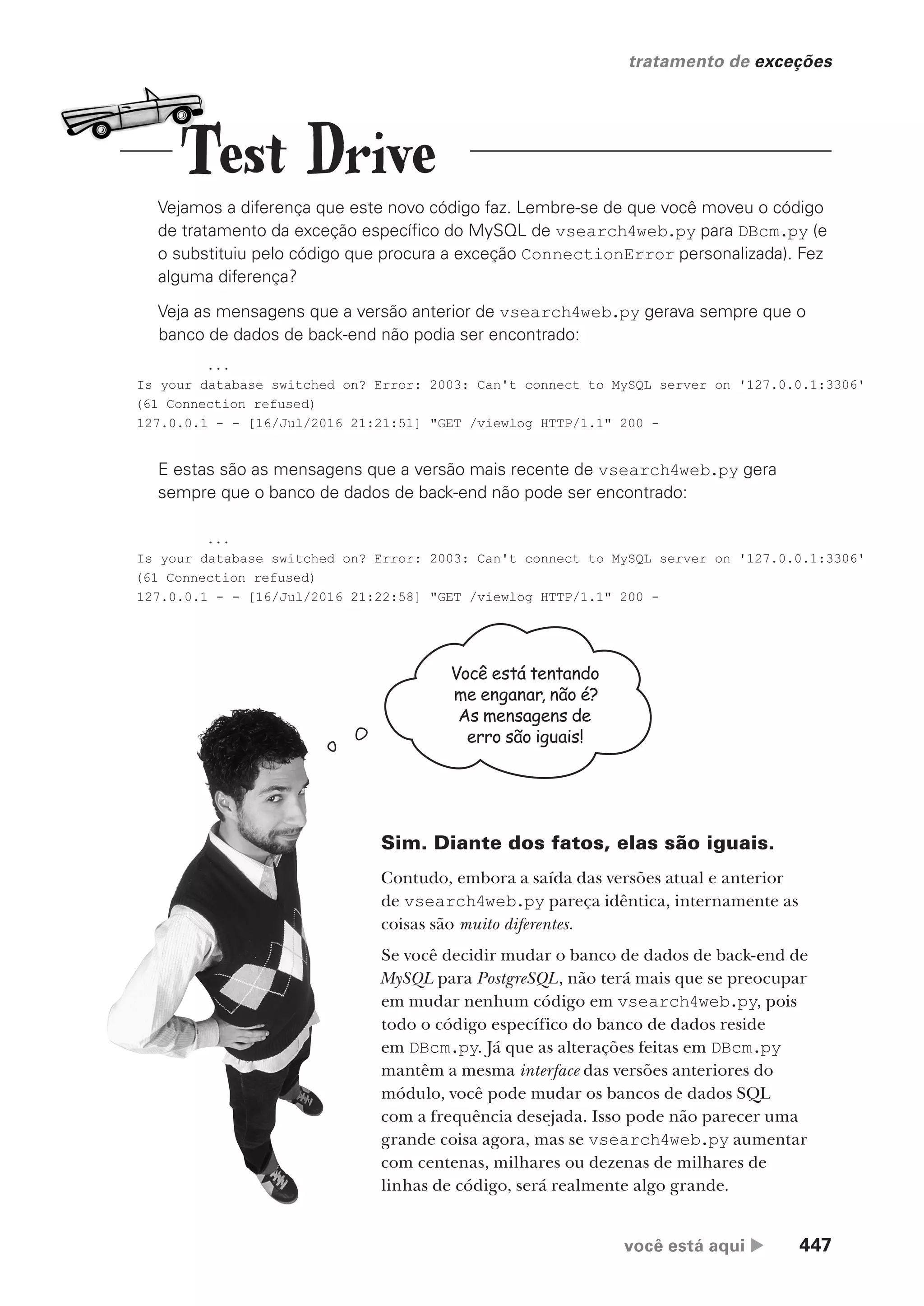 você está aqui  447
tratamento de exceções
Vejamos a diferença que este novo código faz. Lembre-se de que você moveu o código
de tratamento da exceção específico do MySQL de vsearch4web.py para DBcm.py (e
o substituiu pelo código que procura a exceção ConnectionError personalizada). Fez
alguma diferença?
Veja as mensagens que a versão anterior de vsearch4web.py gerava sempre que o
banco de dados de back-end não podia ser encontrado:
...
Is your database switched on? Error: 2003: Can't connect to MySQL server on '127.0.0.1:3306'
(61 Connection refused)
127.0.0.1 - - [16/Jul/2016 21:21:51] "GET /viewlog HTTP/1.1" 200 -
...
Is your database switched on? Error: 2003: Can't connect to MySQL server on '127.0.0.1:3306'
(61 Connection refused)
127.0.0.1 - - [16/Jul/2016 21:22:58] "GET /viewlog HTTP/1.1" 200 -
E estas são as mensagens que a versão mais recente de vsearch4web.py gera
sempre que o banco de dados de back-end não pode ser encontrado:
Você está tentando
me enganar, não é?
As mensagens de
erro são iguais!
Sim. Diante dos fatos, elas são iguais.
Contudo, embora a saída das versões atual e anterior
de vsearch4web.py pareça idêntica, internamente as
coisas são muito diferentes.
Se você decidir mudar o banco de dados de back-end de
MySQL para PostgreSQL, não terá mais que se preocupar
em mudar nenhum código em vsearch4web.py, pois
todo o código específico do banco de dados reside
em DBcm.py. Já que as alterações feitas em DBcm.py
mantêm a mesma interface das versões anteriores do
módulo, você pode mudar os bancos de dados SQL
com a frequência desejada. Isso pode não parecer uma
grande coisa agora, mas se vsearch4web.py aumentar
com centenas, milhares ou dezenas de milhares de
linhas de código, será realmente algo grande.
Test Drive
CG_HeadFirst_Python.indb 447 18/07/2018 13:20:34
 