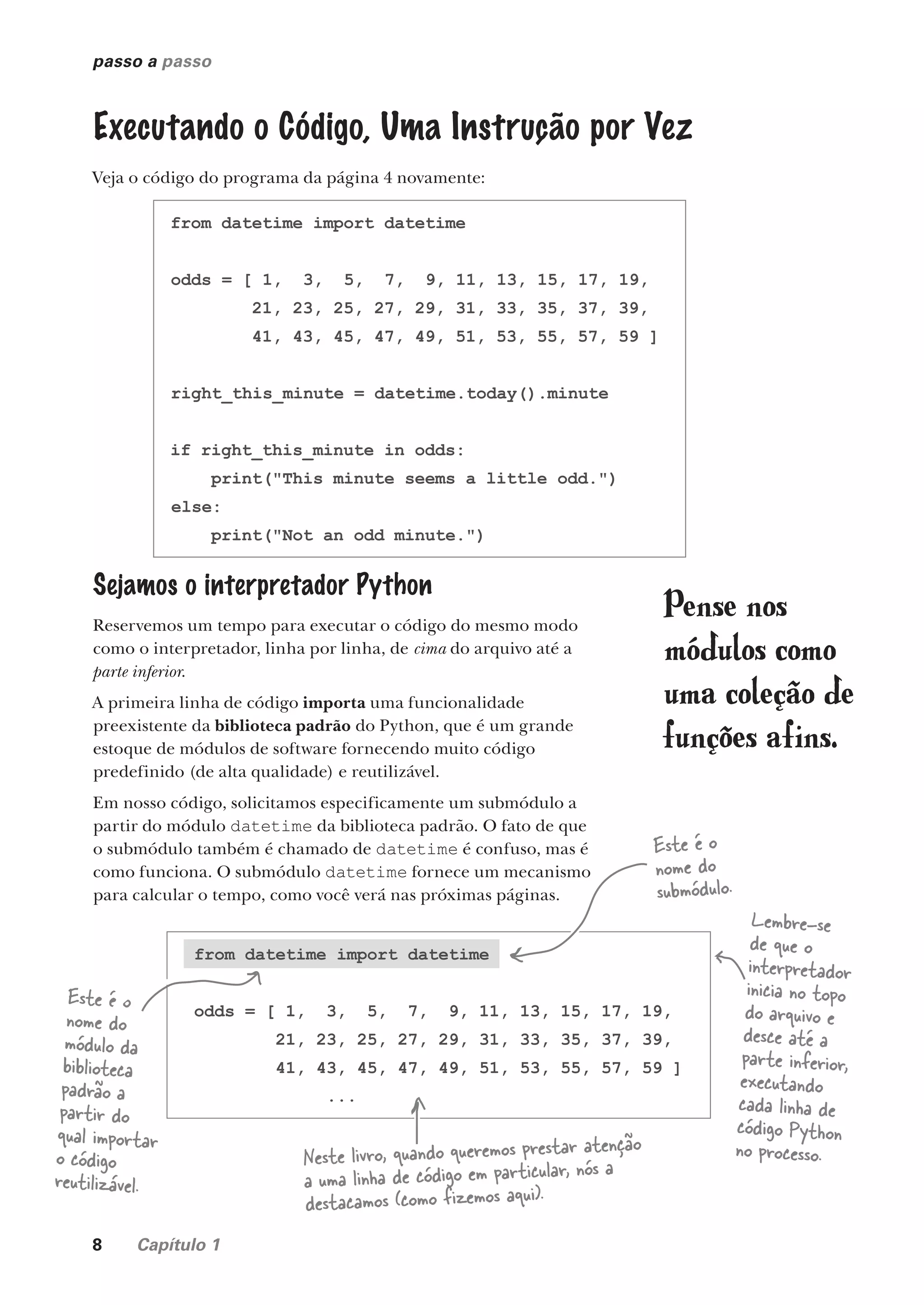 8 Capítulo 1
passo a passo
Executando o Código, Uma Instrução por Vez
Veja o código do programa da página 4 novamente:
from datetime import datetime
odds = [ 1, 3, 5, 7, 9, 11, 13, 15, 17, 19,
21, 23, 25, 27, 29, 31, 33, 35, 37, 39,
41, 43, 45, 47, 49, 51, 53, 55, 57, 59 ]
right_this_minute = datetime.today().minute
if right_this_minute in odds:
print("This minute seems a little odd.")
else:
print("Not an odd minute.")
Sejamos o interpretador Python
Reservemos um tempo para executar o código do mesmo modo
como o interpretador, linha por linha, de cima do arquivo até a
parte inferior.
A primeira linha de código importa uma funcionalidade
preexistente da biblioteca padrão do Python, que é um grande
estoque de módulos de software fornecendo muito código
predefinido (de alta qualidade) e reutilizável.
Em nosso código, solicitamos especificamente um submódulo a
partir do módulo datetime da biblioteca padrão. O fato de que
o submódulo também é chamado de datetime é confuso, mas é
como funciona. O submódulo datetime fornece um mecanismo
para calcular o tempo, como você verá nas próximas páginas.
Este é o
nome do
submódulo.
Este é o
nome do
módulo da
biblioteca
padrão a
partir do
qual importar
o código
reutilizável.
from datetime import datetime
odds = [ 1, 3, 5, 7, 9, 11, 13, 15, 17, 19,
21, 23, 25, 27, 29, 31, 33, 35, 37, 39,
41, 43, 45, 47, 49, 51, 53, 55, 57, 59 ]
...
Lembre-se
de que o
interpretador
inicia no topo
do arquivo e
desce até a
parte inferior,
executando
cada linha de
código Python
no processo.
Pense nos
módulos como
uma coleção de
funções afins.
Neste livro, quando queremos prestar atenção
a uma linha de código em particular, nós a
destacamos (como fizemos aqui).
CG_HeadFirst_Python.indb 8 18/07/2018 13:17:43
 