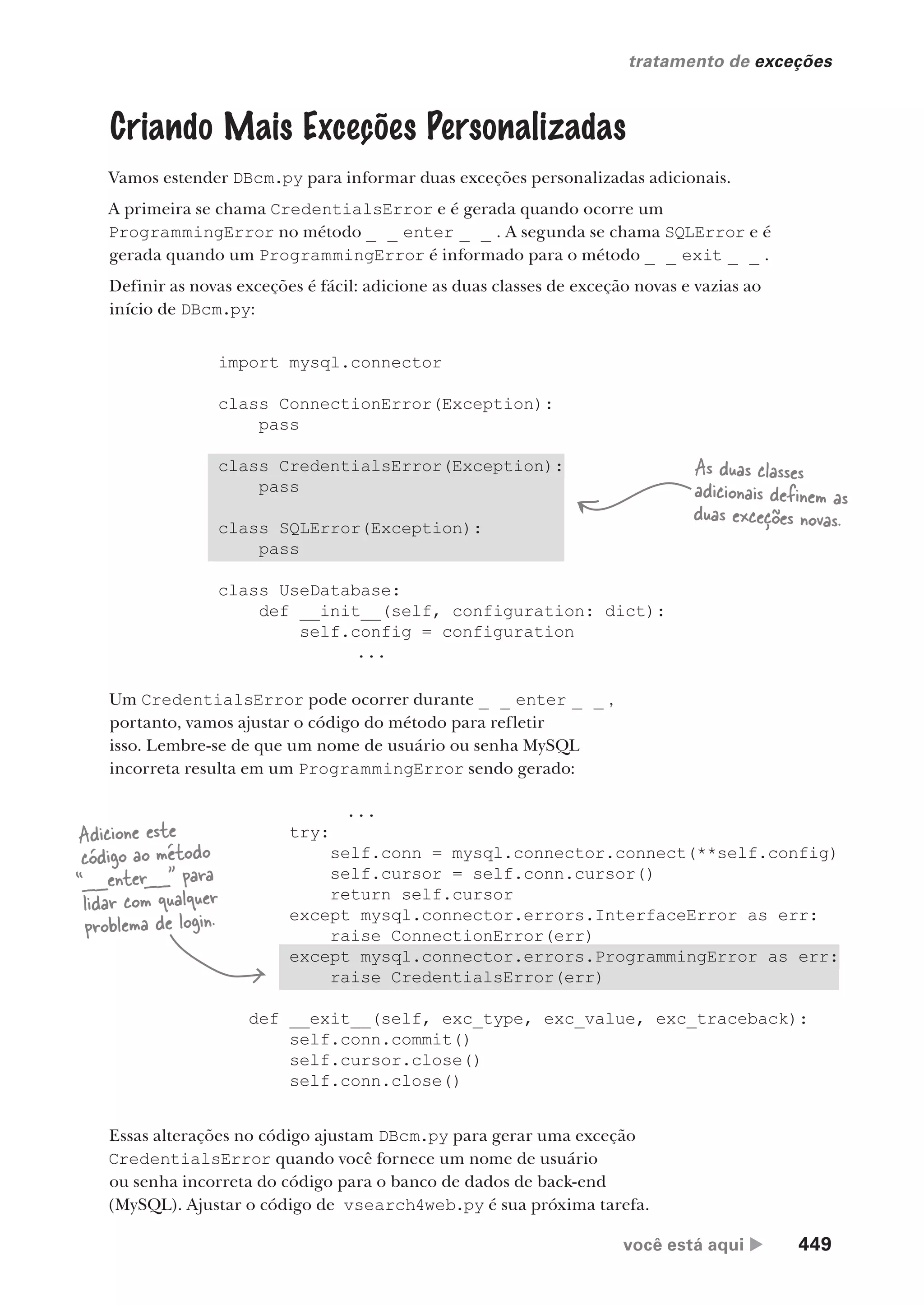 você está aqui  449
tratamento de exceções
Criando Mais Exceções Personalizadas
Vamos estender DBcm.py para informar duas exceções personalizadas adicionais.
A primeira se chama CredentialsError e é gerada quando ocorre um
ProgrammingError no método _ _ enter _ _ . A segunda se chama SQLError e é
gerada quando um ProgrammingError é informado para o método _ _ exit _ _ .
Definir as novas exceções é fácil: adicione as duas classes de exceção novas e vazias ao
início de DBcm.py:
import mysql.connector
class ConnectionError(Exception):
pass
class CredentialsError(Exception):
pass
class SQLError(Exception):
pass
class UseDatabase:
def __init__(self, configuration: dict):
self.config = configuration
...
As duas classes
adicionais definem as
duas exceções novas.
Um CredentialsError pode ocorrer durante _ _ enter _ _ ,
portanto, vamos ajustar o código do método para refletir
isso. Lembre-se de que um nome de usuário ou senha MySQL
incorreta resulta em um ProgrammingError sendo gerado:
...
try:
self.conn = mysql.connector.connect(**self.config)
self.cursor = self.conn.cursor()
return self.cursor
except mysql.connector.errors.InterfaceError as err:
raise ConnectionError(err)
except mysql.connector.errors.ProgrammingError as err:
raise CredentialsError(err)
def __exit__(self, exc_type, exc_value, exc_traceback):
self.conn.commit()
self.cursor.close()
self.conn.close()
Adicione este
código ao método
“__enter__” para
lidar com qualquer
problema de login.
Essas alterações no código ajustam DBcm.py para gerar uma exceção
CredentialsError quando você fornece um nome de usuário
ou senha incorreta do código para o banco de dados de back-end
(MySQL). Ajustar o código de vsearch4web.py é sua próxima tarefa.
CG_HeadFirst_Python.indb 449 18/07/2018 13:20:35
 