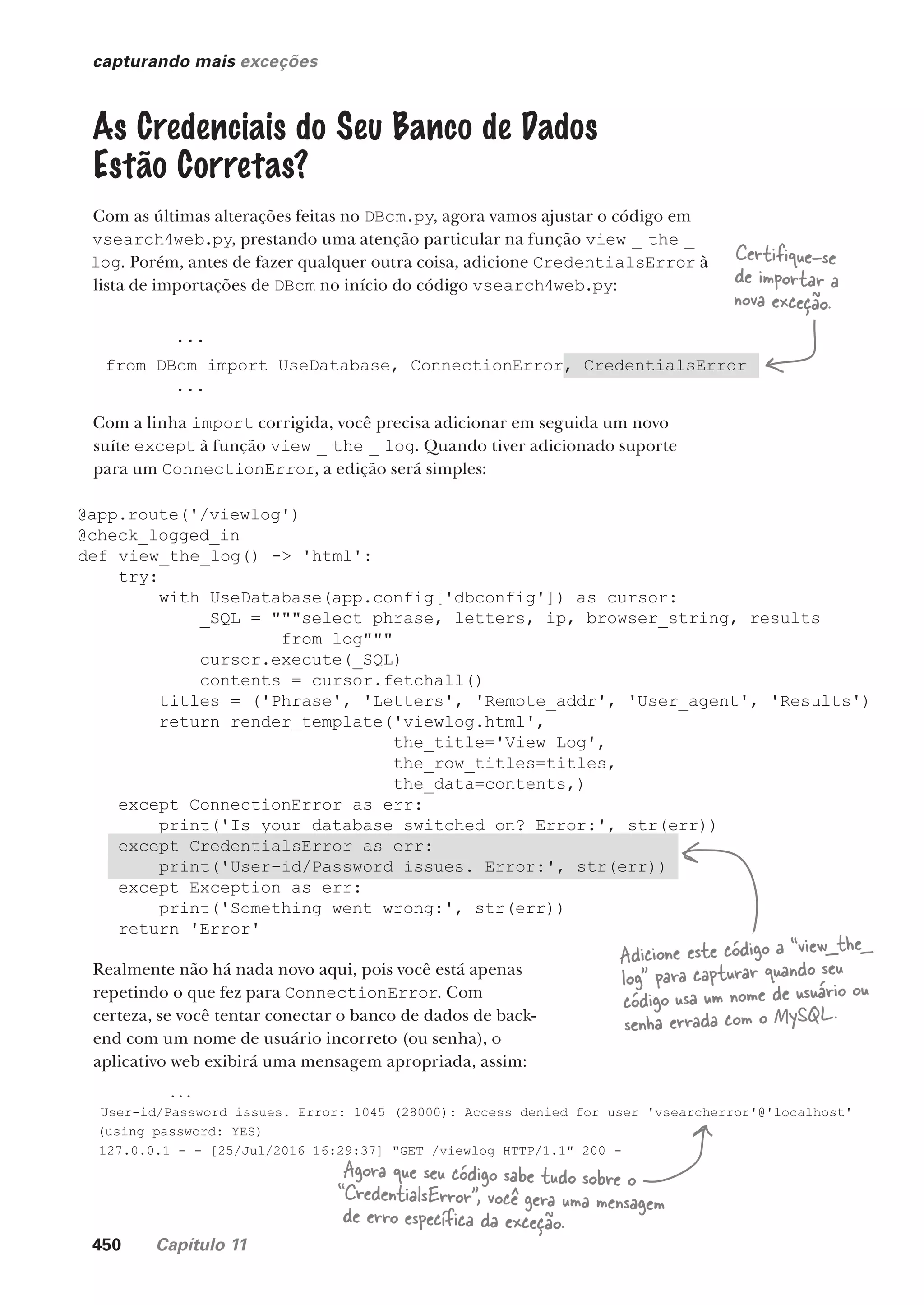 450 Capítulo 11
@app.route('/viewlog')
@check_logged_in
def view_the_log() -> 'html':
try:
with UseDatabase(app.config['dbconfig']) as cursor:
_SQL = """select phrase, letters, ip, browser_string, results
from log"""
cursor.execute(_SQL)
contents = cursor.fetchall()
titles = ('Phrase', 'Letters', 'Remote_addr', 'User_agent', 'Results')
return render_template('viewlog.html',
the_title='View Log',
the_row_titles=titles,
the_data=contents,)
except ConnectionError as err:
print('Is your database switched on? Error:', str(err))
except CredentialsError as err:
print('User-id/Password issues. Error:', str(err))
except Exception as err:
print('Something went wrong:', str(err))
return 'Error'
capturando mais exceções
As Credenciais do Seu Banco de Dados
Estão Corretas?
Com as últimas alterações feitas no DBcm.py, agora vamos ajustar o código em
vsearch4web.py, prestando uma atenção particular na função view _ the _
log. Porém, antes de fazer qualquer outra coisa, adicione CredentialsError à
lista de importações de DBcm no início do código vsearch4web.py:
...
from DBcm import UseDatabase, ConnectionError, CredentialsError
...
Com a linha import corrigida, você precisa adicionar em seguida um novo
suíte except à função view _ the _ log. Quando tiver adicionado suporte
para um ConnectionError, a edição será simples:
Certifique-se
de importar a
nova exceção.
Adicione este código a “view_the_
log” para capturar quando seu
código usa um nome de usuário ou
senha errada com o MySQL.
Realmente não há nada novo aqui, pois você está apenas
repetindo o que fez para ConnectionError. Com
certeza, se você tentar conectar o banco de dados de back-
end com um nome de usuário incorreto (ou senha), o
aplicativo web exibirá uma mensagem apropriada, assim:
...
User-id/Password issues. Error: 1045 (28000): Access denied for user 'vsearcherror'@'localhost'
(using password: YES)
127.0.0.1 - - [25/Jul/2016 16:29:37] "GET /viewlog HTTP/1.1" 200 -
Agora que seu código sabe tudo sobre o
“CredentialsError”, você gera uma mensagem
de erro específica da exceção.
CG_HeadFirst_Python.indb 450 18/07/2018 13:20:35
 