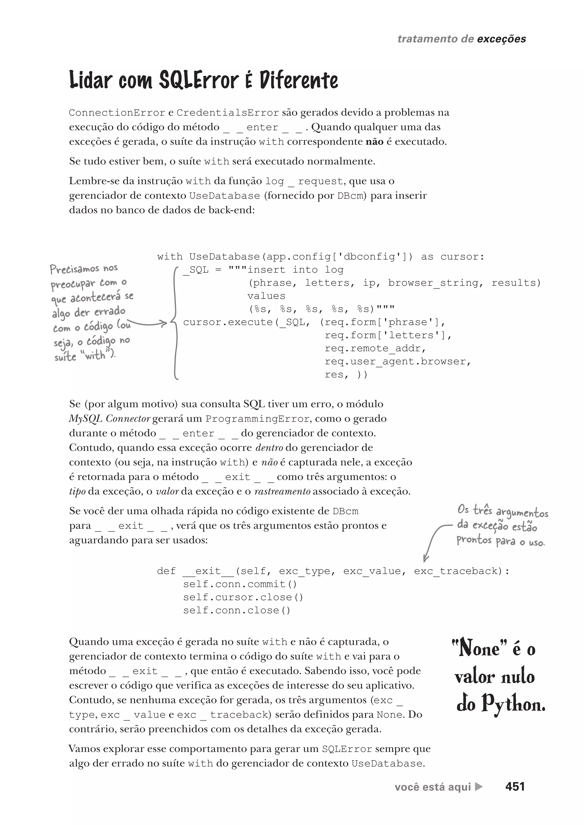 você está aqui  451
tratamento de exceções
)
_
Lidar com SQLError É Diferente
ConnectionError e CredentialsError são gerados devido a problemas na
execução do código do método _ _ enter _ _ . Quando qualquer uma das
exceções é gerada, o suíte da instrução with correspondente não é executado.
Se tudo estiver bem, o suíte with será executado normalmente.
Lembre-se da instrução with da função log _ request, que usa o
gerenciador de contexto UseDatabase (fornecido por DBcm) para inserir
dados no banco de dados de back-end:
with UseDatabase(app.config['dbconfig']) as cursor:
_SQL = """insert into log
(phrase, letters, ip, browser_string, results)
values
(%s, %s, %s, %s, %s)"""
cursor.execute(_SQL, (req.form['phrase'],
req.form['letters'],
req.remote_addr,
req.user_agent.browser,
res, ))
Precisamos nos
preocupar com o
que acontecerá se
algo der errado
com o código (ou
seja, o código no
suíte “with”).
Se (por algum motivo) sua consulta SQL tiver um erro, o módulo
MySQL Connector gerará um ProgrammingError, como o gerado
durante o método _ _ enter _ _ do gerenciador de contexto.
Contudo, quando essa exceção ocorre dentro do gerenciador de
contexto (ou seja, na instrução with) e não é capturada nele, a exceção
é retornada para o método _ _ exit _ _ como três argumentos: o
tipo da exceção, o valor da exceção e o rastreamento associado à exceção.
Se você der uma olhada rápida no código existente de DBcm
para _ _ exit _ _ , verá que os três argumentos estão prontos e
aguardando para ser usados:
def __exit__(self, exc_type, exc_value, exc_traceback):
self.conn.commit()
self.cursor.close()
self.conn.close()
Os três argumentos
da exceção estão
prontos para o uso.
Quando uma exceção é gerada no suíte with e não é capturada, o
gerenciador de contexto termina o código do suíte with e vai para o
método _ _ exit _ _ , que então é executado. Sabendo isso, você pode
escrever o código que verifica as exceções de interesse do seu aplicativo.
Contudo, se nenhuma exceção for gerada, os três argumentos (exc _
type, exc _ value e exc _ traceback) serão definidos para None. Do
contrário, serão preenchidos com os detalhes da exceção gerada.
Vamos explorar esse comportamento para gerar um SQLError sempre que
algo der errado no suíte with do gerenciador de contexto UseDatabase.
“None” é o
valor nulo
do Python.
CG_HeadFirst_Python.indb 451 18/07/2018 13:20:35
 