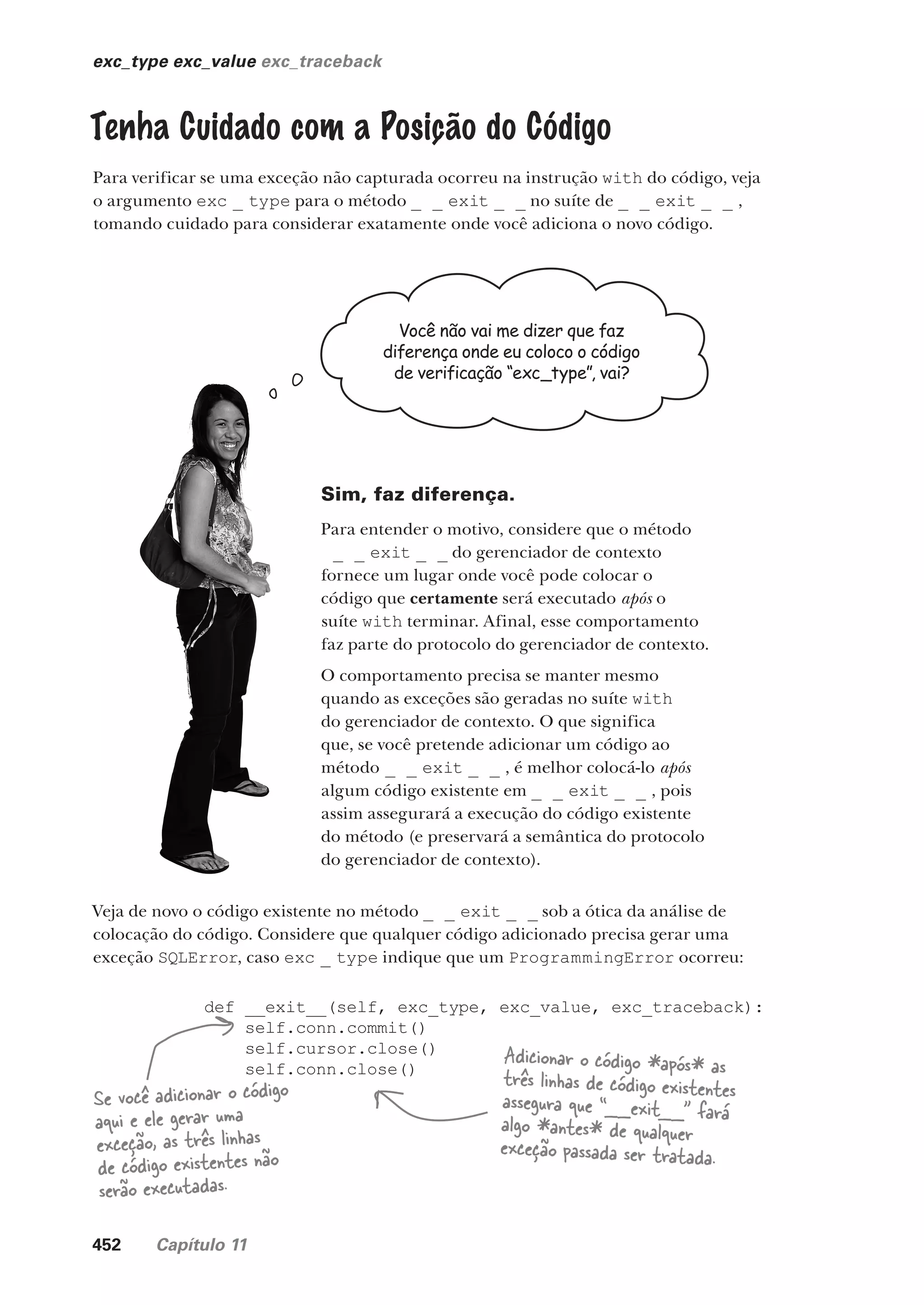 452 Capítulo 11
exc_type exc_value exc_traceback
Tenha Cuidado com a Posição do Código
Para verificar se uma exceção não capturada ocorreu na instrução with do código, veja
o argumento exc _ type para o método _ _ exit _ _ no suíte de _ _ exit _ _ ,
tomando cuidado para considerar exatamente onde você adiciona o novo código.
Você não vai me dizer que faz
diferença onde eu coloco o código
de verificação “exc_type”, vai?
Sim, faz diferença.
Para entender o motivo, considere que o método
_ _ exit _ _ do gerenciador de contexto
fornece um lugar onde você pode colocar o
código que certamente será executado após o
suíte with terminar. Afinal, esse comportamento
faz parte do protocolo do gerenciador de contexto.
O comportamento precisa se manter mesmo
quando as exceções são geradas no suíte with
do gerenciador de contexto. O que significa
que, se você pretende adicionar um código ao
método _ _ exit _ _ , é melhor colocá-lo após
algum código existente em _ _ exit _ _ , pois
assim assegurará a execução do código existente
do método (e preservará a semântica do protocolo
do gerenciador de contexto).
Veja de novo o código existente no método _ _ exit _ _ sob a ótica da análise de
colocação do código. Considere que qualquer código adicionado precisa gerar uma
exceção SQLError, caso exc _ type indique que um ProgrammingError ocorreu:
def __exit__(self, exc_type, exc_value, exc_traceback):
self.conn.commit()
self.cursor.close()
self.conn.close()
Se você adicionar o código
aqui e ele gerar uma
exceção, as três linhas
de código existentes não
serão executadas.
Adicionar o código *após* as
três linhas de código existentes
assegura que “__exit__” fará
algo *antes* de qualquer
exceção passada ser tratada.
CG_HeadFirst_Python.indb 452 18/07/2018 13:20:35
 