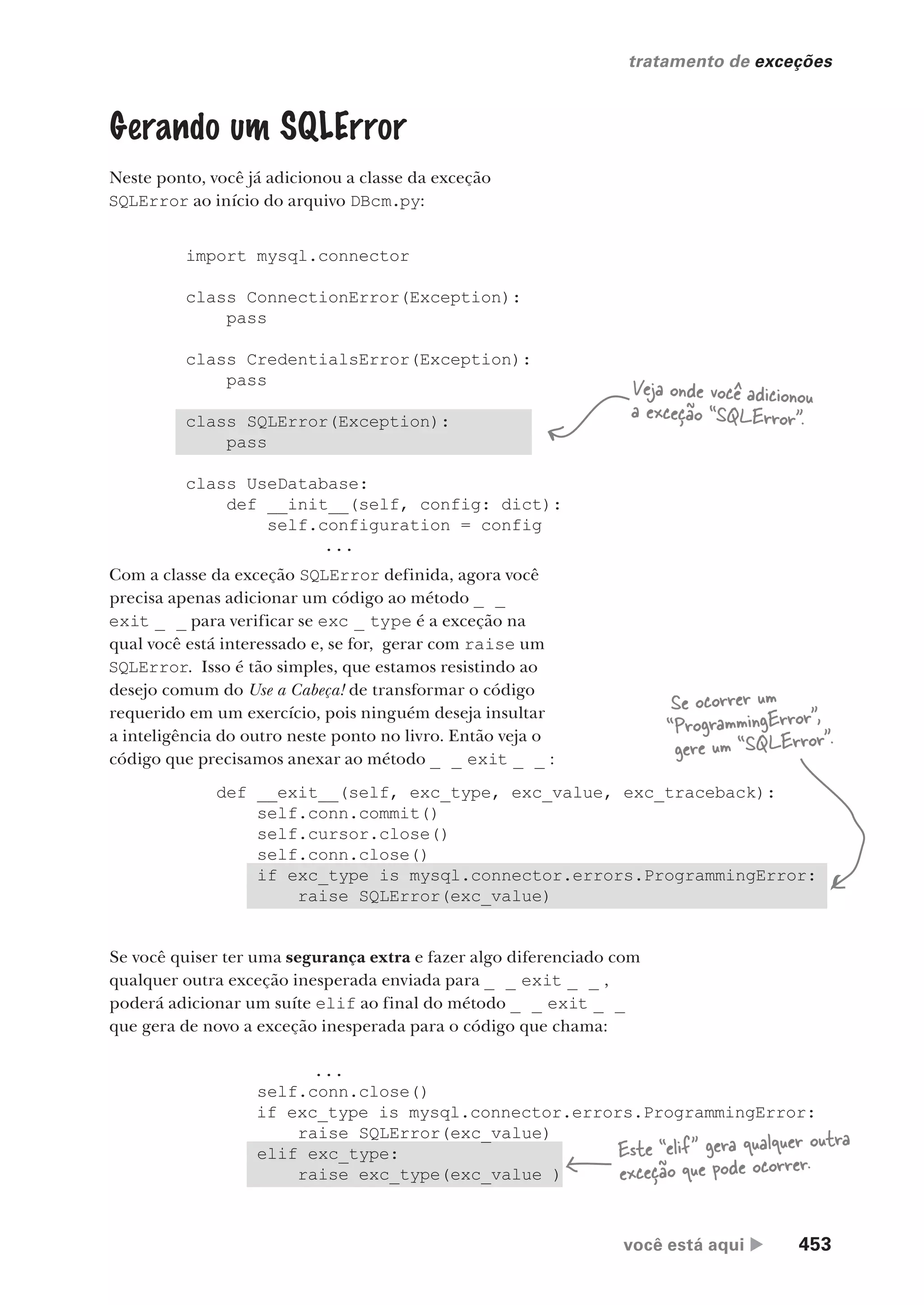 você está aqui  453
tratamento de exceções
Gerando um SQLError
Neste ponto, você já adicionou a classe da exceção
SQLError ao início do arquivo DBcm.py:
import mysql.connector
class ConnectionError(Exception):
pass
class CredentialsError(Exception):
pass
class SQLError(Exception):
pass
class UseDatabase:
def __init__(self, config: dict):
self.configuration = config
...
Veja onde você adicionou
a exceção “SQLError”.
Com a classe da exceção SQLError definida, agora você
precisa apenas adicionar um código ao método _ _
exit _ _ para verificar se exc _ type é a exceção na
qual você está interessado e, se for, gerar com raise um
SQLError. Isso é tão simples, que estamos resistindo ao
desejo comum do Use a Cabeça! de transformar o código
requerido em um exercício, pois ninguém deseja insultar
a inteligência do outro neste ponto no livro. Então veja o
código que precisamos anexar ao método _ _ exit _ _ :
def __exit__(self, exc_type, exc_value, exc_traceback):
self.conn.commit()
self.cursor.close()
self.conn.close()
if exc_type is mysql.connector.errors.ProgrammingError:
raise SQLError(exc_value)
Se você quiser ter uma segurança extra e fazer algo diferenciado com
qualquer outra exceção inesperada enviada para _ _ exit _ _ ,
poderá adicionar um suíte elif ao final do método _ _ exit _ _
que gera de novo a exceção inesperada para o código que chama:
...
self.conn.close()
if exc_type is mysql.connector.errors.ProgrammingError:
raise SQLError(exc_value)
elif exc_type:
raise exc_type(exc_value )
Se ocorrer um
“ProgrammingError”,
gere um “SQLError”.
Este “elif” gera qualquer outra
exceção que pode ocorrer.
CG_HeadFirst_Python.indb 453 18/07/2018 13:20:35
 