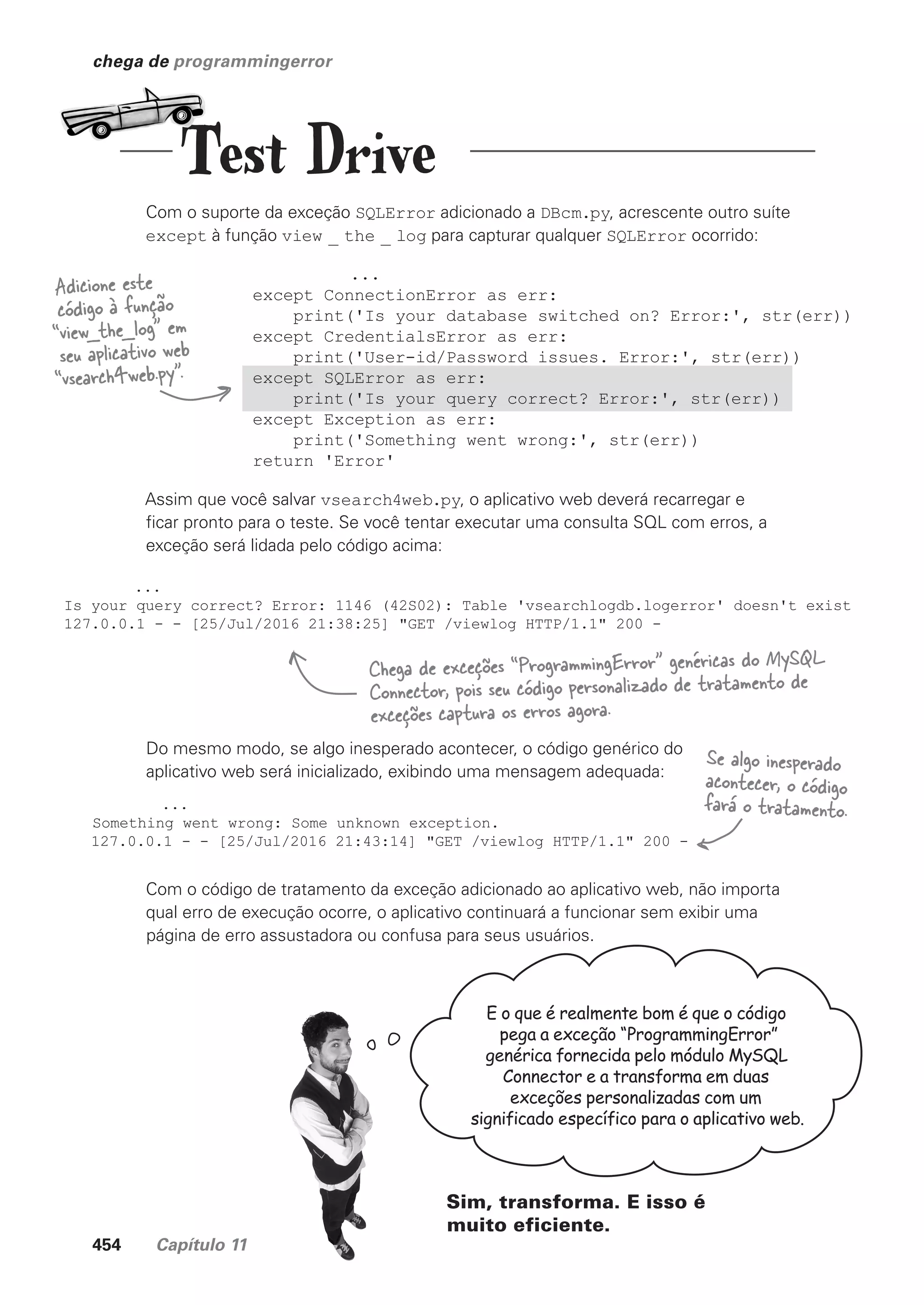 454 Capítulo 11
...
except ConnectionError as err:
print('Is your database switched on? Error:', str(err))
except CredentialsError as err:
print('User-id/Password issues. Error:', str(err))
except SQLError as err:
print('Is your query correct? Error:', str(err))
except Exception as err:
print('Something went wrong:', str(err))
return 'Error'
chega de programmingerror
...
Is your query correct? Error: 1146 (42S02): Table 'vsearchlogdb.logerror' doesn't exist
127.0.0.1 - - [25/Jul/2016 21:38:25] "GET /viewlog HTTP/1.1" 200 -
Com o suporte da exceção SQLError adicionado a DBcm.py, acrescente outro suíte
except à função view _ the _ log para capturar qualquer SQLError ocorrido:
Adicione este
código à função
“view_the_log” em
seu aplicativo web
“vsearch4web.py”.
Assim que você salvar vsearch4web.py, o aplicativo web deverá recarregar e
ficar pronto para o teste. Se você tentar executar uma consulta SQL com erros, a
exceção será lidada pelo código acima:
Do mesmo modo, se algo inesperado acontecer, o código genérico do
aplicativo web será inicializado, exibindo uma mensagem adequada:
...
Something went wrong: Some unknown exception.
127.0.0.1 - - [25/Jul/2016 21:43:14] "GET /viewlog HTTP/1.1" 200 -
Com o código de tratamento da exceção adicionado ao aplicativo web, não importa
qual erro de execução ocorre, o aplicativo continuará a funcionar sem exibir uma
página de erro assustadora ou confusa para seus usuários.
Se algo inesperado
acontecer, o código
fará o tratamento.
Chega de exceções “ProgrammingError” genéricas do MySQL
Connector, pois seu código personalizado de tratamento de
exceções captura os erros agora.
E o que é realmente bom é que o código
pega a exceção “ProgrammingError”
genérica fornecida pelo módulo MySQL
Connector e a transforma em duas
exceções personalizadas com um
significado específico para o aplicativo web.
Sim, transforma. E isso é
muito eficiente.
Test Drive
CG_HeadFirst_Python.indb 454 18/07/2018 13:20:35
 
