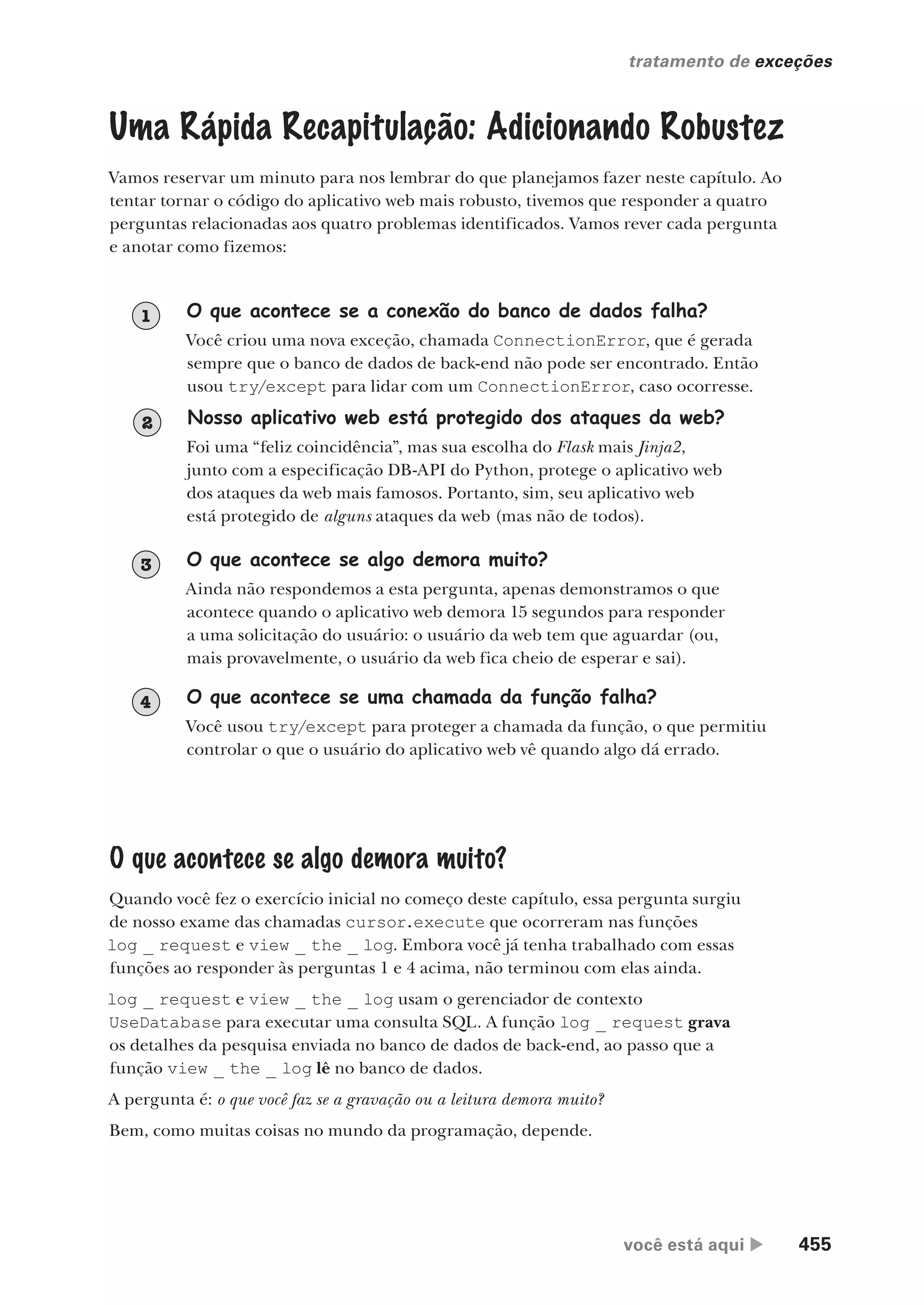 você está aqui  455
tratamento de exceções
Uma Rápida Recapitulação: Adicionando Robustez
Vamos reservar um minuto para nos lembrar do que planejamos fazer neste capítulo. Ao
tentar tornar o código do aplicativo web mais robusto, tivemos que responder a quatro
perguntas relacionadas aos quatro problemas identificados. Vamos rever cada pergunta
e anotar como fizemos:
O que acontece se a conexão do banco de dados falha?
Você criou uma nova exceção, chamada ConnectionError, que é gerada
sempre que o banco de dados de back-end não pode ser encontrado. Então
usou try/except para lidar com um ConnectionError, caso ocorresse.
1
Nosso aplicativo web está protegido dos ataques da web?
Foi uma “feliz coincidência”, mas sua escolha do Flask mais Jinja2,
junto com a especificação DB-API do Python, protege o aplicativo web
dos ataques da web mais famosos. Portanto, sim, seu aplicativo web
está protegido de alguns ataques da web (mas não de todos).
O que acontece se algo demora muito?
Ainda não respondemos a esta pergunta, apenas demonstramos o que
acontece quando o aplicativo web demora 15 segundos para responder
a uma solicitação do usuário: o usuário da web tem que aguardar (ou,
mais provavelmente, o usuário da web fica cheio de esperar e sai).
3
O que acontece se uma chamada da função falha?
Você usou try/except para proteger a chamada da função, o que permitiu
controlar o que o usuário do aplicativo web vê quando algo dá errado.
4
O que acontece se algo demora muito?
Quando você fez o exercício inicial no começo deste capítulo, essa pergunta surgiu
de nosso exame das chamadas cursor.execute que ocorreram nas funções
log _ request e view _ the _ log. Embora você já tenha trabalhado com essas
funções ao responder às perguntas 1 e 4 acima, não terminou com elas ainda.
log _ request e view _ the _ log usam o gerenciador de contexto
UseDatabase para executar uma consulta SQL. A função log _ request grava
os detalhes da pesquisa enviada no banco de dados de back-end, ao passo que a
função view _ the _ log lê no banco de dados.
A pergunta é: o que você faz se a gravação ou a leitura demora muito?
Bem, como muitas coisas no mundo da programação, depende.
2
CG_HeadFirst_Python.indb 455 18/07/2018 13:20:35
 