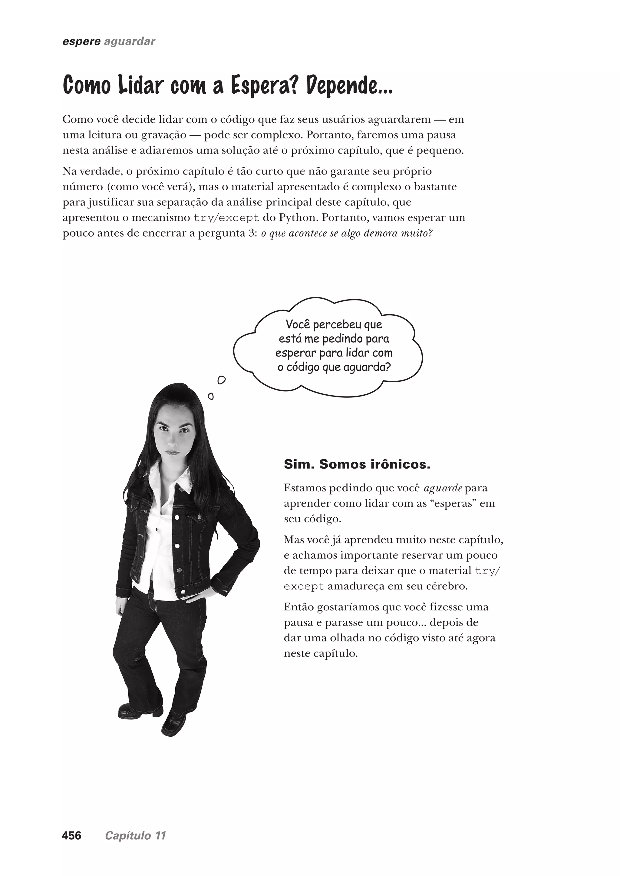 456 Capítulo 11
espere aguardar
Como Lidar com a Espera? Depende...
Como você decide lidar com o código que faz seus usuários aguardarem — em
uma leitura ou gravação — pode ser complexo. Portanto, faremos uma pausa
nesta análise e adiaremos uma solução até o próximo capítulo, que é pequeno.
Na verdade, o próximo capítulo é tão curto que não garante seu próprio
número (como você verá), mas o material apresentado é complexo o bastante
para justificar sua separação da análise principal deste capítulo, que
apresentou o mecanismo try/except do Python. Portanto, vamos esperar um
pouco antes de encerrar a pergunta 3: o que acontece se algo demora muito?
Você percebeu que
está me pedindo para
esperar para lidar com
o código que aguarda?
Sim. Somos irônicos.
Estamos pedindo que você aguarde para
aprender como lidar com as “esperas” em
seu código.
Mas você já aprendeu muito neste capítulo,
e achamos importante reservar um pouco
de tempo para deixar que o material try/
except amadureça em seu cérebro.
Então gostaríamos que você fizesse uma
pausa e parasse um pouco... depois de
dar uma olhada no código visto até agora
neste capítulo.
CG_HeadFirst_Python.indb 456 18/07/2018 13:20:35
 