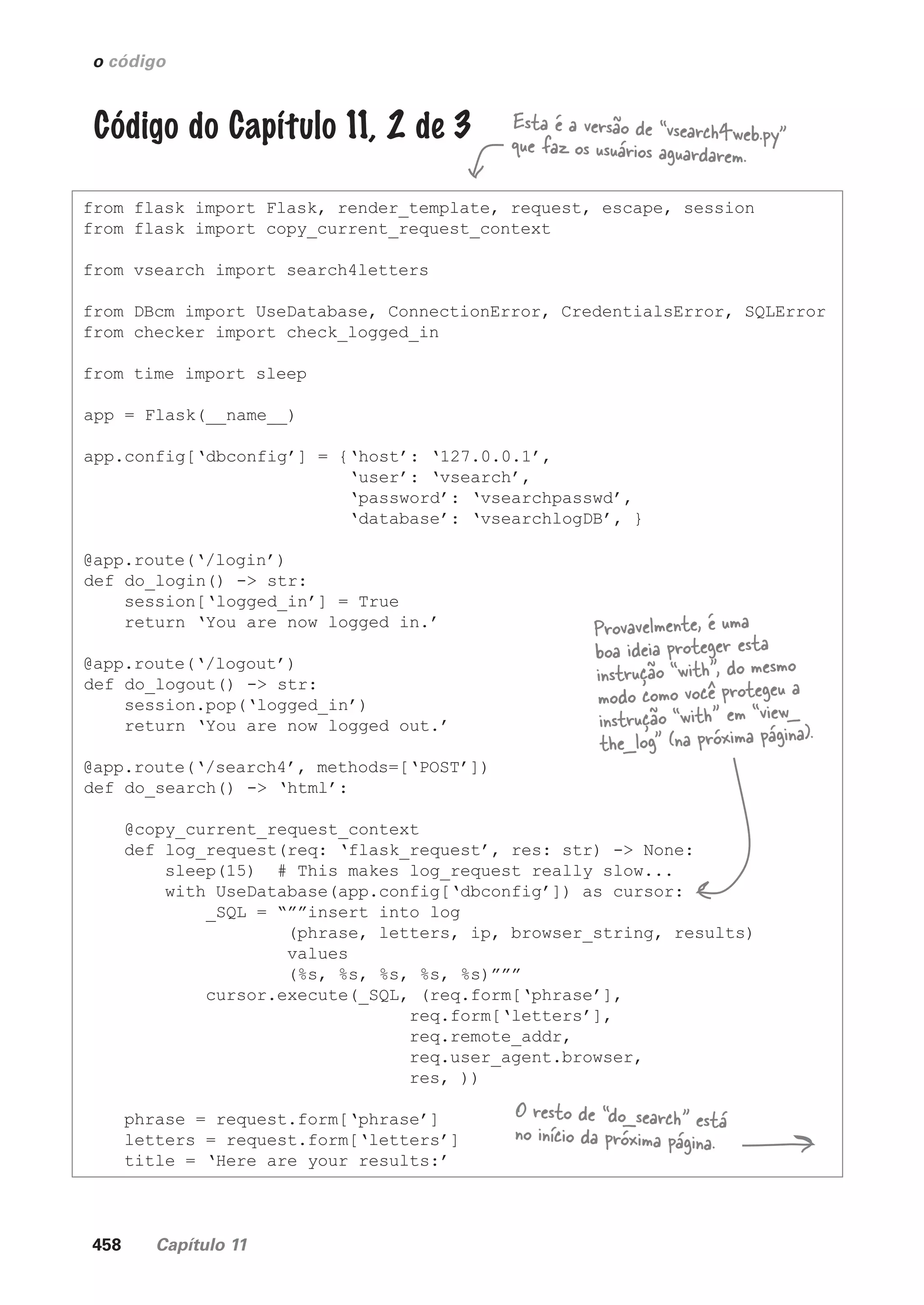 458 Capítulo 11
o código
Código do Capítulo 11, 2 de 3
from flask import Flask, render_template, request, escape, session
from flask import copy_current_request_context
from vsearch import search4letters
from DBcm import UseDatabase, ConnectionError, CredentialsError, SQLError
from checker import check_logged_in
from time import sleep
app = Flask(__name__)
app.config[‘dbconfig’] = {‘host’: ‘127.0.0.1’,
‘user’: ‘vsearch’,
‘password’: ‘vsearchpasswd’,
‘database’: ‘vsearchlogDB’, }
@app.route(‘/login’)
def do_login() -> str:
session[‘logged_in’] = True
return ‘You are now logged in.’
@app.route(‘/logout’)
def do_logout() -> str:
session.pop(‘logged_in’)
return ‘You are now logged out.’
@app.route(‘/search4’, methods=[‘POST’])
def do_search() -> ‘html’:
@copy_current_request_context
def log_request(req: ‘flask_request’, res: str) -> None:
sleep(15) # This makes log_request really slow...
with UseDatabase(app.config[‘dbconfig’]) as cursor:
_SQL = “””insert into log
(phrase, letters, ip, browser_string, results)
values
(%s, %s, %s, %s, %s)”””
cursor.execute(_SQL, (req.form[‘phrase’],
req.form[‘letters’],
req.remote_addr,
req.user_agent.browser,
res, ))
phrase = request.form[‘phrase’]
letters = request.form[‘letters’]
title = ‘Here are your results:’
Esta é a versão de “vsearch4web.py”
que faz os usuários aguardarem.
O resto de “do_search” está
no início da próxima página.
Provavelmente, é uma
boa ideia proteger esta
instrução “with”, do mesmo
modo como você protegeu a
instrução “with” em “view_
the_log” (na próxima página).
CG_HeadFirst_Python.indb 458 18/07/2018 13:20:36
 