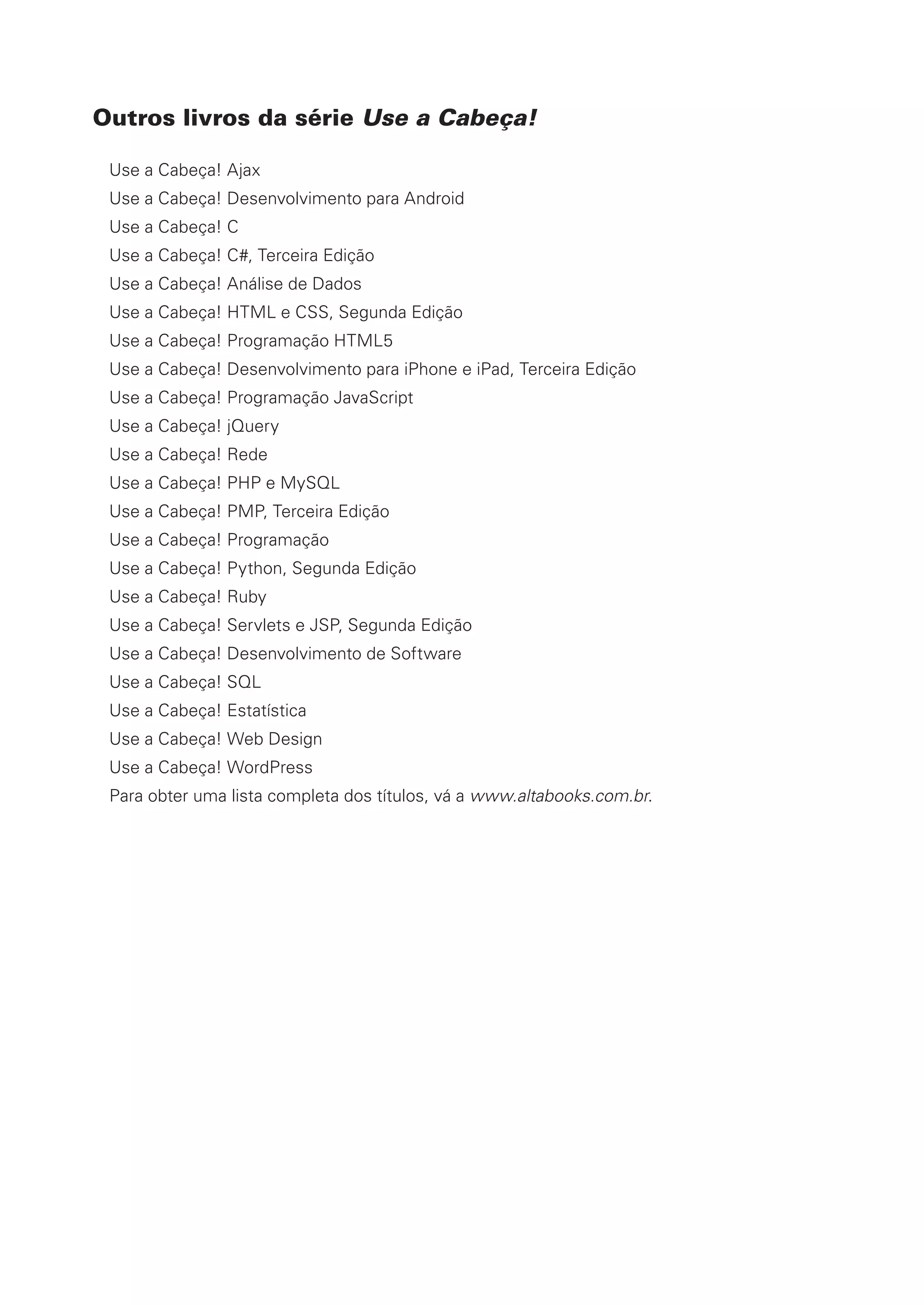 Outros livros da série Use a Cabeça!
Use a Cabeça! Ajax
Use a Cabeça! Desenvolvimento para Android
Use a Cabeça! C
Use a Cabeça! C#, Terceira Edição
Use a Cabeça! Análise de Dados
Use a Cabeça! HTML e CSS, Segunda Edição
Use a Cabeça! Programação HTML5
Use a Cabeça! Desenvolvimento para iPhone e iPad, Terceira Edição
Use a Cabeça! Programação JavaScript
Use a Cabeça! jQuery
Use a Cabeça! Rede
Use a Cabeça! PHP e MySQL
Use a Cabeça! PMP, Terceira Edição
Use a Cabeça! Programação
Use a Cabeça! Python, Segunda Edição
Use a Cabeça! Ruby
Use a Cabeça! Servlets e JSP, Segunda Edição
Use a Cabeça! Desenvolvimento de Software
Use a Cabeça! SQL
Use a Cabeça! Estatística
Use a Cabeça! Web Design
Use a Cabeça! WordPress
Para obter uma lista completa dos títulos, vá a www.altabooks.com.br.
CG_HeadFirst_Python.indb 4 18/07/2018 13:17:35
 