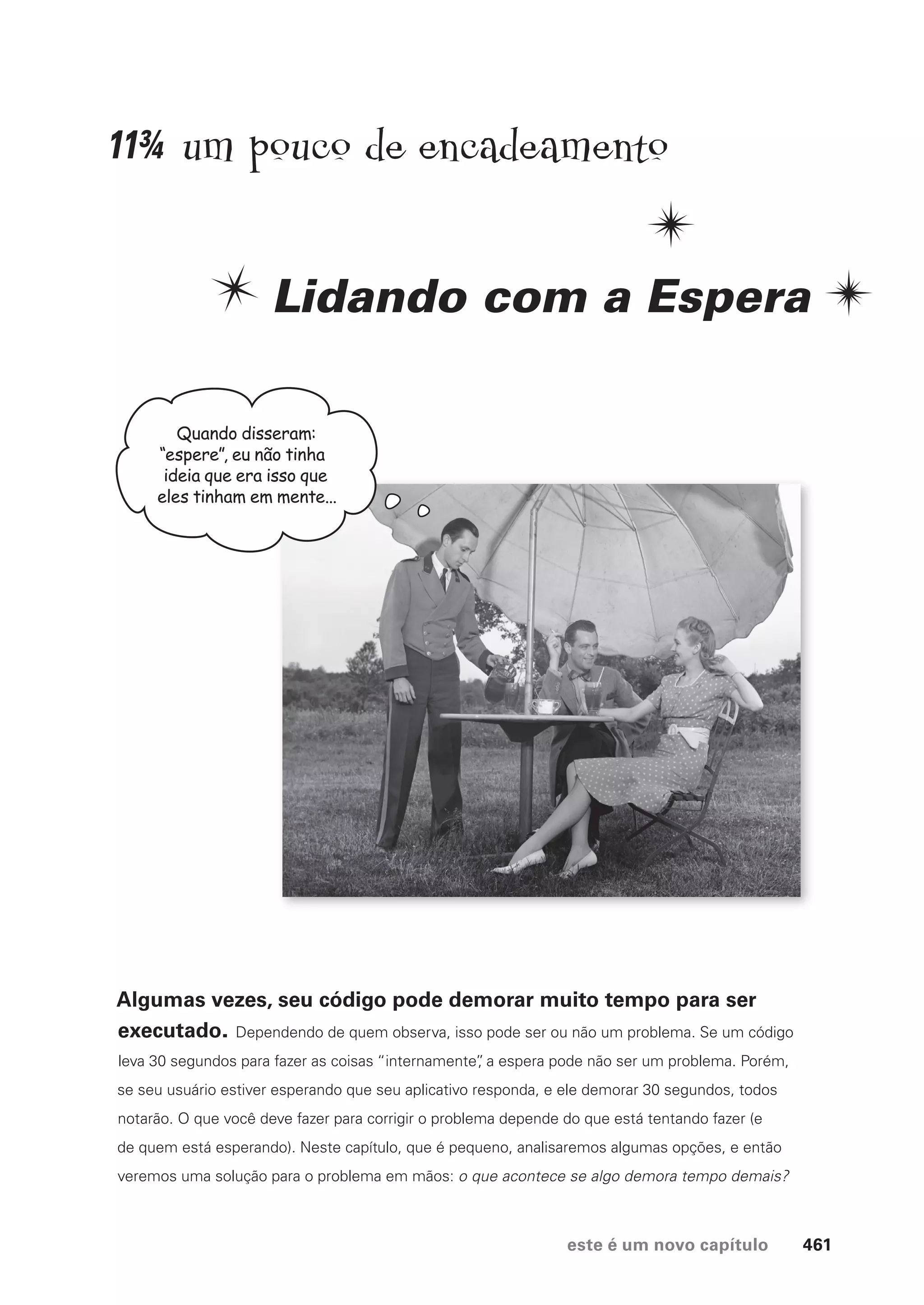 este é um novo capítulo 461
um pouco de encadeamento
Lidando com a Espera
Algumas vezes, seu código pode demorar muito tempo para ser
executado. Dependendo de quem observa, isso pode ser ou não um problema. Se um código
leva 30 segundos para fazer as coisas “internamente”
, a espera pode não ser um problema. Porém,
se seu usuário estiver esperando que seu aplicativo responda, e ele demorar 30 segundos, todos
notarão. O que você deve fazer para corrigir o problema depende do que está tentando fazer (e
de quem está esperando). Neste capítulo, que é pequeno, analisaremos algumas opções, e então
veremos uma solução para o problema em mãos: o que acontece se algo demora tempo demais?
Quando disseram:
“espere”, eu não tinha
ideia que era isso que
eles tinham em mente...
11¾
CG_HeadFirst_Python.indb 461 18/07/2018 13:20:36
 