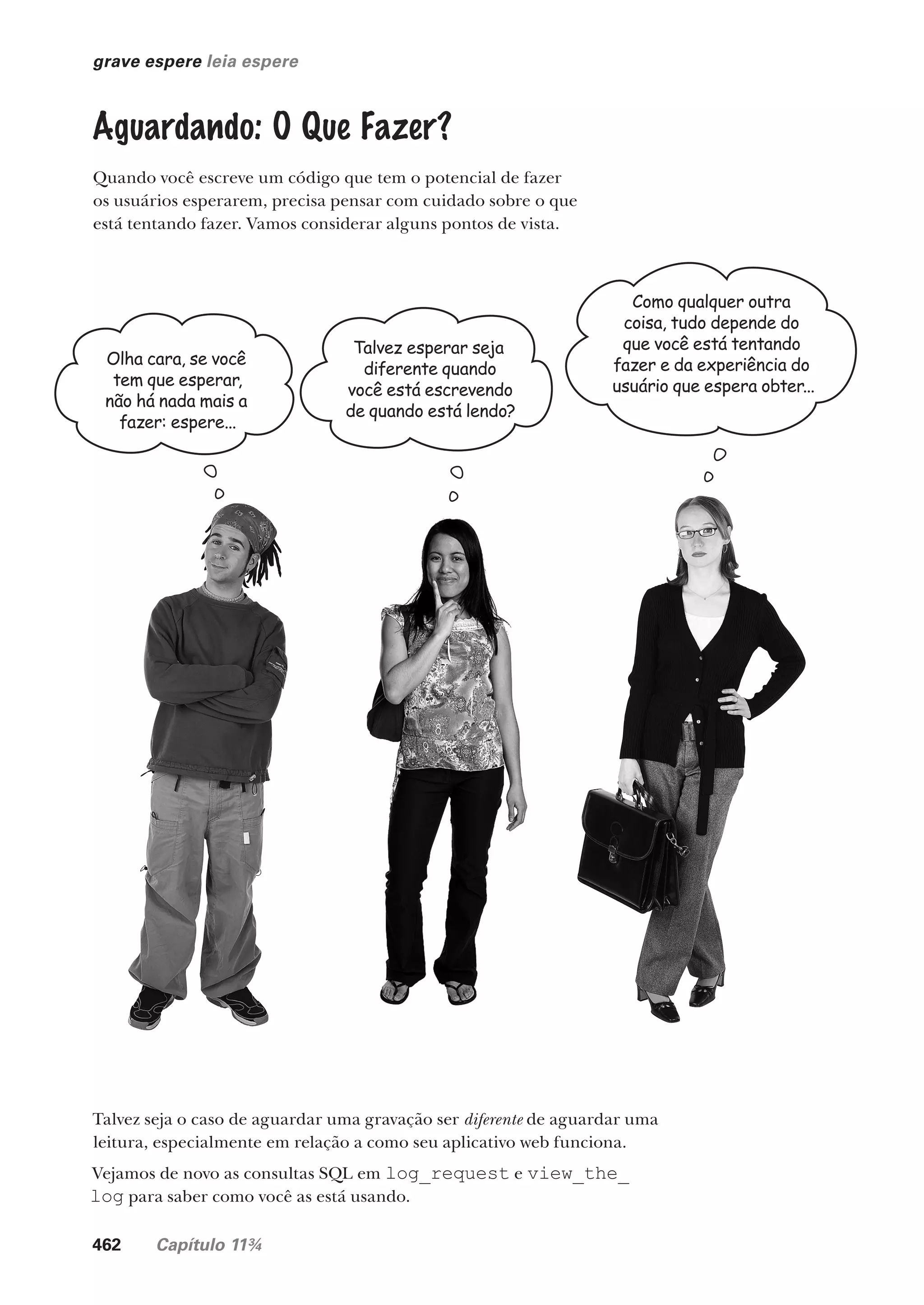 462 Capítulo 11¾
grave espere leia espere
Olha cara, se você
tem que esperar,
não há nada mais a
fazer: espere...
Talvez esperar seja
diferente quando
você está escrevendo
de quando está lendo?
Como qualquer outra
coisa, tudo depende do
que você está tentando
fazer e da experiência do
usuário que espera obter...
Aguardando: O Que Fazer?
Quando você escreve um código que tem o potencial de fazer
os usuários esperarem, precisa pensar com cuidado sobre o que
está tentando fazer. Vamos considerar alguns pontos de vista.
Talvez seja o caso de aguardar uma gravação ser diferente de aguardar uma
leitura, especialmente em relação a como seu aplicativo web funciona.
Vejamos de novo as consultas SQL em log_request e view_the_
log para saber como você as está usando.
CG_HeadFirst_Python.indb 462 18/07/2018 13:20:36
 