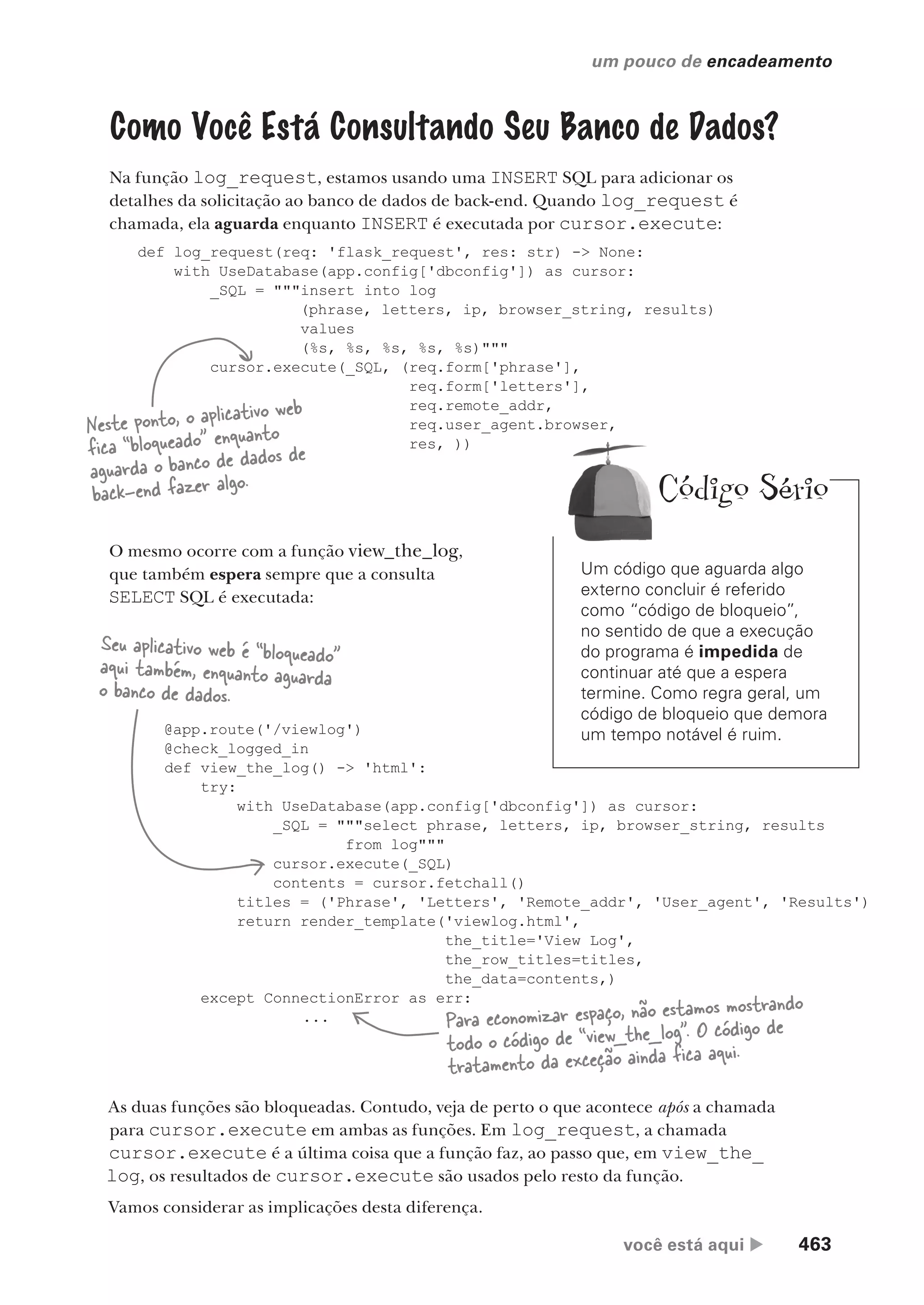 você está aqui  463
um pouco de encadeamento
Como Você Está Consultando Seu Banco de Dados?
Na função log_request, estamos usando uma INSERT SQL para adicionar os
detalhes da solicitação ao banco de dados de back-end. Quando log_request é
chamada, ela aguarda enquanto INSERT é executada por cursor.execute:
def log_request(req: 'flask_request', res: str) -> None:
with UseDatabase(app.config['dbconfig']) as cursor:
_SQL = """insert into log
(phrase, letters, ip, browser_string, results)
values
(%s, %s, %s, %s, %s)"""
cursor.execute(_SQL, (req.form['phrase'],
req.form['letters'],
req.remote_addr,
req.user_agent.browser,
res, ))
@app.route('/viewlog')
@check_logged_in
def view_the_log() -> 'html':
try:
with UseDatabase(app.config['dbconfig']) as cursor:
_SQL = """select phrase, letters, ip, browser_string, results
from log"""
cursor.execute(_SQL)
contents = cursor.fetchall()
titles = ('Phrase', 'Letters', 'Remote_addr', 'User_agent', 'Results')
return render_template('viewlog.html',
the_title='View Log',
the_row_titles=titles,
the_data=contents,)
except ConnectionError as err:
...
Neste ponto, o aplicativo web
fica “bloqueado” enquanto
aguarda o banco de dados de
back-end fazer algo.
O mesmo ocorre com a função view_the_log,
que também espera sempre que a consulta
SELECT SQL é executada:
Seu aplicativo web é “bloqueado”
aqui também, enquanto aguarda
o banco de dados.
Para economizar espaço, não estamos mostrando
todo o código de “view_the_log”. O código de
tratamento da exceção ainda fica aqui.
As duas funções são bloqueadas. Contudo, veja de perto o que acontece após a chamada
para cursor.execute em ambas as funções. Em log_request, a chamada
cursor.execute é a última coisa que a função faz, ao passo que, em view_the_
log, os resultados de cursor.execute são usados pelo resto da função.
Vamos considerar as implicações desta diferença.
Um código que aguarda algo
externo concluir é referido
como “código de bloqueio”,
no sentido de que a execução
do programa é impedida de
continuar até que a espera
termine. Como regra geral, um
código de bloqueio que demora
um tempo notável é ruim.
Código Sério
CG_HeadFirst_Python.indb 463 18/07/2018 13:20:36
 