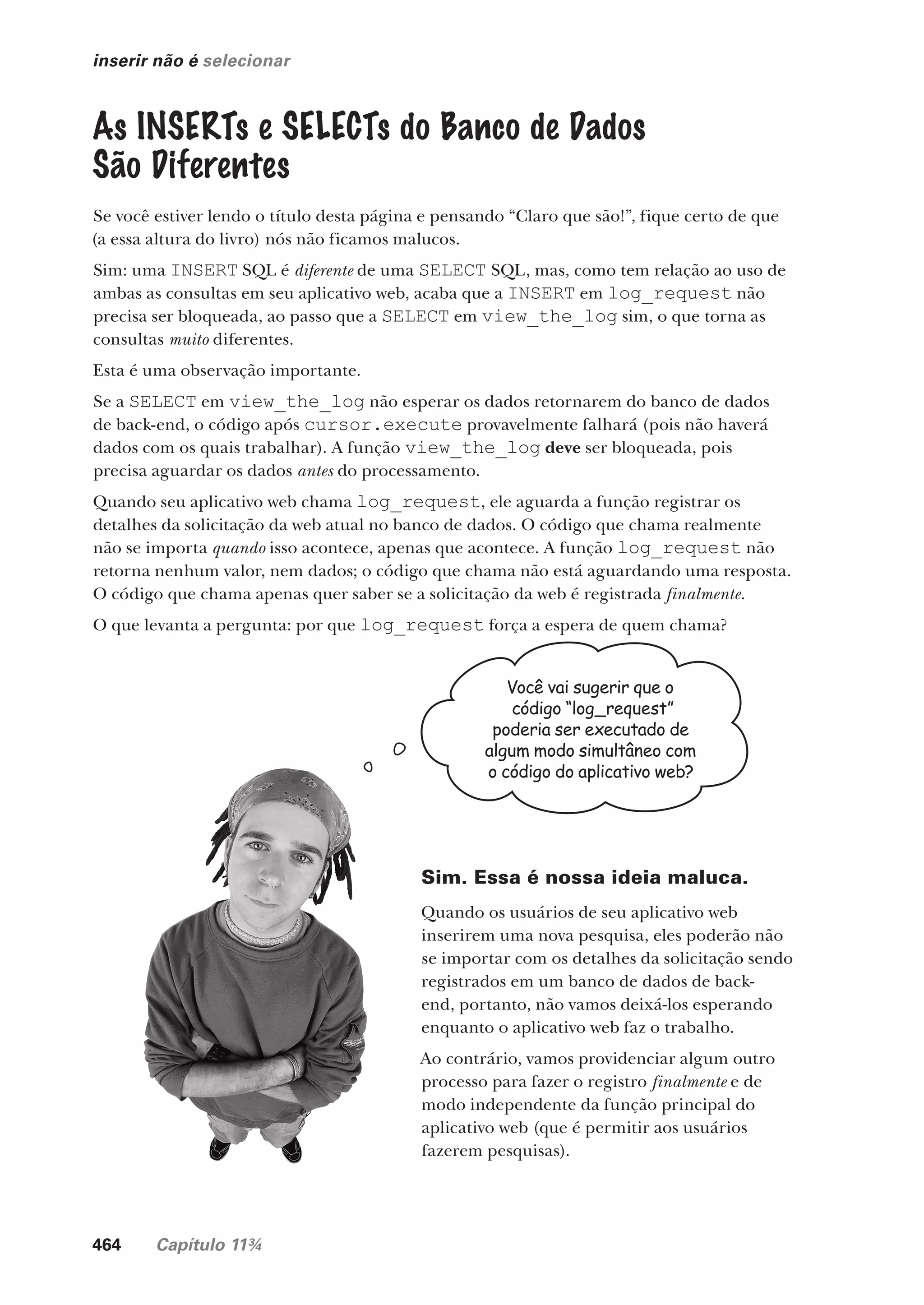 464 Capítulo 11¾
inserir não é selecionar
As INSERTs e SELECTs do Banco de Dados
São Diferentes
Se você estiver lendo o título desta página e pensando “Claro que são!”, fique certo de que
(a essa altura do livro) nós não ficamos malucos.
Sim: uma INSERT SQL é diferente de uma SELECT SQL, mas, como tem relação ao uso de
ambas as consultas em seu aplicativo web, acaba que a INSERT em log_request não
precisa ser bloqueada, ao passo que a SELECT em view_the_log sim, o que torna as
consultas muito diferentes.
Esta é uma observação importante.
Se a SELECT em view_the_log não esperar os dados retornarem do banco de dados
de back-end, o código após cursor.execute provavelmente falhará (pois não haverá
dados com os quais trabalhar). A função view_the_log deve ser bloqueada, pois
precisa aguardar os dados antes do processamento.
Quando seu aplicativo web chama log_request, ele aguarda a função registrar os
detalhes da solicitação da web atual no banco de dados. O código que chama realmente
não se importa quando isso acontece, apenas que acontece. A função log_request não
retorna nenhum valor, nem dados; o código que chama não está aguardando uma resposta.
O código que chama apenas quer saber se a solicitação da web é registrada finalmente.
O que levanta a pergunta: por que log_request força a espera de quem chama?
Você vai sugerir que o
código “log_request”
poderia ser executado de
algum modo simultâneo com
o código do aplicativo web?
Sim. Essa é nossa ideia maluca.
Quando os usuários de seu aplicativo web
inserirem uma nova pesquisa, eles poderão não
se importar com os detalhes da solicitação sendo
registrados em um banco de dados de back-
end, portanto, não vamos deixá-los esperando
enquanto o aplicativo web faz o trabalho.
Ao contrário, vamos providenciar algum outro
processo para fazer o registro finalmente e de
modo independente da função principal do
aplicativo web (que é permitir aos usuários
fazerem pesquisas).
CG_HeadFirst_Python.indb 464 18/07/2018 13:20:36
 