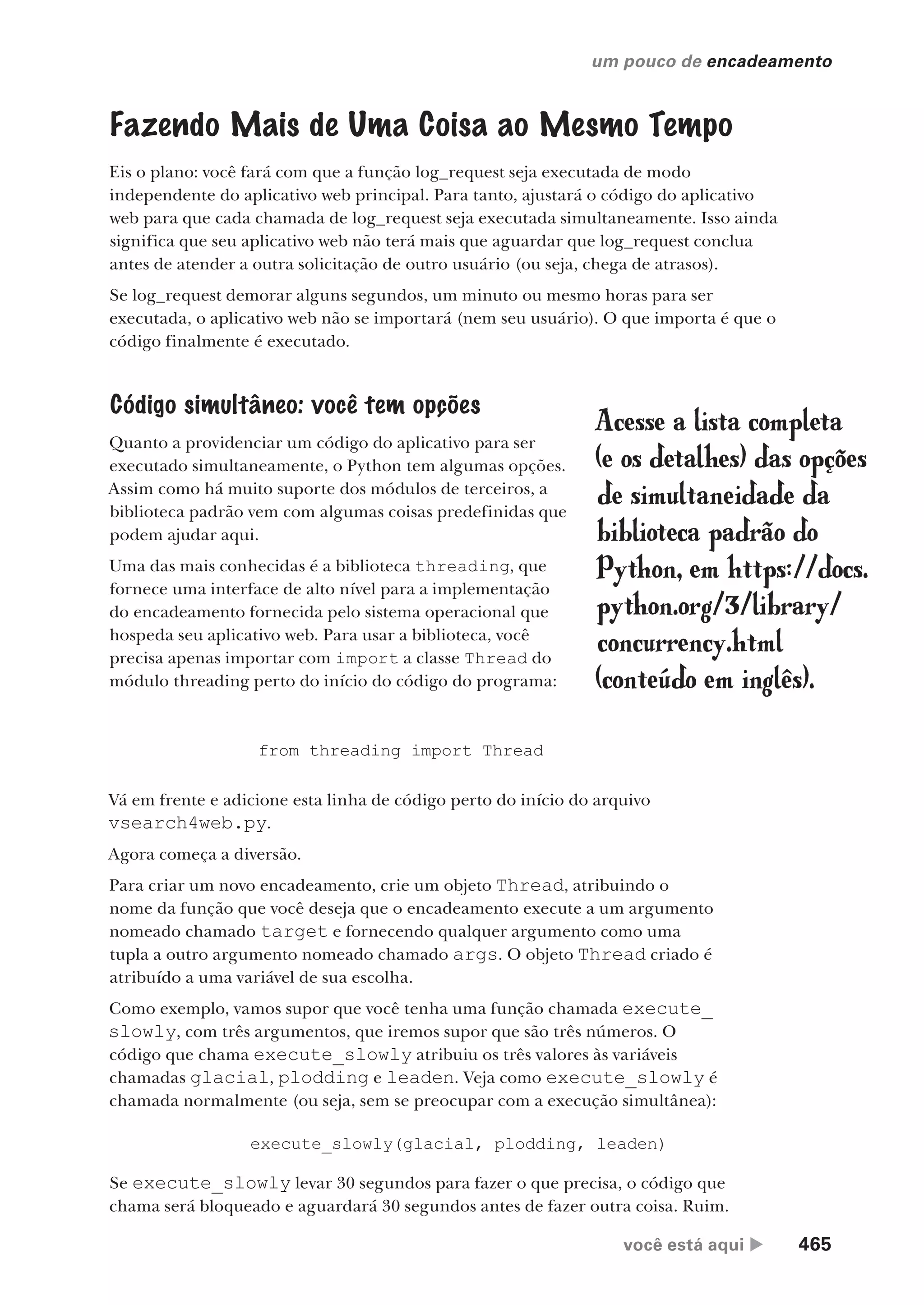 você está aqui  465
um pouco de encadeamento
Fazendo Mais de Uma Coisa ao Mesmo Tempo
Eis o plano: você fará com que a função log_request seja executada de modo
independente do aplicativo web principal. Para tanto, ajustará o código do aplicativo
web para que cada chamada de log_request seja executada simultaneamente. Isso ainda
significa que seu aplicativo web não terá mais que aguardar que log_request conclua
antes de atender a outra solicitação de outro usuário (ou seja, chega de atrasos).
Se log_request demorar alguns segundos, um minuto ou mesmo horas para ser
executada, o aplicativo web não se importará (nem seu usuário). O que importa é que o
código finalmente é executado.
Código simultâneo: você tem opções
Quanto a providenciar um código do aplicativo para ser
executado simultaneamente, o Python tem algumas opções.
Assim como há muito suporte dos módulos de terceiros, a
biblioteca padrão vem com algumas coisas predefinidas que
podem ajudar aqui.
Uma das mais conhecidas é a biblioteca threading, que
fornece uma interface de alto nível para a implementação
do encadeamento fornecida pelo sistema operacional que
hospeda seu aplicativo web. Para usar a biblioteca, você
precisa apenas importar com import a classe Thread do
módulo threading perto do início do código do programa:
Acesse a lista completa
(e os detalhes) das opções
de simultaneidade da
biblioteca padrão do
Python, em https://docs.
python.org/3/library/
concurrency.html
(conteúdo em inglês).
from threading import Thread
Vá em frente e adicione esta linha de código perto do início do arquivo
vsearch4web.py.
Agora começa a diversão.
Para criar um novo encadeamento, crie um objeto Thread, atribuindo o
nome da função que você deseja que o encadeamento execute a um argumento
nomeado chamado target e fornecendo qualquer argumento como uma
tupla a outro argumento nomeado chamado args. O objeto Thread criado é
atribuído a uma variável de sua escolha.
Como exemplo, vamos supor que você tenha uma função chamada execute_
slowly, com três argumentos, que iremos supor que são três números. O
código que chama execute_slowly atribuiu os três valores às variáveis
chamadas glacial, plodding e leaden. Veja como execute_slowly é
chamada normalmente (ou seja, sem se preocupar com a execução simultânea):
execute_slowly(glacial, plodding, leaden)
Se execute_slowly levar 30 segundos para fazer o que precisa, o código que
chama será bloqueado e aguardará 30 segundos antes de fazer outra coisa. Ruim.
CG_HeadFirst_Python.indb 465 18/07/2018 13:20:36
 