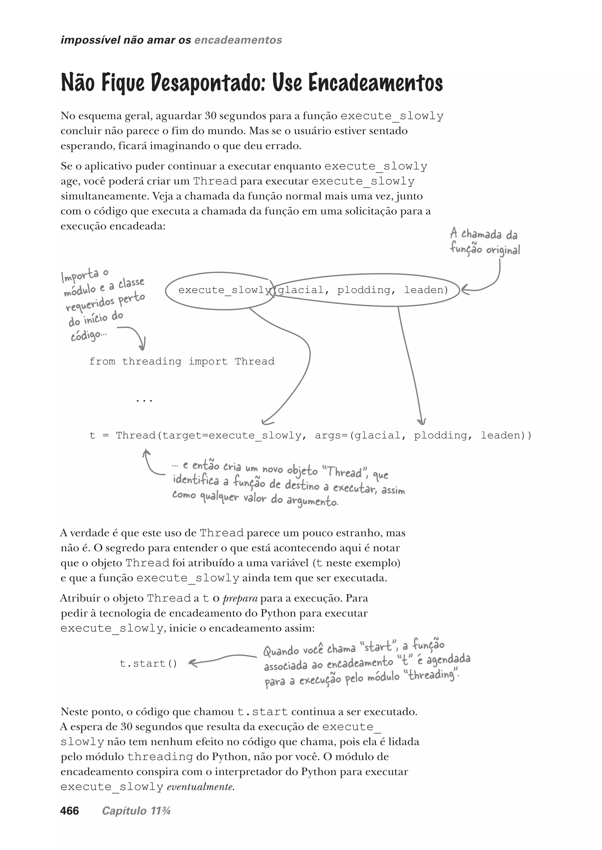 466 Capítulo 11¾
impossível não amar os encadeamentos
Não Fique Desapontado: Use Encadeamentos
No esquema geral, aguardar 30 segundos para a função execute_slowly
concluir não parece o fim do mundo. Mas se o usuário estiver sentado
esperando, ficará imaginando o que deu errado.
Se o aplicativo puder continuar a executar enquanto execute_slowly
age, você poderá criar um Thread para executar execute_slowly
simultaneamente. Veja a chamada da função normal mais uma vez, junto
com o código que executa a chamada da função em uma solicitação para a
execução encadeada:
execute_slowly(glacial, plodding, leaden)
from threading import Thread
...
t = Thread(target=execute_slowly, args=(glacial, plodding, leaden))
A chamada da
função original
Importa o
módulo e a classe
requeridos perto
do início do
código...
... e então cria um novo objeto “Thread”, que
identifica a função de destino a executar, assim
como qualquer valor do argumento.
A verdade é que este uso de Thread parece um pouco estranho, mas
não é. O segredo para entender o que está acontecendo aqui é notar
que o objeto Thread foi atribuído a uma variável (t neste exemplo)
e que a função execute_slowly ainda tem que ser executada.
Atribuir o objeto Thread a t o prepara para a execução. Para
pedir à tecnologia de encadeamento do Python para executar
execute_slowly, inicie o encadeamento assim:
t.start()
Neste ponto, o código que chamou t.start continua a ser executado.
A espera de 30 segundos que resulta da execução de execute_
slowly não tem nenhum efeito no código que chama, pois ela é lidada
pelo módulo threading do Python, não por você. O módulo de
encadeamento conspira com o interpretador do Python para executar
execute_slowly eventualmente.
Quando você chama “start”, a função
associada ao encadeamento “t” é agendada
para a execução pelo módulo “threading”.
CG_HeadFirst_Python.indb 466 18/07/2018 13:20:36
 