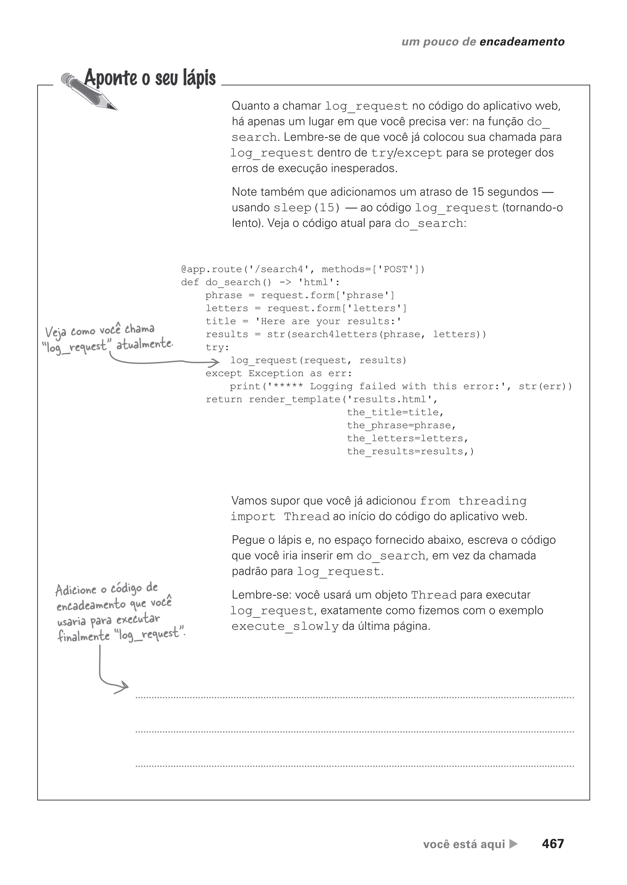 você está aqui  467
um pouco de encadeamento
Quanto a chamar log_request no código do aplicativo web,
há apenas um lugar em que você precisa ver: na função do_
search. Lembre-se de que você já colocou sua chamada para
log_request dentro de try/except para se proteger dos
erros de execução inesperados.
Note também que adicionamos um atraso de 15 segundos —
usando sleep(15) — ao código log_request (tornando-o
lento). Veja o código atual para do_search:
@app.route('/search4', methods=['POST'])
def do_search() -> 'html':
phrase = request.form['phrase']
letters = request.form['letters']
title = 'Here are your results:'
results = str(search4letters(phrase, letters))
try:
log_request(request, results)
except Exception as err:
print('***** Logging failed with this error:', str(err))
return render_template('results.html',
the_title=title,
the_phrase=phrase,
the_letters=letters,
the_results=results,)
Vamos supor que você já adicionou from threading
import Thread ao início do código do aplicativo web.
Pegue o lápis e, no espaço fornecido abaixo, escreva o código
que você iria inserir em do_search, em vez da chamada
padrão para log_request.
Lembre-se: você usará um objeto Thread para executar
log_request, exatamente como fizemos com o exemplo
execute_slowly da última página.
Veja como você chama
“log_request” atualmente.
Adicione o código de
encadeamento que você
usaria para executar
finalmente “log_request”.
CG_HeadFirst_Python.indb 467 18/07/2018 13:20:37
 