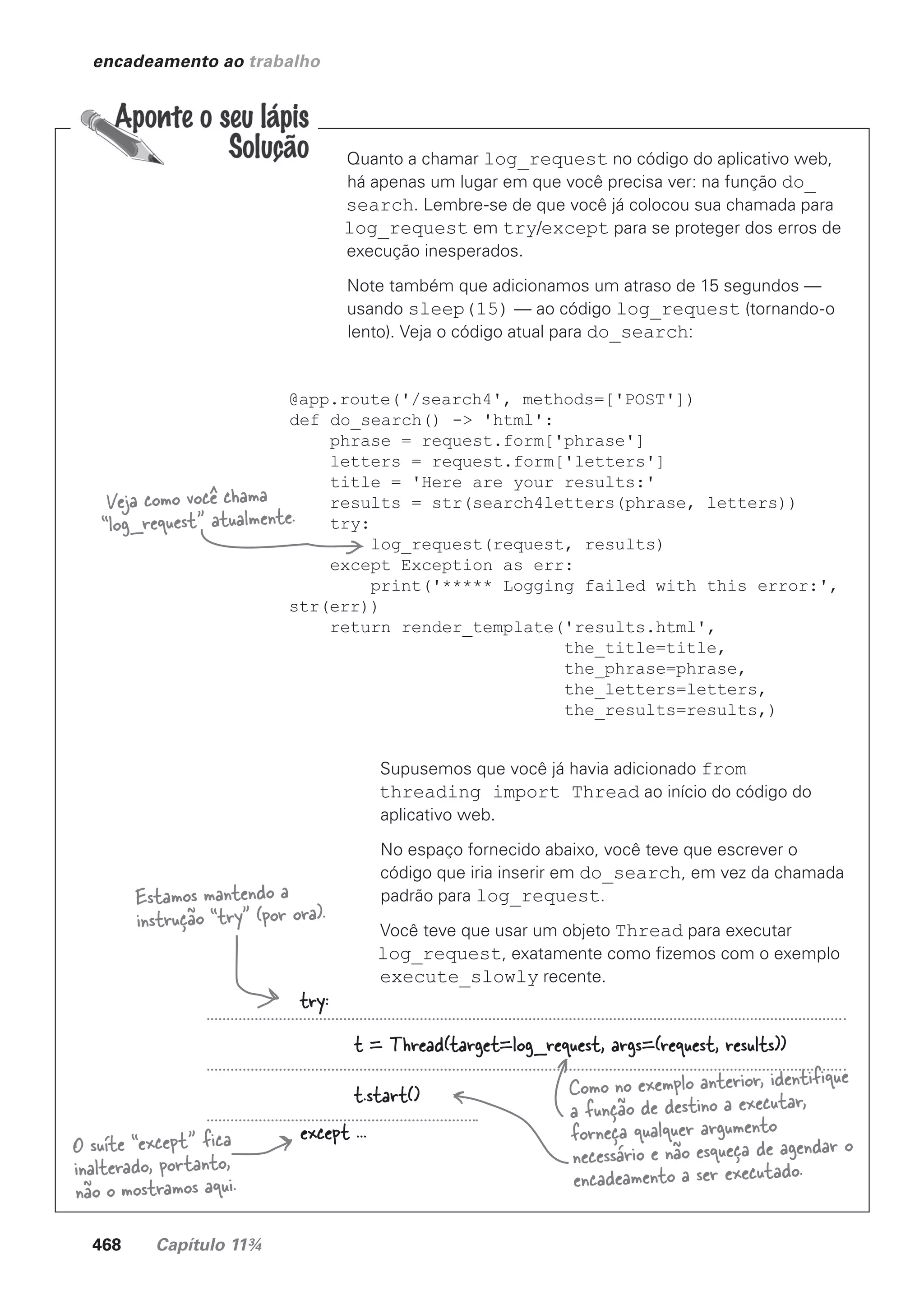 468 Capítulo 11¾
encadeamento ao trabalho
Quanto a chamar log_request no código do aplicativo web,
há apenas um lugar em que você precisa ver: na função do_
search. Lembre-se de que você já colocou sua chamada para
log_request em try/except para se proteger dos erros de
execução inesperados.
Note também que adicionamos um atraso de 15 segundos —
usando sleep(15) — ao código log_request (tornando-o
lento). Veja o código atual para do_search:
@app.route('/search4', methods=['POST'])
def do_search() -> 'html':
phrase = request.form['phrase']
letters = request.form['letters']
title = 'Here are your results:'
results = str(search4letters(phrase, letters))
try:
log_request(request, results)
except Exception as err:
print('***** Logging failed with this error:',
str(err))
return render_template('results.html',
the_title=title,
the_phrase=phrase,
the_letters=letters,
the_results=results,)
Supusemos que você já havia adicionado from
threading import Thread ao início do código do
aplicativo web.
No espaço fornecido abaixo, você teve que escrever o
código que iria inserir em do_search, em vez da chamada
padrão para log_request.
Você teve que usar um objeto Thread para executar
log_request, exatamente como fizemos com o exemplo
execute_slowly recente.
Estamos mantendo a
instrução “try” (por ora).
try:
t = Thread(target=log_request, args=(request, results))
t.start()
except ...
O suíte “except” fica
inalterado, portanto,
não o mostramos aqui.
Como no exemplo anterior, identifique
a função de destino a executar,
forneça qualquer argumento
necessário e não esqueça de agendar o
encadeamento a ser executado.
Veja como você chama
“log_request” atualmente.
CG_HeadFirst_Python.indb 468 18/07/2018 13:20:37
 