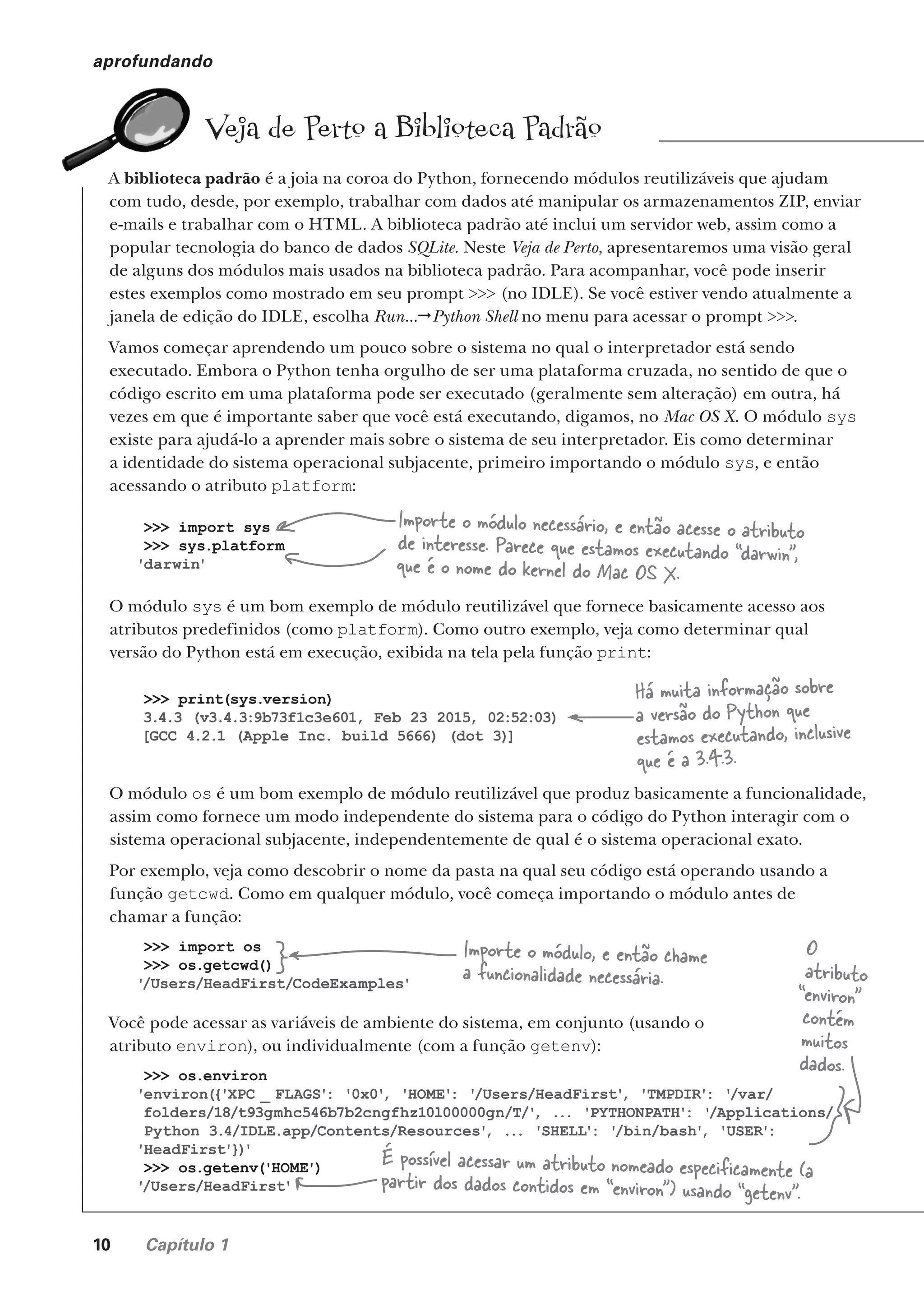 10 Capítulo 1
aprofundando
Veja de Perto a Biblioteca Padrão
A biblioteca padrão é a joia na coroa do Python, fornecendo módulos reutilizáveis que ajudam
com tudo, desde, por exemplo, trabalhar com dados até manipular os armazenamentos ZIP, enviar
e-mails e trabalhar com o HTML. A biblioteca padrão até inclui um servidor web, assim como a
popular tecnologia do banco de dados SQLite. Neste Veja de Perto, apresentaremos uma visão geral
de alguns dos módulos mais usados na biblioteca padrão. Para acompanhar, você pode inserir
estes exemplos como mostrado em seu prompt >>> (no IDLE). Se você estiver vendo atualmente a
janela de edição do IDLE, escolha Run...Python Shell no menu para acessar o prompt >>>.
Vamos começar aprendendo um pouco sobre o sistema no qual o interpretador está sendo
executado. Embora o Python tenha orgulho de ser uma plataforma cruzada, no sentido de que o
código escrito em uma plataforma pode ser executado (geralmente sem alteração) em outra, há
vezes em que é importante saber que você está executando, digamos, no Mac OS X. O módulo sys
existe para ajudá-lo a aprender mais sobre o sistema de seu interpretador. Eis como determinar
a identidade do sistema operacional subjacente, primeiro importando o módulo sys, e então
acessando o atributo platform:
O módulo sys é um bom exemplo de módulo reutilizável que fornece basicamente acesso aos
atributos predefinidos (como platform). Como outro exemplo, veja como determinar qual
versão do Python está em execução, exibida na tela pela função print:
O módulo os é um bom exemplo de módulo reutilizável que produz basicamente a funcionalidade,
assim como fornece um modo independente do sistema para o código do Python interagir com o
sistema operacional subjacente, independentemente de qual é o sistema operacional exato.
Por exemplo, veja como descobrir o nome da pasta na qual seu código está operando usando a
função getcwd. Como em qualquer módulo, você começa importando o módulo antes de
chamar a função:
Você pode acessar as variáveis de ambiente do sistema, em conjunto (usando o
atributo environ), ou individualmente (com a função getenv):
>>> import sys
>>> sys.platform
'darwin'
Importe o módulo necessário, e então acesse o atributo
de interesse. Parece que estamos executando “darwin”,
que é o nome do kernel do Mac OS X.
>>> print(sys.version)
3.4.3 (v3.4.3:9b73f1c3e601, Feb 23 2015, 02:52:03)
[GCC 4.2.1 (Apple Inc. build 5666) (dot 3)]
Há muita informação sobre
a versão do Python que
estamos executando, inclusive
que é a 3.4.3.
>>> import os
>>> os.getcwd()
'
/Users/HeadFirst/CodeExamples'
Importe o módulo, e então chame
a funcionalidade necessária.
>>> os.environ
'environ({'XPC _ FLAGS': '0x0'
, 'HOME': '
/Users/HeadFirst'
, 'TMPDIR': '
/var/
folders/18/t93gmhc546b7b2cngfhz10l00000gn/T/'
, ... 'PYTHONPATH': '
/Applications/
Python 3.4/IDLE.app/Contents/Resources'
, ... 'SHELL': '
/bin/bash'
, 'USER':
'HeadFirst'})
'
>>> os.getenv('HOME')
'
/Users/HeadFirst'
O
atributo
“environ”
contém
muitos
dados.
É possível acessar um atributo nomeado especificamente (a
partir dos dados contidos em “environ”) usando “getenv”.
CG_HeadFirst_Python.indb 10 18/07/2018 13:17:44
 