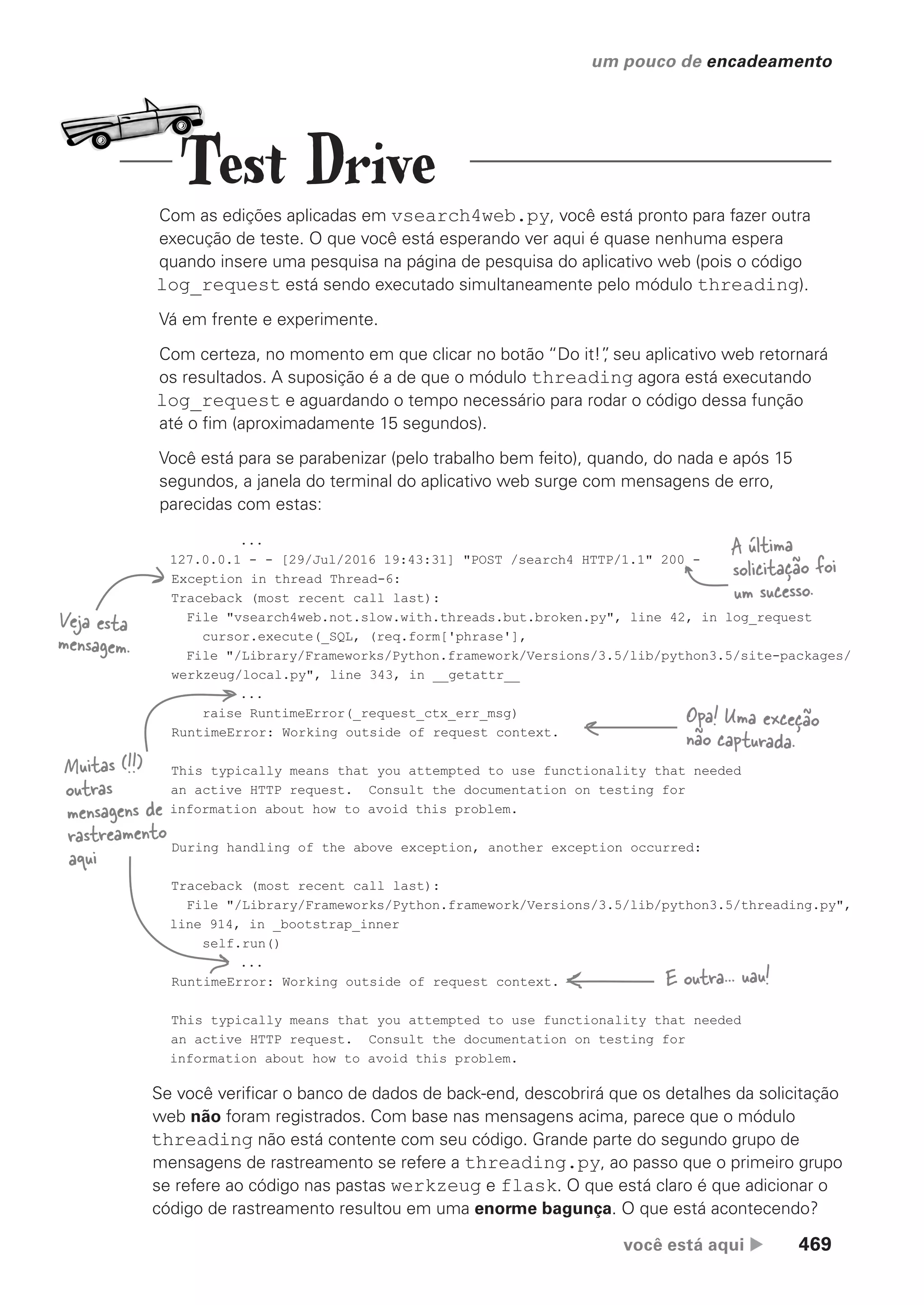 você está aqui  469
um pouco de encadeamento
Com as edições aplicadas em vsearch4web.py, você está pronto para fazer outra
execução de teste. O que você está esperando ver aqui é quase nenhuma espera
quando insere uma pesquisa na página de pesquisa do aplicativo web (pois o código
log_request está sendo executado simultaneamente pelo módulo threading).
Vá em frente e experimente.
Com certeza, no momento em que clicar no botão “Do it!”
, seu aplicativo web retornará
os resultados. A suposição é a de que o módulo threading agora está executando
log_request e aguardando o tempo necessário para rodar o código dessa função
até o fim (aproximadamente 15 segundos).
Você está para se parabenizar (pelo trabalho bem feito), quando, do nada e após 15
segundos, a janela do terminal do aplicativo web surge com mensagens de erro,
parecidas com estas:
...
127.0.0.1 - - [29/Jul/2016 19:43:31] "POST /search4 HTTP/1.1" 200 -
Exception in thread Thread-6:
Traceback (most recent call last):
File "vsearch4web.not.slow.with.threads.but.broken.py", line 42, in log_request
cursor.execute(_SQL, (req.form['phrase'],
File "/Library/Frameworks/Python.framework/Versions/3.5/lib/python3.5/site-packages/
werkzeug/local.py", line 343, in __getattr__
...
raise RuntimeError(_request_ctx_err_msg)
RuntimeError: Working outside of request context.
This typically means that you attempted to use functionality that needed
an active HTTP request. Consult the documentation on testing for
information about how to avoid this problem.
During handling of the above exception, another exception occurred:
Traceback (most recent call last):
File "/Library/Frameworks/Python.framework/Versions/3.5/lib/python3.5/threading.py",
line 914, in _bootstrap_inner
self.run()
...
RuntimeError: Working outside of request context.
This typically means that you attempted to use functionality that needed
an active HTTP request. Consult the documentation on testing for
information about how to avoid this problem.
Muitas (!!)
outras
mensagens de
rastreamento
aqui
Veja esta
mensagem.
A última
solicitação foi
um sucesso.
Opa! Uma exceção
não capturada.
E outra... uau!
Se você verificar o banco de dados de back-end, descobrirá que os detalhes da solicitação
web não foram registrados. Com base nas mensagens acima, parece que o módulo
threading não está contente com seu código. Grande parte do segundo grupo de
mensagens de rastreamento se refere a threading.py, ao passo que o primeiro grupo
se refere ao código nas pastas werkzeug e flask. O que está claro é que adicionar o
código de rastreamento resultou em uma enorme bagunça. O que está acontecendo?
Test Drive
CG_HeadFirst_Python.indb 469 18/07/2018 13:20:37
 