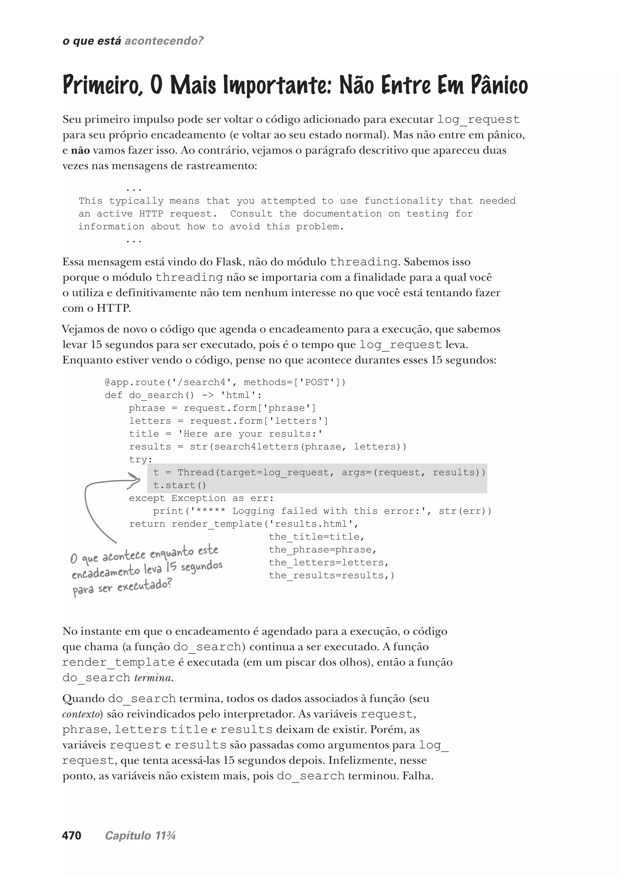 470 Capítulo 11¾
@app.route('/search4', methods=['POST'])
def do_search() -> 'html':
phrase = request.form['phrase']
letters = request.form['letters']
title = 'Here are your results:'
results = str(search4letters(phrase, letters))
try:
t = Thread(target=log_request, args=(request, results))
t.start()
except Exception as err:
print('***** Logging failed with this error:', str(err))
return render_template('results.html',
the_title=title,
the_phrase=phrase,
the_letters=letters,
the_results=results,)
o que está acontecendo?
Primeiro, O Mais Importante: Não Entre Em Pânico
Seu primeiro impulso pode ser voltar o código adicionado para executar log_request
para seu próprio encadeamento (e voltar ao seu estado normal). Mas não entre em pânico,
e não vamos fazer isso. Ao contrário, vejamos o parágrafo descritivo que apareceu duas
vezes nas mensagens de rastreamento:
...
This typically means that you attempted to use functionality that needed
an active HTTP request. Consult the documentation on testing for
information about how to avoid this problem.
...
Essa mensagem está vindo do Flask, não do módulo threading. Sabemos isso
porque o módulo threading não se importaria com a finalidade para a qual você
o utiliza e definitivamente não tem nenhum interesse no que você está tentando fazer
com o HTTP.
Vejamos de novo o código que agenda o encadeamento para a execução, que sabemos
levar 15 segundos para ser executado, pois é o tempo que log_request leva.
Enquanto estiver vendo o código, pense no que acontece durantes esses 15 segundos:
O que acontece enquanto este
encadeamento leva 15 segundos
para ser executado?
No instante em que o encadeamento é agendado para a execução, o código
que chama (a função do_search) continua a ser executado. A função
render_template é executada (em um piscar dos olhos), então a função
do_search termina.
Quando do_search termina, todos os dados associados à função (seu
contexto) são reivindicados pelo interpretador. As variáveis request,
phrase, letters title e results deixam de existir. Porém, as
variáveis request e results são passadas como argumentos para log_
request, que tenta acessá-las 15 segundos depois. Infelizmente, nesse
ponto, as variáveis não existem mais, pois do_search terminou. Falha.
CG_HeadFirst_Python.indb 470 18/07/2018 13:20:37
 