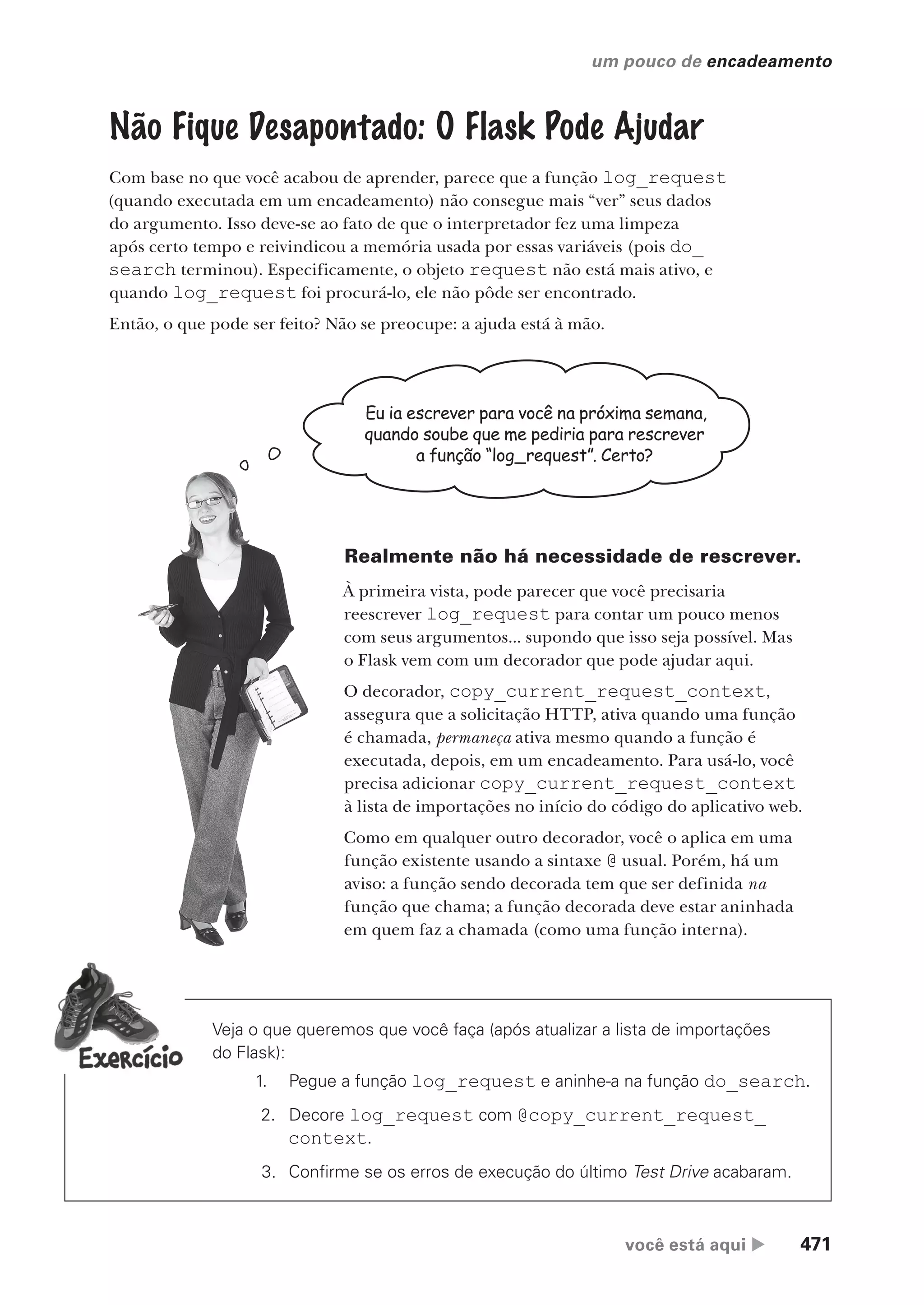 você está aqui  471
um pouco de encadeamento
Não Fique Desapontado: O Flask Pode Ajudar
Com base no que você acabou de aprender, parece que a função log_request
(quando executada em um encadeamento) não consegue mais “ver” seus dados
do argumento. Isso deve-se ao fato de que o interpretador fez uma limpeza
após certo tempo e reivindicou a memória usada por essas variáveis (pois do_
search terminou). Especificamente, o objeto request não está mais ativo, e
quando log_request foi procurá-lo, ele não pôde ser encontrado.
Então, o que pode ser feito? Não se preocupe: a ajuda está à mão.
Eu ia escrever para você na próxima semana,
quando soube que me pediria para rescrever
a função “log_request”. Certo?
Realmente não há necessidade de rescrever.
À primeira vista, pode parecer que você precisaria
reescrever log_request para contar um pouco menos
com seus argumentos... supondo que isso seja possível. Mas
o Flask vem com um decorador que pode ajudar aqui.
O decorador, copy_current_request_context,
assegura que a solicitação HTTP, ativa quando uma função
é chamada, permaneça ativa mesmo quando a função é
executada, depois, em um encadeamento. Para usá-lo, você
precisa adicionar copy_current_request_context
à lista de importações no início do código do aplicativo web.
Como em qualquer outro decorador, você o aplica em uma
função existente usando a sintaxe @ usual. Porém, há um
aviso: a função sendo decorada tem que ser definida na
função que chama; a função decorada deve estar aninhada
em quem faz a chamada (como uma função interna).
Veja o que queremos que você faça (após atualizar a lista de importações
do Flask):
1. Pegue a função log_request e aninhe-a na função do_search.
2. Decore log_request com @copy_current_request_
context.
3. Confirme se os erros de execução do último Test Drive acabaram.
CG_HeadFirst_Python.indb 471 18/07/2018 13:20:37
 