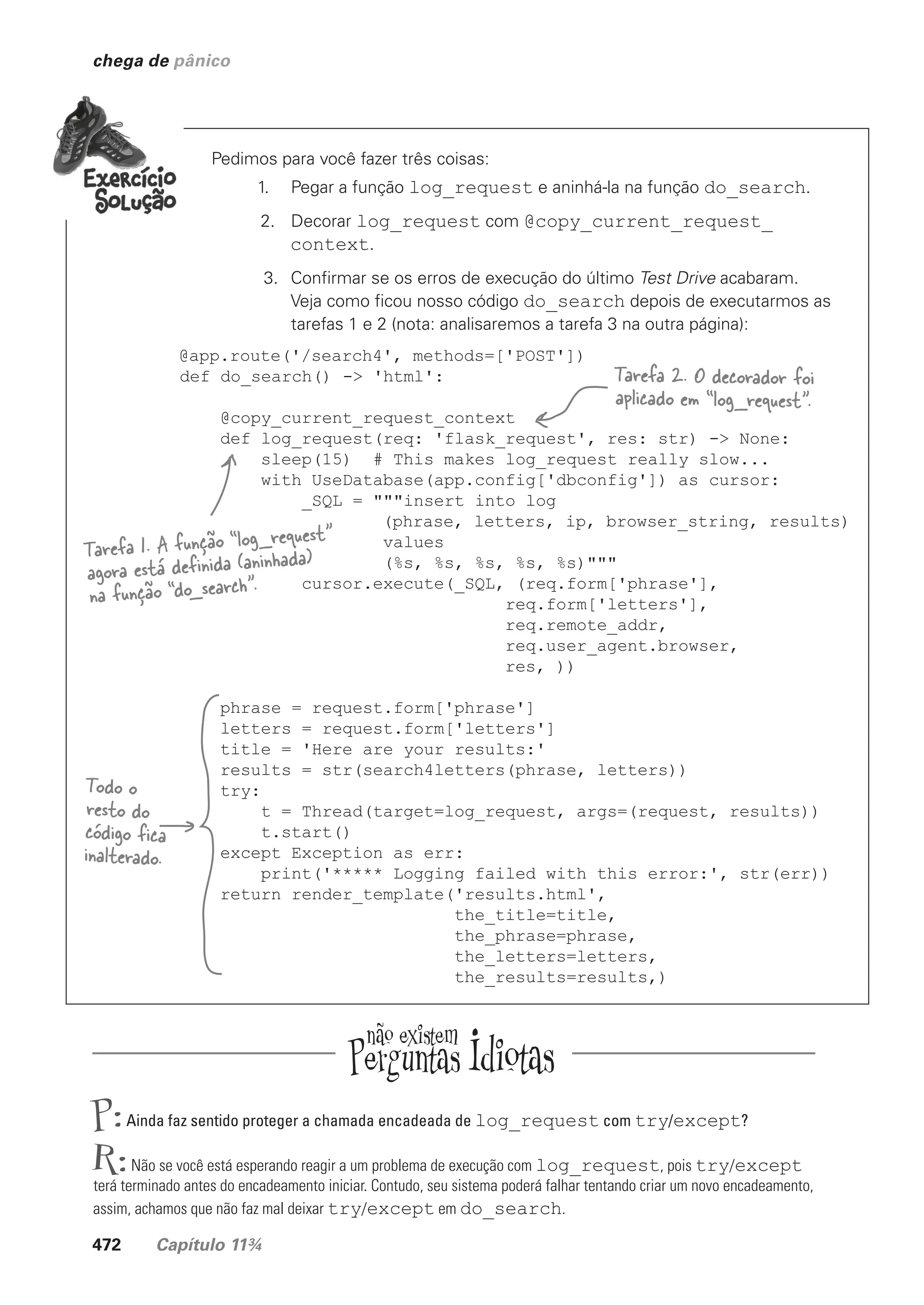 472 Capítulo 11¾
chega de pânico
Pedimos para você fazer três coisas:
1. Pegar a função log_request e aninhá-la na função do_search.
2. Decorar log_request com @copy_current_request_
context.
3. Confirmar se os erros de execução do último Test Drive acabaram.
Veja como ficou nosso código do_search depois de executarmos as
tarefas 1 e 2 (nota: analisaremos a tarefa 3 na outra página):
@app.route('/search4', methods=['POST'])
def do_search() -> 'html':
@copy_current_request_context
def log_request(req: 'flask_request', res: str) -> None:
sleep(15) # This makes log_request really slow...
with UseDatabase(app.config['dbconfig']) as cursor:
_SQL = """insert into log
(phrase, letters, ip, browser_string, results)
values
(%s, %s, %s, %s, %s)"""
cursor.execute(_SQL, (req.form['phrase'],
req.form['letters'],
req.remote_addr,
req.user_agent.browser,
res, ))
phrase = request.form['phrase']
letters = request.form['letters']
title = 'Here are your results:'
results = str(search4letters(phrase, letters))
try:
t = Thread(target=log_request, args=(request, results))
t.start()
except Exception as err:
print('***** Logging failed with this error:', str(err))
return render_template('results.html',
the_title=title,
the_phrase=phrase,
the_letters=letters,
the_results=results,)
Tarefa 1. A função “log_request”
agora está definida (aninhada)
na função “do_search”.
Tarefa 2. O decorador foi
aplicado em “log_request”.
Todo o
resto do
código fica
inalterado.
P:Ainda faz sentido proteger a chamada encadeada de log_request com try/except?
R:Não se você está esperando reagir a um problema de execução com log_request, pois try/except
terá terminado antes do encadeamento iniciar. Contudo, seu sistema poderá falhar tentando criar um novo encadeamento,
assim, achamos que não faz mal deixar try/except em do_search.
CG_HeadFirst_Python.indb 472 18/07/2018 13:20:38
 