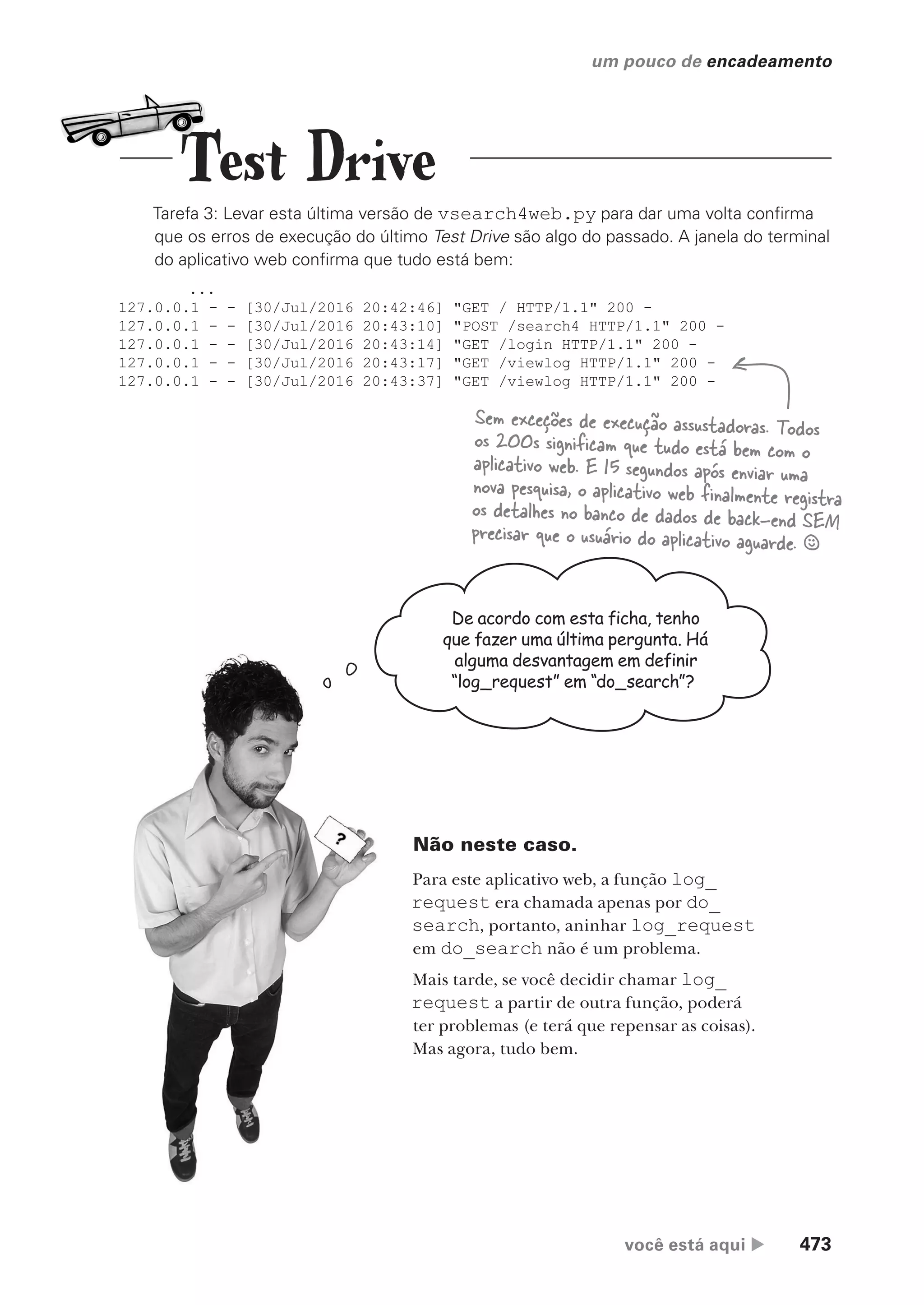 você está aqui  473
um pouco de encadeamento
Tarefa 3: Levar esta última versão de vsearch4web.py para dar uma volta confirma
que os erros de execução do último Test Drive são algo do passado. A janela do terminal
do aplicativo web confirma que tudo está bem:
...
127.0.0.1 - - [30/Jul/2016 20:42:46] "GET / HTTP/1.1" 200 -
127.0.0.1 - - [30/Jul/2016 20:43:10] "POST /search4 HTTP/1.1" 200 -
127.0.0.1 - - [30/Jul/2016 20:43:14] "GET /login HTTP/1.1" 200 -
127.0.0.1 - - [30/Jul/2016 20:43:17] "GET /viewlog HTTP/1.1" 200 -
127.0.0.1 - - [30/Jul/2016 20:43:37] "GET /viewlog HTTP/1.1" 200 -
Sem exceções de execução assustadoras. Todos
os 200s significam que tudo está bem com o
aplicativo web. E 15 segundos após enviar uma
nova pesquisa, o aplicativo web finalmente registra
os detalhes no banco de dados de back-end SEM
precisar que o usuário do aplicativo aguarde. §
De acordo com esta ficha, tenho
que fazer uma última pergunta. Há
alguma desvantagem em definir
“log_request” em “do_search”?
Não neste caso.
Para este aplicativo web, a função log_
request era chamada apenas por do_
search, portanto, aninhar log_request
em do_search não é um problema.
Mais tarde, se você decidir chamar log_
request a partir de outra função, poderá
ter problemas (e terá que repensar as coisas).
Mas agora, tudo bem.
Test Drive
CG_HeadFirst_Python.indb 473 18/07/2018 13:20:38
 