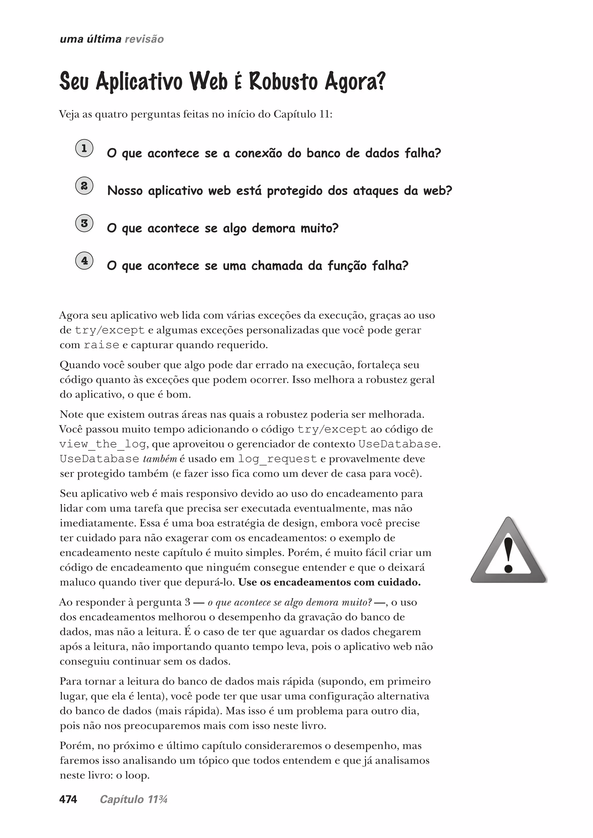 474 Capítulo 11¾
uma última revisão
O que acontece se a conexão do banco de dados falha?
1
Nosso aplicativo web está protegido dos ataques da web?
2
O que acontece se algo demora muito?
3
O que acontece se uma chamada da função falha?
4
Seu Aplicativo Web É Robusto Agora?
Veja as quatro perguntas feitas no início do Capítulo 11:
Agora seu aplicativo web lida com várias exceções da execução, graças ao uso
de try/except e algumas exceções personalizadas que você pode gerar
com raise e capturar quando requerido.
Quando você souber que algo pode dar errado na execução, fortaleça seu
código quanto às exceções que podem ocorrer. Isso melhora a robustez geral
do aplicativo, o que é bom.
Note que existem outras áreas nas quais a robustez poderia ser melhorada.
Você passou muito tempo adicionando o código try/except ao código de
view_the_log, que aproveitou o gerenciador de contexto UseDatabase.
UseDatabase também é usado em log_request e provavelmente deve
ser protegido também (e fazer isso fica como um dever de casa para você).
Seu aplicativo web é mais responsivo devido ao uso do encadeamento para
lidar com uma tarefa que precisa ser executada eventualmente, mas não
imediatamente. Essa é uma boa estratégia de design, embora você precise
ter cuidado para não exagerar com os encadeamentos: o exemplo de
encadeamento neste capítulo é muito simples. Porém, é muito fácil criar um
código de encadeamento que ninguém consegue entender e que o deixará
maluco quando tiver que depurá-lo. Use os encadeamentos com cuidado.
Ao responder à pergunta 3 — o que acontece se algo demora muito? —, o uso
dos encadeamentos melhorou o desempenho da gravação do banco de
dados, mas não a leitura. É o caso de ter que aguardar os dados chegarem
após a leitura, não importando quanto tempo leva, pois o aplicativo web não
conseguiu continuar sem os dados.
Para tornar a leitura do banco de dados mais rápida (supondo, em primeiro
lugar, que ela é lenta), você pode ter que usar uma configuração alternativa
do banco de dados (mais rápida). Mas isso é um problema para outro dia,
pois não nos preocuparemos mais com isso neste livro.
Porém, no próximo e último capítulo consideraremos o desempenho, mas
faremos isso analisando um tópico que todos entendem e que já analisamos
neste livro: o loop.
CG_HeadFirst_Python.indb 474 18/07/2018 13:20:40
 