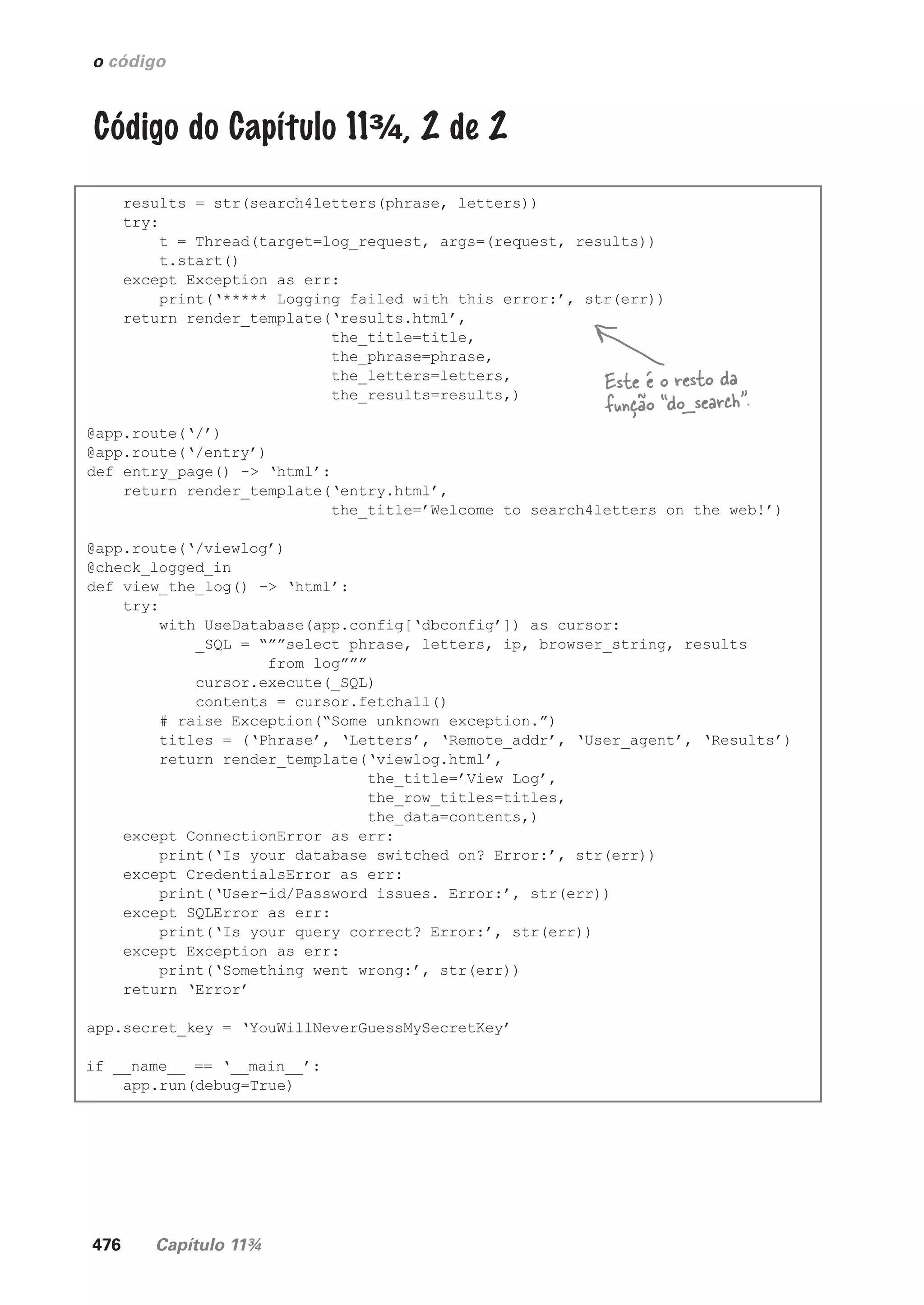 476 Capítulo 11¾
o código
Código do Capítulo 11¾, 2 de 2
results = str(search4letters(phrase, letters))
try:
t = Thread(target=log_request, args=(request, results))
t.start()
except Exception as err:
print(‘***** Logging failed with this error:’, str(err))
return render_template(‘results.html’,
the_title=title,
the_phrase=phrase,
the_letters=letters,
the_results=results,)
@app.route(‘/’)
@app.route(‘/entry’)
def entry_page() -> ‘html’:
return render_template(‘entry.html’,
the_title=’Welcome to search4letters on the web!’)
@app.route(‘/viewlog’)
@check_logged_in
def view_the_log() -> ‘html’:
try:
with UseDatabase(app.config[‘dbconfig’]) as cursor:
_SQL = “””select phrase, letters, ip, browser_string, results
from log”””
cursor.execute(_SQL)
contents = cursor.fetchall()
# raise Exception(“Some unknown exception.”)
titles = (‘Phrase’, ‘Letters’, ‘Remote_addr’, ‘User_agent’, ‘Results’)
return render_template(‘viewlog.html’,
the_title=’View Log’,
the_row_titles=titles,
the_data=contents,)
except ConnectionError as err:
print(‘Is your database switched on? Error:’, str(err))
except CredentialsError as err:
print(‘User-id/Password issues. Error:’, str(err))
except SQLError as err:
print(‘Is your query correct? Error:’, str(err))
except Exception as err:
print(‘Something went wrong:’, str(err))
return ‘Error’
app.secret_key = ‘YouWillNeverGuessMySecretKey’
if __name__ == ‘__main__’:
app.run(debug=True)
Este é o resto da
função “do_search”.
CG_HeadFirst_Python.indb 476 18/07/2018 13:20:40
 
