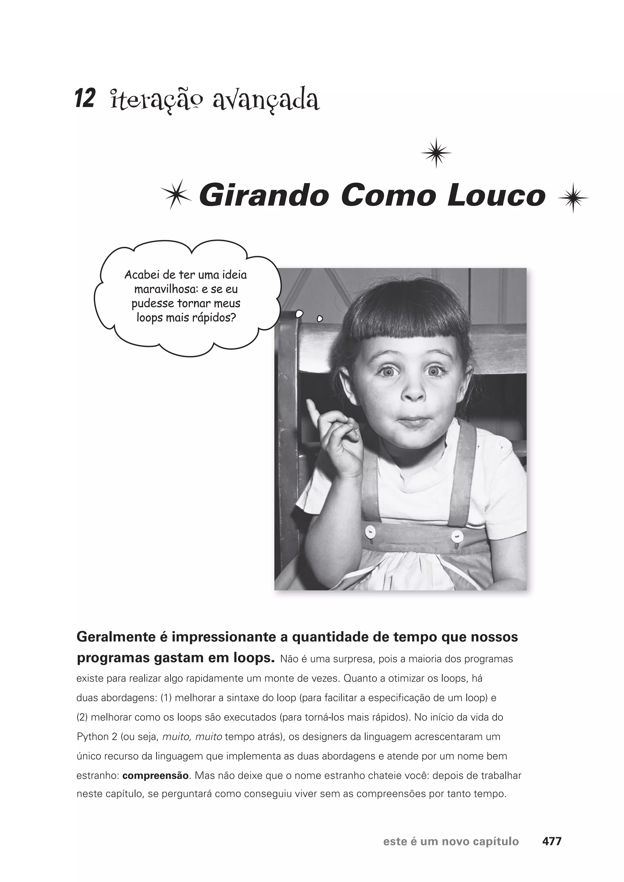 este é um novo capítulo 477
iteração avançada
Girando Como Louco
Geralmente é impressionante a quantidade de tempo que nossos
programas gastam em loops. Não é uma surpresa, pois a maioria dos programas
existe para realizar algo rapidamente um monte de vezes. Quanto a otimizar os loops, há
duas abordagens: (1) melhorar a sintaxe do loop (para facilitar a especificação de um loop) e
(2) melhorar como os loops são executados (para torná-los mais rápidos). No início da vida do
Python 2 (ou seja, muito, muito tempo atrás), os designers da linguagem acrescentaram um
único recurso da linguagem que implementa as duas abordagens e atende por um nome bem
estranho: compreensão. Mas não deixe que o nome estranho chateie você: depois de trabalhar
neste capítulo, se perguntará como conseguiu viver sem as compreensões por tanto tempo.
Acabei de ter uma ideia
maravilhosa: e se eu
pudesse tornar meus
loops mais rápidos?
12
CG_HeadFirst_Python.indb 477 18/07/2018 13:20:40
 