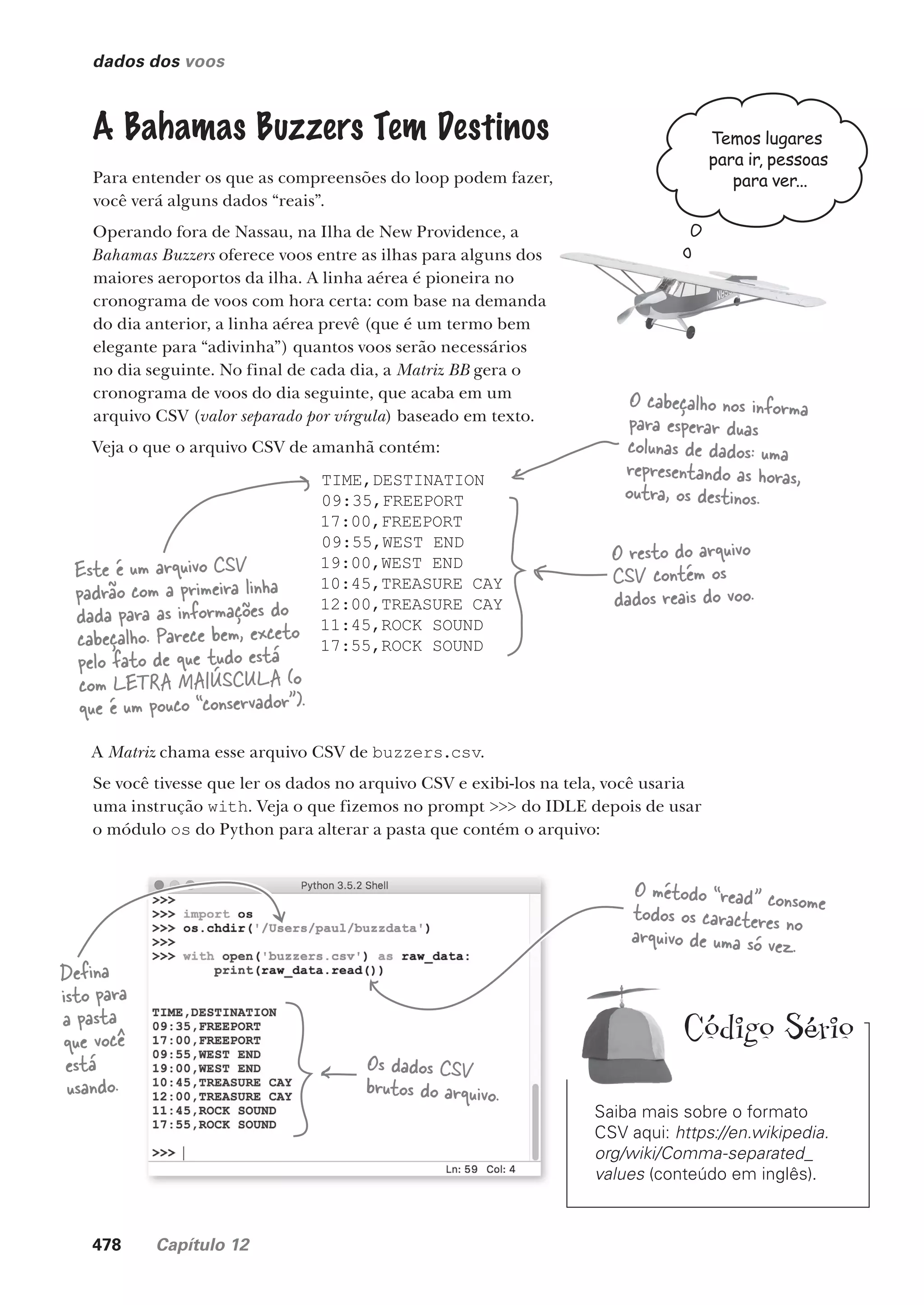 478 Capítulo 12
dados dos voos
A Bahamas Buzzers Tem Destinos
Para entender os que as compreensões do loop podem fazer,
você verá alguns dados “reais”.
Operando fora de Nassau, na Ilha de New Providence, a
Bahamas Buzzers oferece voos entre as ilhas para alguns dos
maiores aeroportos da ilha. A linha aérea é pioneira no
cronograma de voos com hora certa: com base na demanda
do dia anterior, a linha aérea prevê (que é um termo bem
elegante para “adivinha”) quantos voos serão necessários
no dia seguinte. No final de cada dia, a Matriz BB gera o
cronograma de voos do dia seguinte, que acaba em um
arquivo CSV (valor separado por vírgula) baseado em texto.
Veja o que o arquivo CSV de amanhã contém:
TIME,DESTINATION
09:35,FREEPORT
17:00,FREEPORT
09:55,WEST END
19:00,WEST END
10:45,TREASURE CAY
12:00,TREASURE CAY
11:45,ROCK SOUND
17:55,ROCK SOUND
Este é um arquivo CSV
padrão com a primeira linha
dada para as informações do
cabeçalho. Parece bem, exceto
pelo fato de que tudo está
com LETRA MAIÚSCULA (o
que é um pouco “conservador”).
Saiba mais sobre o formato
CSV aqui: https://en.wikipedia.
org/wiki/Comma-separated_
values (conteúdo em inglês).
Código Sério
O cabeçalho nos informa
para esperar duas
colunas de dados: uma
representando as horas,
outra, os destinos.
O resto do arquivo
CSV contém os
dados reais do voo.
A Matriz chama esse arquivo CSV de buzzers.csv.
Se você tivesse que ler os dados no arquivo CSV e exibi-los na tela, você usaria
uma instrução with. Veja o que fizemos no prompt >>> do IDLE depois de usar
o módulo os do Python para alterar a pasta que contém o arquivo:
Defina
isto para
a pasta
que você
está
usando.
Os dados CSV
brutos do arquivo.
O método “read” consome
todos os caracteres no
arquivo de uma só vez.
Temos lugares
para ir, pessoas
para ver...
CG_HeadFirst_Python.indb 478 18/07/2018 13:20:40
 