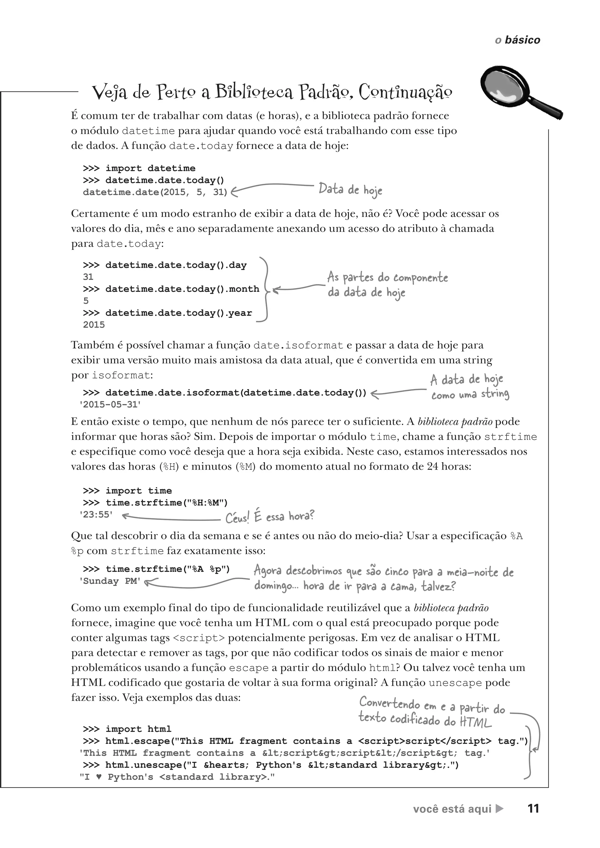 você está aqui  11
o básico
Veja de Perto a Biblioteca Padrão, Continuação
É comum ter de trabalhar com datas (e horas), e a biblioteca padrão fornece
o módulo datetime para ajudar quando você está trabalhando com esse tipo
de dados. A função date.today fornece a data de hoje:
Certamente é um modo estranho de exibir a data de hoje, não é? Você pode acessar os
valores do dia, mês e ano separadamente anexando um acesso do atributo à chamada
para date.today:
Também é possível chamar a função date.isoformat e passar a data de hoje para
exibir uma versão muito mais amistosa da data atual, que é convertida em uma string
por isoformat:
>>> import datetime
>>> datetime.date.today()
datetime.date(2015, 5, 31) Data de hoje
>>> datetime.date.isoformat(datetime.date.today())
'2015-05-31'
A data de hoje
como uma string
>>> datetime.date.today().day
31
>>> datetime.date.today().month
5
>>> datetime.date.today().year
2015
As partes do componente
da data de hoje
E então existe o tempo, que nenhum de nós parece ter o suficiente. A biblioteca padrão pode
informar que horas são? Sim. Depois de importar o módulo time, chame a função strftime
e especifique como você deseja que a hora seja exibida. Neste caso, estamos interessados nos
valores das horas (%H) e minutos (%M) do momento atual no formato de 24 horas:
Que tal descobrir o dia da semana e se é antes ou não do meio-dia? Usar a especificação %A
%p com strftime faz exatamente isso:
Como um exemplo final do tipo de funcionalidade reutilizável que a biblioteca padrão
fornece, imagine que você tenha um HTML com o qual está preocupado porque pode
conter algumas tags <script> potencialmente perigosas. Em vez de analisar o HTML
para detectar e remover as tags, por que não codificar todos os sinais de maior e menor
problemáticos usando a função escape a partir do módulo html? Ou talvez você tenha um
HTML codificado que gostaria de voltar à sua forma original? A função unescape pode
fazer isso. Veja exemplos das duas:
>>> import html
>>> html.escape("This HTML fragment contains a <script>script</script> tag.")
'This HTML fragment contains a <script>script</script> tag.
'
>>> html.unescape("I &hearts; Python's <standard library>.")
"I ♥ Python's <standard library>."
Convertendo em e a partir do
texto codificado do HTML
>>> import time
>>> time.strftime("%H:%M")
'23:55'
Céus! É essa hora?
>>> time.strftime("%A %p")
'Sunday PM'
Agora descobrimos que são cinco para a meia-noite de
domingo... hora de ir para a cama, talvez?
CG_HeadFirst_Python.indb 11 18/07/2018 13:17:45
 