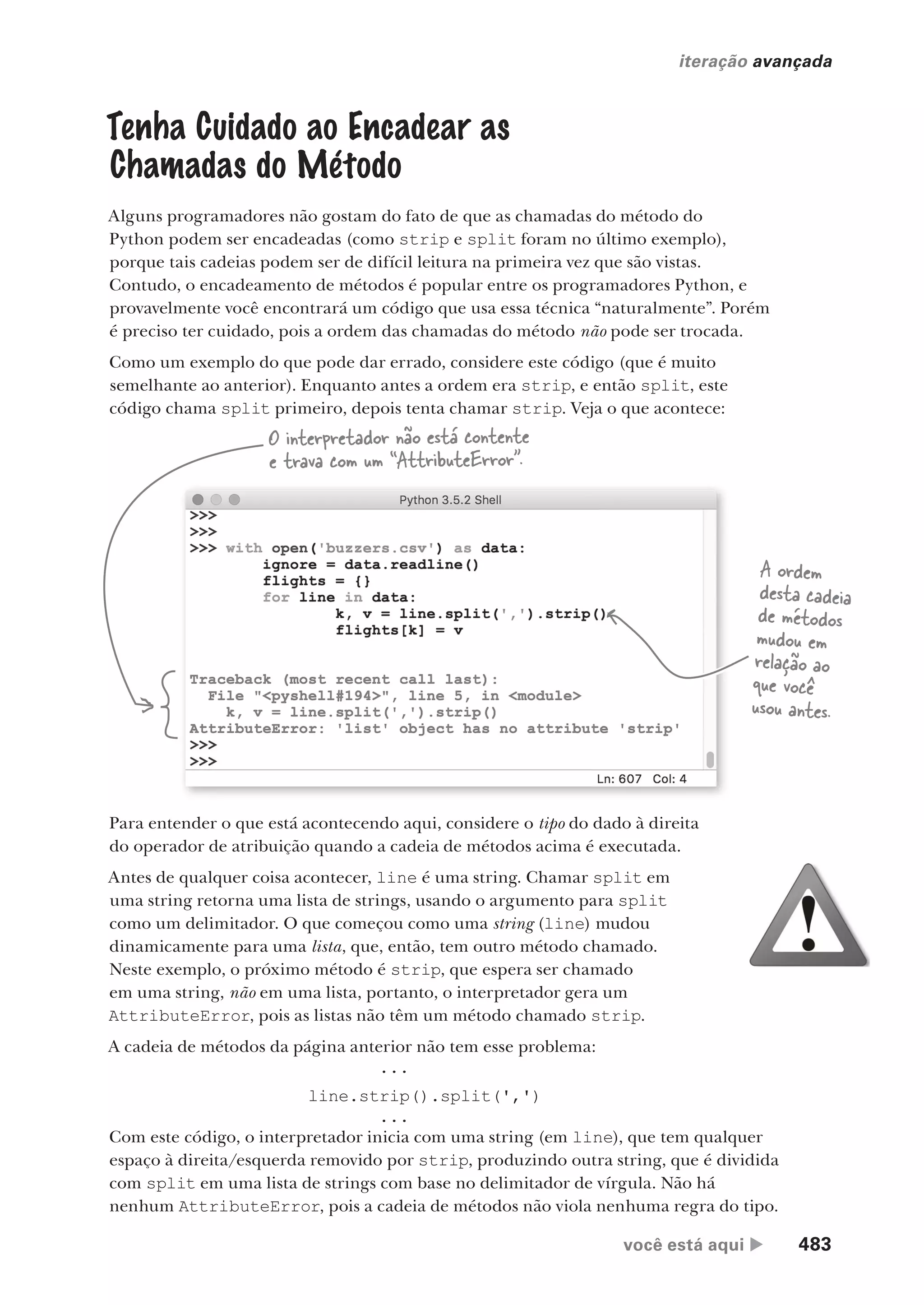 você está aqui  483
iteração avançada
io
Tenha Cuidado ao Encadear as
Chamadas do Método
Alguns programadores não gostam do fato de que as chamadas do método do
Python podem ser encadeadas (como strip e split foram no último exemplo),
porque tais cadeias podem ser de difícil leitura na primeira vez que são vistas.
Contudo, o encadeamento de métodos é popular entre os programadores Python, e
provavelmente você encontrará um código que usa essa técnica “naturalmente”. Porém
é preciso ter cuidado, pois a ordem das chamadas do método não pode ser trocada.
Como um exemplo do que pode dar errado, considere este código (que é muito
semelhante ao anterior). Enquanto antes a ordem era strip, e então split, este
código chama split primeiro, depois tenta chamar strip. Veja o que acontece:
A ordem
desta cadeia
de métodos
mudou em
relação ao
que você
usou antes.
O interpretador não está contente
e trava com um “AttributeError”.
Para entender o que está acontecendo aqui, considere o tipo do dado à direita
do operador de atribuição quando a cadeia de métodos acima é executada.
Antes de qualquer coisa acontecer, line é uma string. Chamar split em
uma string retorna uma lista de strings, usando o argumento para split
como um delimitador. O que começou como uma string (line) mudou
dinamicamente para uma lista, que, então, tem outro método chamado.
Neste exemplo, o próximo método é strip, que espera ser chamado
em uma string, não em uma lista, portanto, o interpretador gera um
AttributeError, pois as listas não têm um método chamado strip.
A cadeia de métodos da página anterior não tem esse problema:
...
line.strip().split(',')
...
Com este código, o interpretador inicia com uma string (em line), que tem qualquer
espaço à direita/esquerda removido por strip, produzindo outra string, que é dividida
com split em uma lista de strings com base no delimitador de vírgula. Não há
nenhum AttributeError, pois a cadeia de métodos não viola nenhuma regra do tipo.
CG_HeadFirst_Python.indb 483 18/07/2018 13:20:44
 