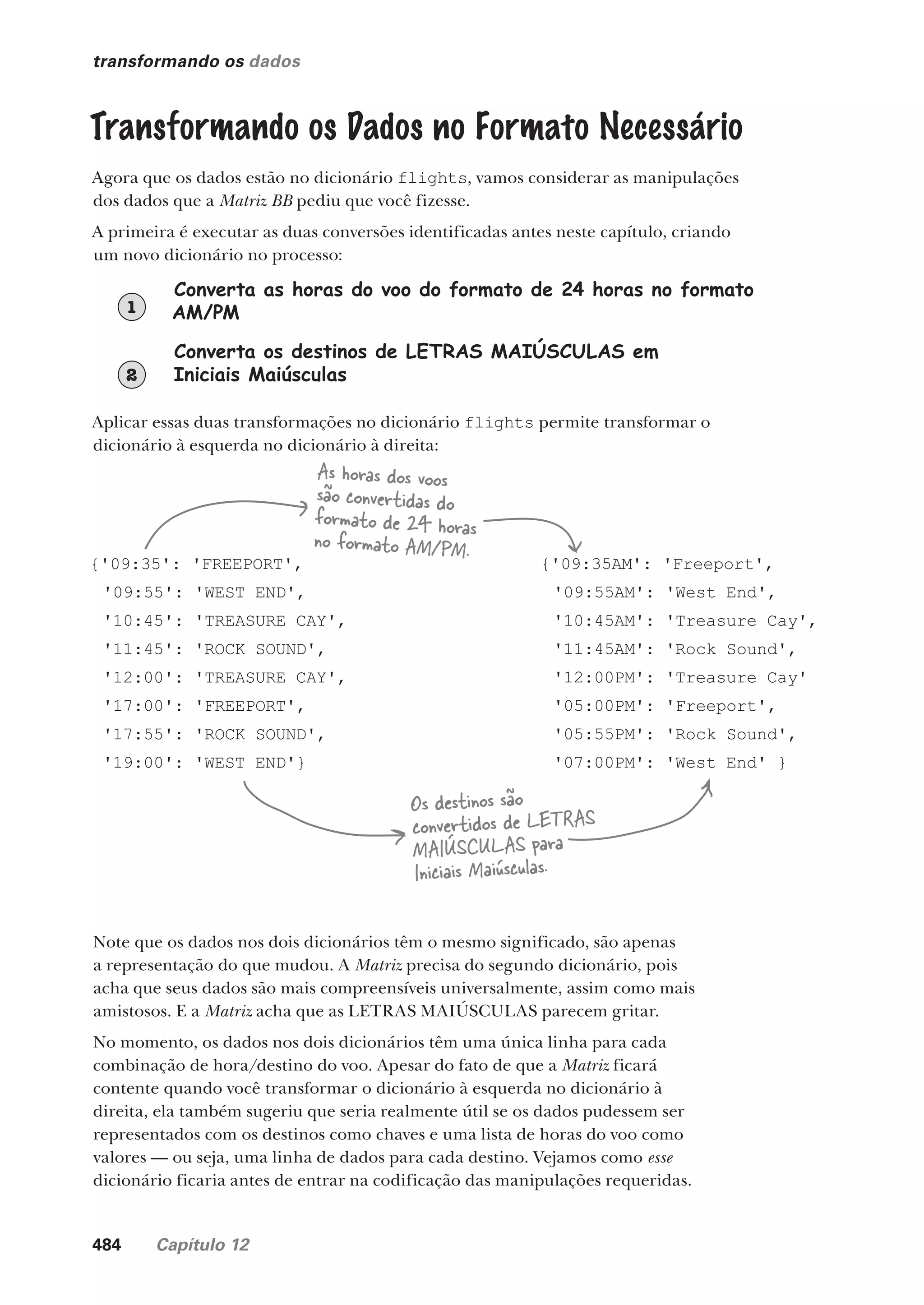 484 Capítulo 12
transformando os dados
Transformando os Dados no Formato Necessário
Agora que os dados estão no dicionário flights, vamos considerar as manipulações
dos dados que a Matriz BB pediu que você fizesse.
A primeira é executar as duas conversões identificadas antes neste capítulo, criando
um novo dicionário no processo:
Converta as horas do voo do formato de 24 horas no formato
AM/PM
1
Converta os destinos de LETRAS MAIÚSCULAS em
Iniciais Maiúsculas
2
Aplicar essas duas transformações no dicionário flights permite transformar o
dicionário à esquerda no dicionário à direita:
{'09:35': 'FREEPORT',
'09:55': 'WEST END',
'10:45': 'TREASURE CAY',
'11:45': 'ROCK SOUND',
'12:00': 'TREASURE CAY',
'17:00': 'FREEPORT',
'17:55': 'ROCK SOUND',
'19:00': 'WEST END'}
{'09:35AM': 'Freeport',
'09:55AM': 'West End',
'10:45AM': 'Treasure Cay',
'11:45AM': 'Rock Sound',
'12:00PM': 'Treasure Cay'
'05:00PM': 'Freeport',
'05:55PM': 'Rock Sound',
'07:00PM': 'West End' }
As horas dos voos
são convertidas do
formato de 24 horas
no formato AM/PM.
Os destinos são
convertidos de LETRAS
MAIÚSCULAS para
Iniciais Maiúsculas.
Note que os dados nos dois dicionários têm o mesmo significado, são apenas
a representação do que mudou. A Matriz precisa do segundo dicionário, pois
acha que seus dados são mais compreensíveis universalmente, assim como mais
amistosos. E a Matriz acha que as LETRAS MAIÚSCULAS parecem gritar.
No momento, os dados nos dois dicionários têm uma única linha para cada
combinação de hora/destino do voo. Apesar do fato de que a Matriz ficará
contente quando você transformar o dicionário à esquerda no dicionário à
direita, ela também sugeriu que seria realmente útil se os dados pudessem ser
representados com os destinos como chaves e uma lista de horas do voo como
valores — ou seja, uma linha de dados para cada destino. Vejamos como esse
dicionário ficaria antes de entrar na codificação das manipulações requeridas.
CG_HeadFirst_Python.indb 484 18/07/2018 13:20:44
 