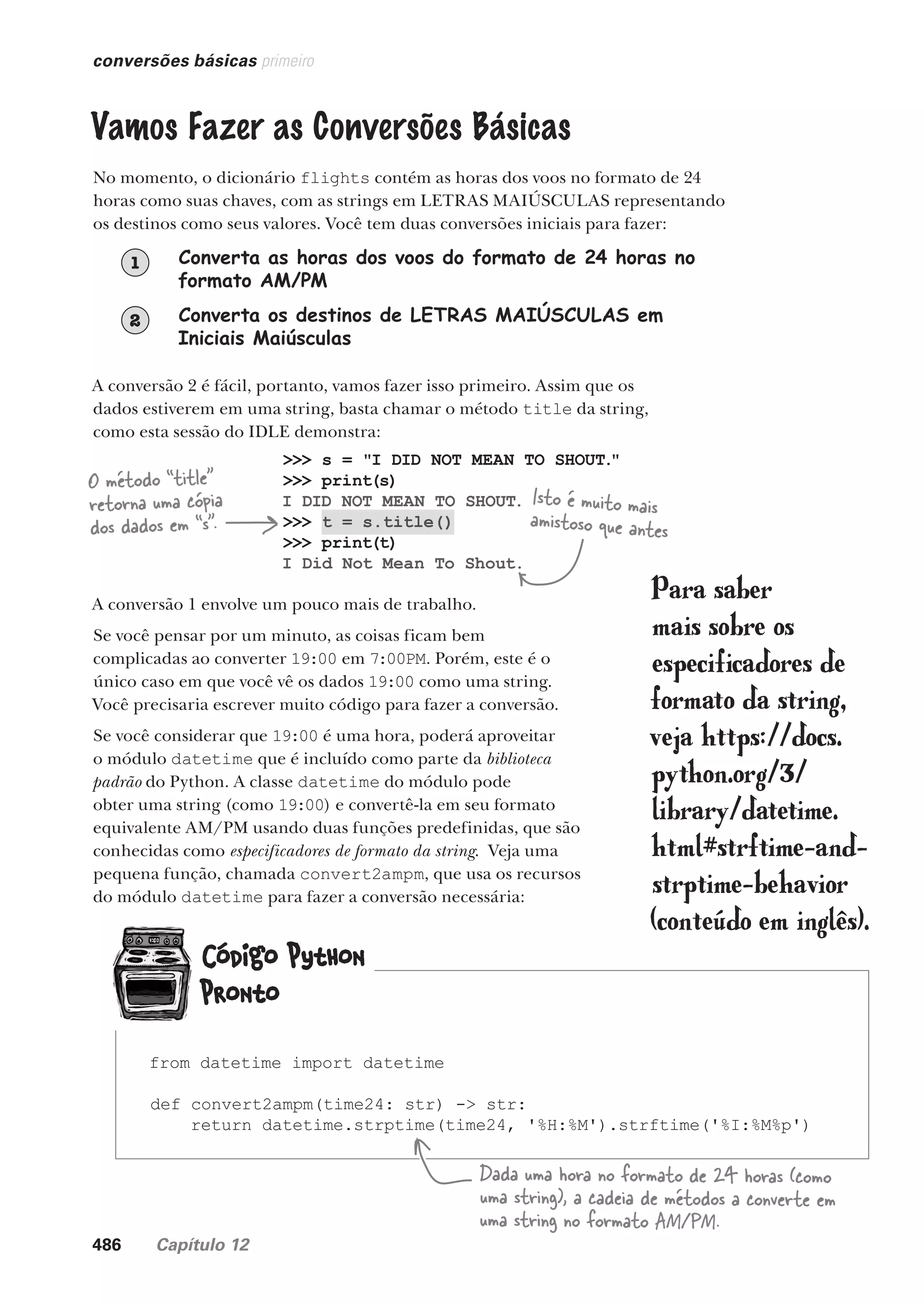 486 Capítulo 12
O método “title”
retorna uma cópia
dos dados em “s”.
>>> s = "I DID NOT MEAN TO SHOUT."
>>> print(s)
I DID NOT MEAN TO SHOUT.
>>> t = s.title()
>>> print(t)
I Did Not Mean To Shout.
conversões básicas primeiro
Vamos Fazer as Conversões Básicas
No momento, o dicionário flights contém as horas dos voos no formato de 24
horas como suas chaves, com as strings em LETRAS MAIÚSCULAS representando
os destinos como seus valores. Você tem duas conversões iniciais para fazer:
Converta as horas dos voos do formato de 24 horas no
formato AM/PM
1
Converta os destinos de LETRAS MAIÚSCULAS em
Iniciais Maiúsculas
2
A conversão 2 é fácil, portanto, vamos fazer isso primeiro. Assim que os
dados estiverem em uma string, basta chamar o método title da string,
como esta sessão do IDLE demonstra:
Isto é muito mais
amistoso que antes
A conversão 1 envolve um pouco mais de trabalho.
Se você pensar por um minuto, as coisas ficam bem
complicadas ao converter 19:00 em 7:00PM. Porém, este é o
único caso em que você vê os dados 19:00 como uma string.
Você precisaria escrever muito código para fazer a conversão.
Se você considerar que 19:00 é uma hora, poderá aproveitar
o módulo datetime que é incluído como parte da biblioteca
padrão do Python. A classe datetime do módulo pode
obter uma string (como 19:00) e convertê-la em seu formato
equivalente AM/PM usando duas funções predefinidas, que são
conhecidas como especificadores de formato da string. Veja uma
pequena função, chamada convert2ampm, que usa os recursos
do módulo datetime para fazer a conversão necessária:
from datetime import datetime
def convert2ampm(time24: str) -> str:
return datetime.strptime(time24, '%H:%M').strftime('%I:%M%p')
Para saber
mais sobre os
especificadores de
formato da string,
veja https://docs.
python.org/3/
library/datetime.
html#strftime-and-
strptime-behavior
(conteúdo em inglês).
Dada uma hora no formato de 24 horas (como
uma string), a cadeia de métodos a converte em
uma string no formato AM/PM.
CG_HeadFirst_Python.indb 486 18/07/2018 13:20:44
 
