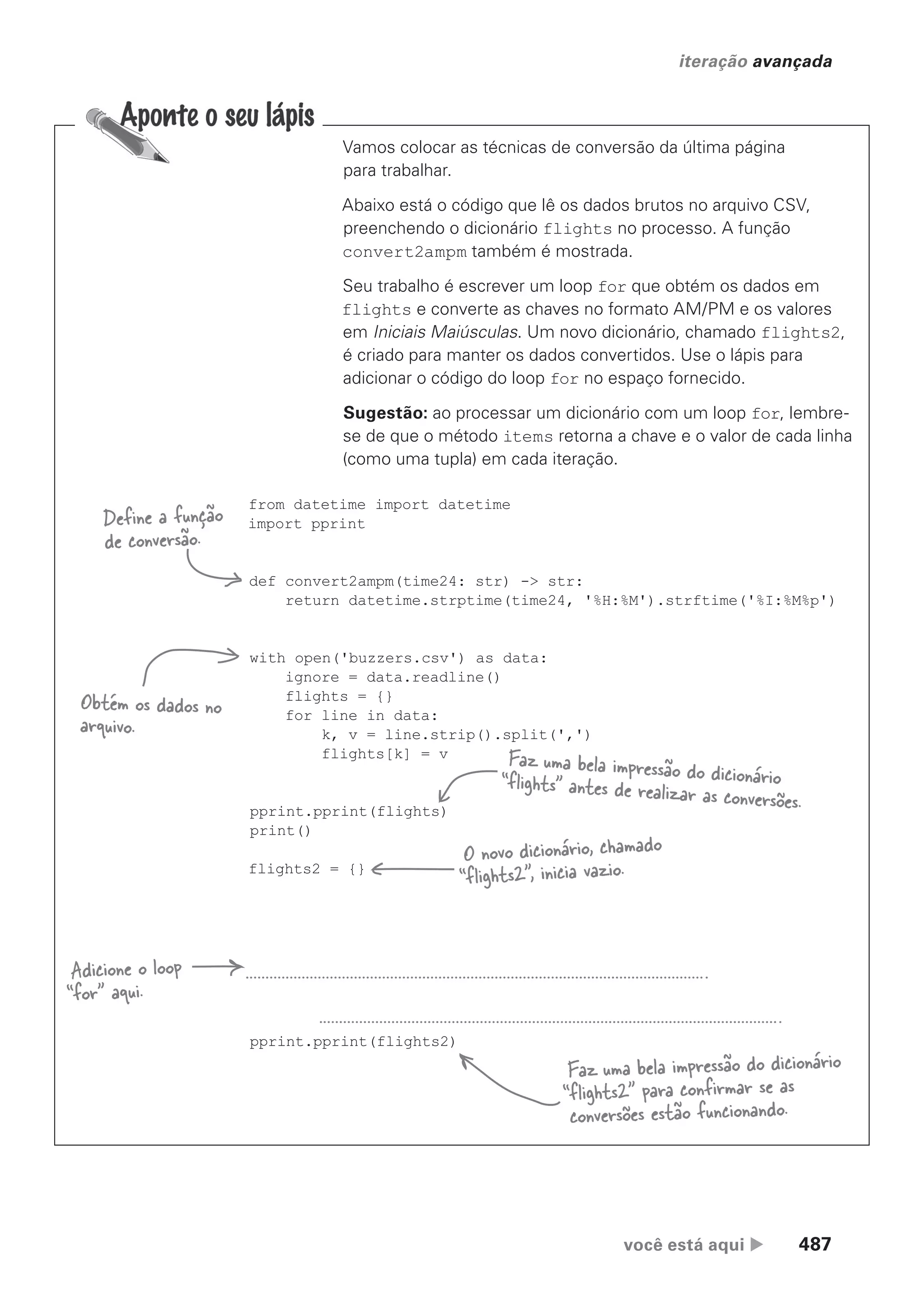 você está aqui  487
iteração avançada
Vamos colocar as técnicas de conversão da última página
para trabalhar.
Abaixo está o código que lê os dados brutos no arquivo CSV,
preenchendo o dicionário flights no processo. A função
convert2ampm também é mostrada.
Seu trabalho é escrever um loop for que obtém os dados em
flights e converte as chaves no formato AM/PM e os valores
em Iniciais Maiúsculas. Um novo dicionário, chamado flights2,
é criado para manter os dados convertidos. Use o lápis para
adicionar o código do loop for no espaço fornecido.
Sugestão: ao processar um dicionário com um loop for, lembre-
se de que o método items retorna a chave e o valor de cada linha
(como uma tupla) em cada iteração.
from datetime import datetime
import pprint
def convert2ampm(time24: str) -> str:
return datetime.strptime(time24, '%H:%M').strftime('%I:%M%p')
with open('buzzers.csv') as data:
ignore = data.readline()
flights = {}
for line in data:
k, v = line.strip().split(',')
flights[k] = v
pprint.pprint(flights)
print()
flights2 = {}
pprint.pprint(flights2)
Define a função
de conversão.
Obtém os dados no
arquivo.
Adicione o loop
“for” aqui.
Faz uma bela impressão do dicionário
“flights2” para confirmar se as
conversões estão funcionando.
Faz uma bela impressão do dicionário
“flights” antes de realizar as conversões.
O novo dicionário, chamado
“flights2”, inicia vazio.
CG_HeadFirst_Python.indb 487 18/07/2018 13:20:44
 