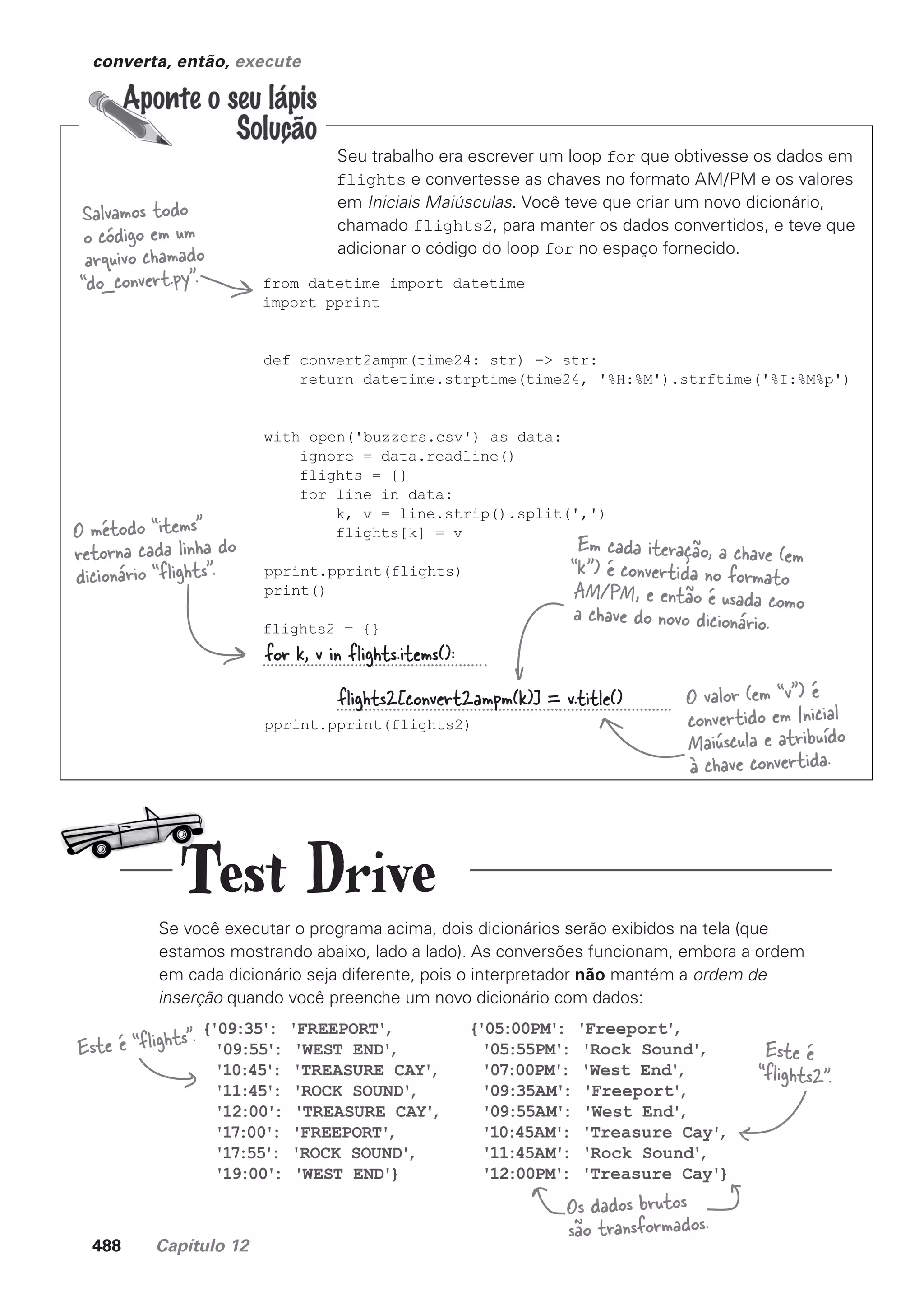 488 Capítulo 12
converta, então, execute
Seu trabalho era escrever um loop for que obtivesse os dados em
flights e convertesse as chaves no formato AM/PM e os valores
em Iniciais Maiúsculas. Você teve que criar um novo dicionário,
chamado flights2, para manter os dados convertidos, e teve que
adicionar o código do loop for no espaço fornecido.
from datetime import datetime
import pprint
def convert2ampm(time24: str) -> str:
return datetime.strptime(time24, '%H:%M').strftime('%I:%M%p')
with open('buzzers.csv') as data:
ignore = data.readline()
flights = {}
for line in data:
k, v = line.strip().split(',')
flights[k] = v
pprint.pprint(flights)
print()
flights2 = {}
pprint.pprint(flights2)
Salvamos todo
o código em um
arquivo chamado
“do_convert.py”.
for k, v in flights.items():
flights2[convert2ampm(k)] = v.title()
Se você executar o programa acima, dois dicionários serão exibidos na tela (que
estamos mostrando abaixo, lado a lado). As conversões funcionam, embora a ordem
em cada dicionário seja diferente, pois o interpretador não mantém a ordem de
inserção quando você preenche um novo dicionário com dados:
O método “items”
retorna cada linha do
dicionário “flights”.
Em cada iteração, a chave (em
“k”) é convertida no formato
AM/PM, e então é usada como
a chave do novo dicionário.
O valor (em “v”) é
convertido em Inicial
Maiúscula e atribuído
à chave convertida.
{'09:35': 'FREEPORT'
,
'09:55': 'WEST END'
,
'10:45': 'TREASURE CAY'
,
'11:45': 'ROCK SOUND'
,
'12:00': 'TREASURE CAY'
,
'17:00': 'FREEPORT'
,
'17:55': 'ROCK SOUND'
,
'19:00': 'WEST END'}
{'05:00PM': 'Freeport'
,
'05:55PM': 'Rock Sound'
,
'07:00PM': 'West End'
,
'09:35AM': 'Freeport'
,
'09:55AM': 'West End'
,
'10:45AM': 'Treasure Cay'
,
'11:45AM': 'Rock Sound'
,
'12:00PM': 'Treasure Cay'}
Este é
“flights2”.
Este é “flights”.
Os dados brutos
são transformados.
Test Drive
CG_HeadFirst_Python.indb 488 18/07/2018 13:20:45
 