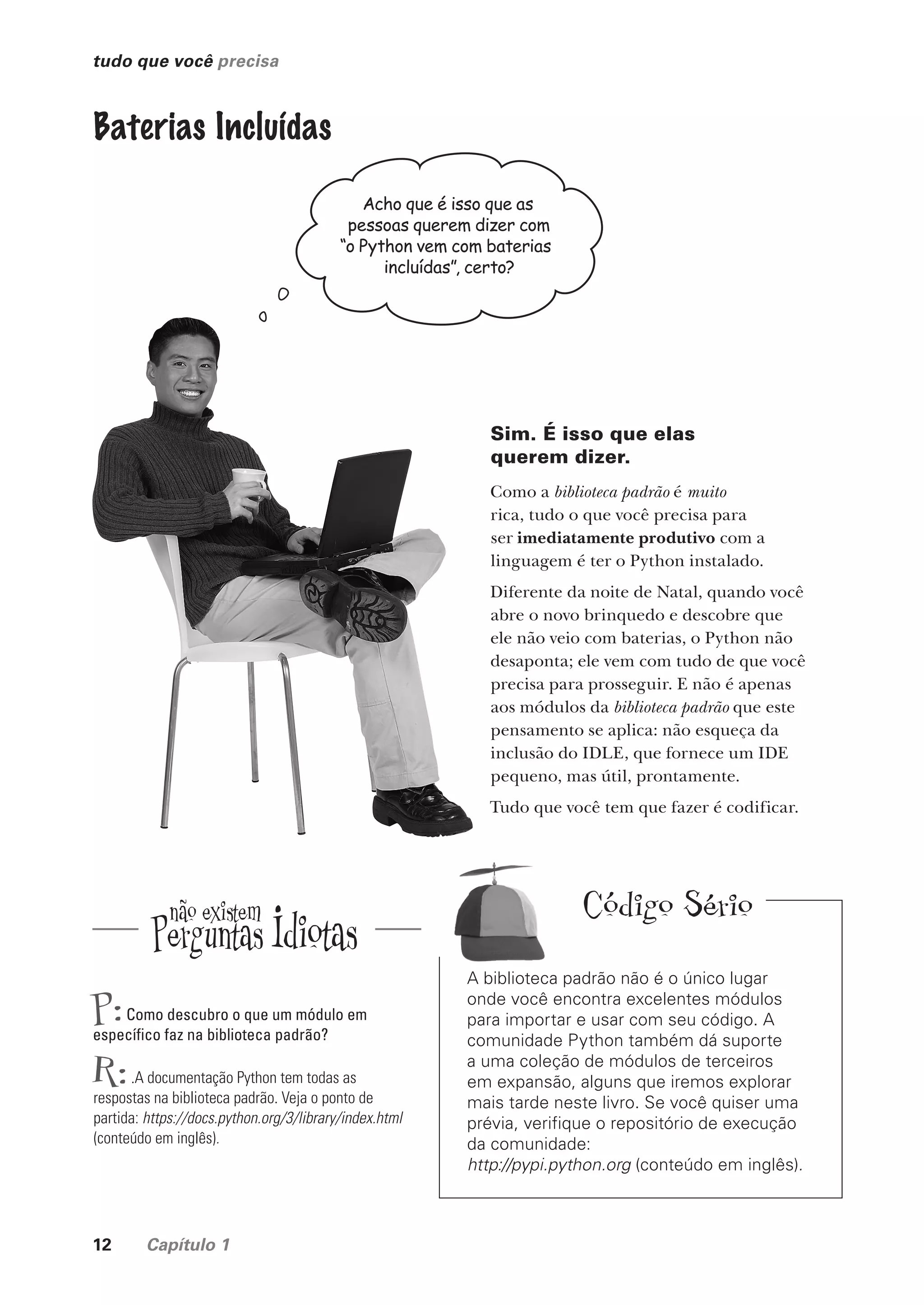 12 Capítulo 1
tudo que você precisa
“
Baterias Incluídas
Acho que é isso que as
pessoas querem dizer com
“o Python vem com baterias
incluídas”, certo?
Sim. É isso que elas
querem dizer.
Como a biblioteca padrão é muito
rica, tudo o que você precisa para
ser imediatamente produtivo com a
linguagem é ter o Python instalado.
Diferente da noite de Natal, quando você
abre o novo brinquedo e descobre que
ele não veio com baterias, o Python não
desaponta; ele vem com tudo de que você
precisa para prosseguir. E não é apenas
aos módulos da biblioteca padrão que este
pensamento se aplica: não esqueça da
inclusão do IDLE, que fornece um IDE
pequeno, mas útil, prontamente.
Tudo que você tem que fazer é codificar.
P:Como descubro o que um módulo em
específico faz na biblioteca padrão?
R:.A documentação Python tem todas as
respostas na biblioteca padrão. Veja o ponto de
partida: https://docs.python.org/3/library/index.html
(conteúdo em inglês).
A biblioteca padrão não é o único lugar
onde você encontra excelentes módulos
para importar e usar com seu código. A
comunidade Python também dá suporte
a uma coleção de módulos de terceiros
em expansão, alguns que iremos explorar
mais tarde neste livro. Se você quiser uma
prévia, verifique o repositório de execução
da comunidade:
http://pypi.python.org (conteúdo em inglês).
Código Sério
CG_HeadFirst_Python.indb 12 18/07/2018 13:17:45
 