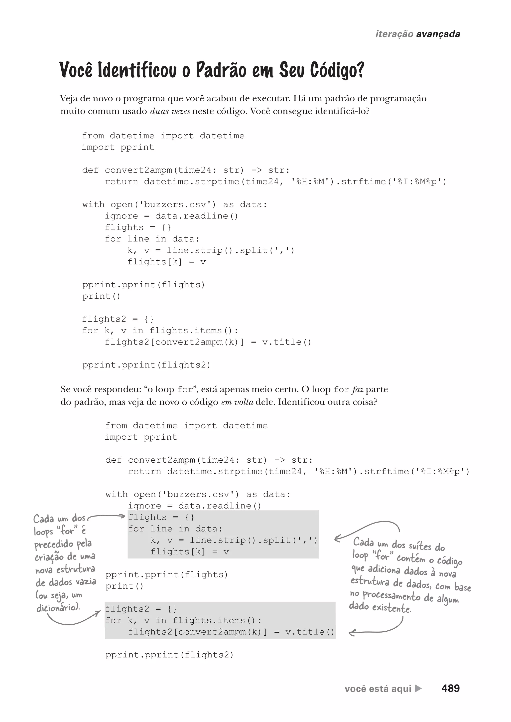 você está aqui  489
iteração avançada
from datetime import datetime
import pprint
def convert2ampm(time24: str) -> str:
return datetime.strptime(time24, '%H:%M').strftime('%I:%M%p')
with open('buzzers.csv') as data:
ignore = data.readline()
flights = {}
for line in data:
k, v = line.strip().split(',')
flights[k] = v
pprint.pprint(flights)
print()
flights2 = {}
for k, v in flights.items():
flights2[convert2ampm(k)] = v.title()
pprint.pprint(flights2)
Você Identificou o Padrão em Seu Código?
Veja de novo o programa que você acabou de executar. Há um padrão de programação
muito comum usado duas vezes neste código. Você consegue identificá-lo?
from datetime import datetime
import pprint
def convert2ampm(time24: str) -> str:
return datetime.strptime(time24, '%H:%M').strftime('%I:%M%p')
with open('buzzers.csv') as data:
ignore = data.readline()
flights = {}
for line in data:
k, v = line.strip().split(',')
flights[k] = v
pprint.pprint(flights)
print()
flights2 = {}
for k, v in flights.items():
flights2[convert2ampm(k)] = v.title()
pprint.pprint(flights2)
Se você respondeu: “o loop for”, está apenas meio certo. O loop for faz parte
do padrão, mas veja de novo o código em volta dele. Identificou outra coisa?
Cada um dos
loops “for” é
precedido pela
criação de uma
nova estrutura
de dados vazia
(ou seja, um
dicionário).
Cada um dos suítes do
loop “for” contém o código
que adiciona dados à nova
estrutura de dados, com base
no processamento de algum
dado existente.
CG_HeadFirst_Python.indb 489 18/07/2018 13:20:45
 