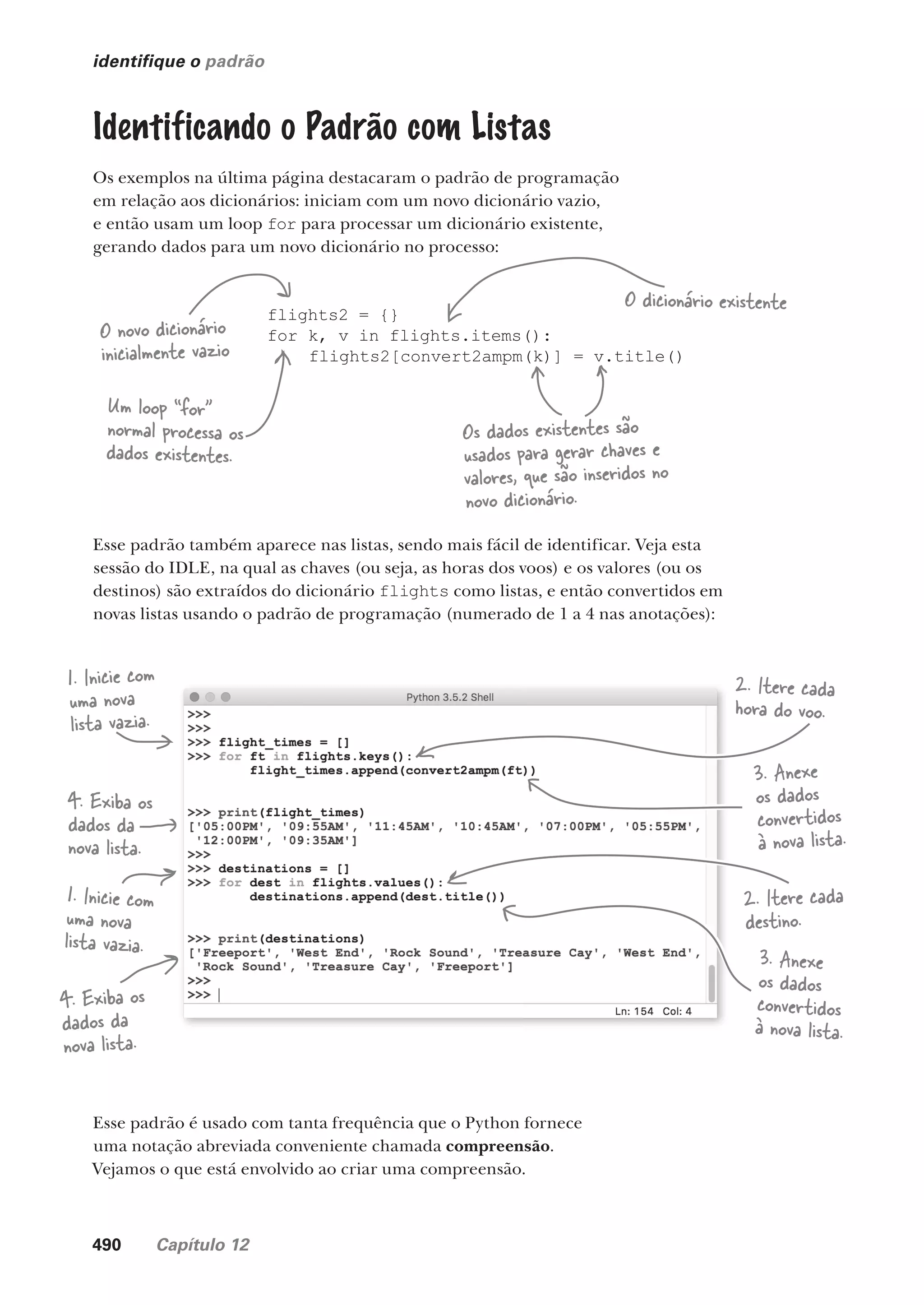 490 Capítulo 12
identifique o padrão
Identificando o Padrão com Listas
Os exemplos na última página destacaram o padrão de programação
em relação aos dicionários: iniciam com um novo dicionário vazio,
e então usam um loop for para processar um dicionário existente,
gerando dados para um novo dicionário no processo:
flights2 = {}
for k, v in flights.items():
flights2[convert2ampm(k)] = v.title()
O novo dicionário
inicialmente vazio
O dicionário existente
Os dados existentes são
usados para gerar chaves e
valores, que são inseridos no
novo dicionário.
Um loop “for”
normal processa os
dados existentes.
Esse padrão também aparece nas listas, sendo mais fácil de identificar. Veja esta
sessão do IDLE, na qual as chaves (ou seja, as horas dos voos) e os valores (ou os
destinos) são extraídos do dicionário flights como listas, e então convertidos em
novas listas usando o padrão de programação (numerado de 1 a 4 nas anotações):
1. Inicie com
uma nova
lista vazia.
1. Inicie com
uma nova
lista vazia.
2. Itere cada
hora do voo.
2. Itere cada
destino.
3. Anexe
os dados
convertidos
à nova lista.
3. Anexe
os dados
convertidos
à nova lista.
4. Exiba os
dados da
nova lista.
4. Exiba os
dados da
nova lista.
Esse padrão é usado com tanta frequência que o Python fornece
uma notação abreviada conveniente chamada compreensão.
Vejamos o que está envolvido ao criar uma compreensão.
CG_HeadFirst_Python.indb 490 18/07/2018 13:20:45
 