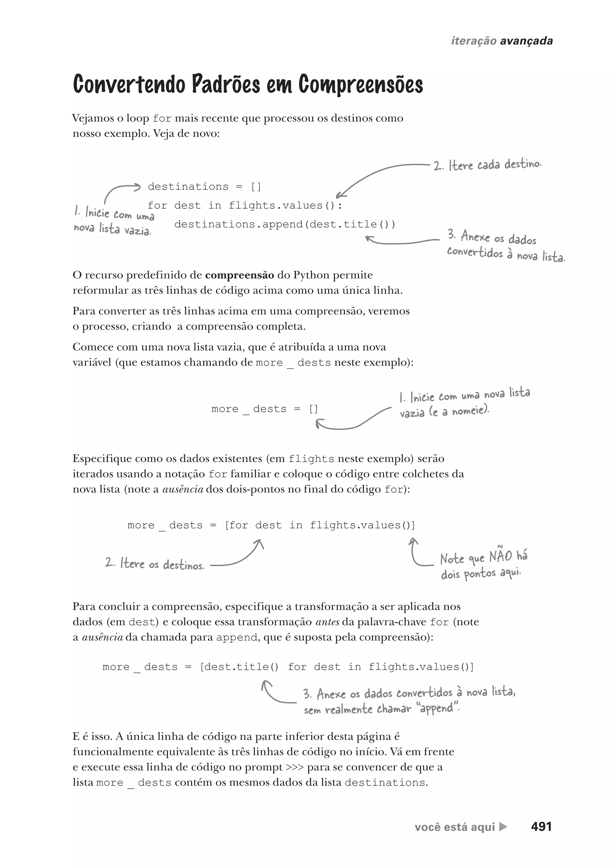 você está aqui  491
iteração avançada
Convertendo Padrões em Compreensões
Vejamos o loop for mais recente que processou os destinos como
nosso exemplo. Veja de novo:
destinations = []
for dest in flights.values():
destinations.append(dest.title())
1. Inicie com uma
nova lista vazia.
2. Itere cada destino.
3. Anexe os dados
convertidos à nova lista.
O recurso predefinido de compreensão do Python permite
reformular as três linhas de código acima como uma única linha.
Para converter as três linhas acima em uma compreensão, veremos
o processo, criando a compreensão completa.
Comece com uma nova lista vazia, que é atribuída a uma nova
variável (que estamos chamando de more _ dests neste exemplo):
more _ dests = []
1. Inicie com uma nova lista
vazia (e a nomeie).
Especifique como os dados existentes (em flights neste exemplo) serão
iterados usando a notação for familiar e coloque o código entre colchetes da
nova lista (note a ausência dos dois-pontos no final do código for):
more _ dests = [for dest in flights.values()
]
2. Itere os destinos. Note que NÃO há
dois pontos aqui.
Para concluir a compreensão, especifique a transformação a ser aplicada nos
dados (em dest) e coloque essa transformação antes da palavra-chave for (note
a ausência da chamada para append, que é suposta pela compreensão):
more _ dests = [dest.title() for dest in flights.values()
]
3. Anexe os dados convertidos à nova lista,
sem realmente chamar “append”.
E é isso. A única linha de código na parte inferior desta página é
funcionalmente equivalente às três linhas de código no início. Vá em frente
e execute essa linha de código no prompt >>> para se convencer de que a
lista more _ dests contém os mesmos dados da lista destinations.
CG_HeadFirst_Python.indb 491 18/07/2018 13:20:45
 