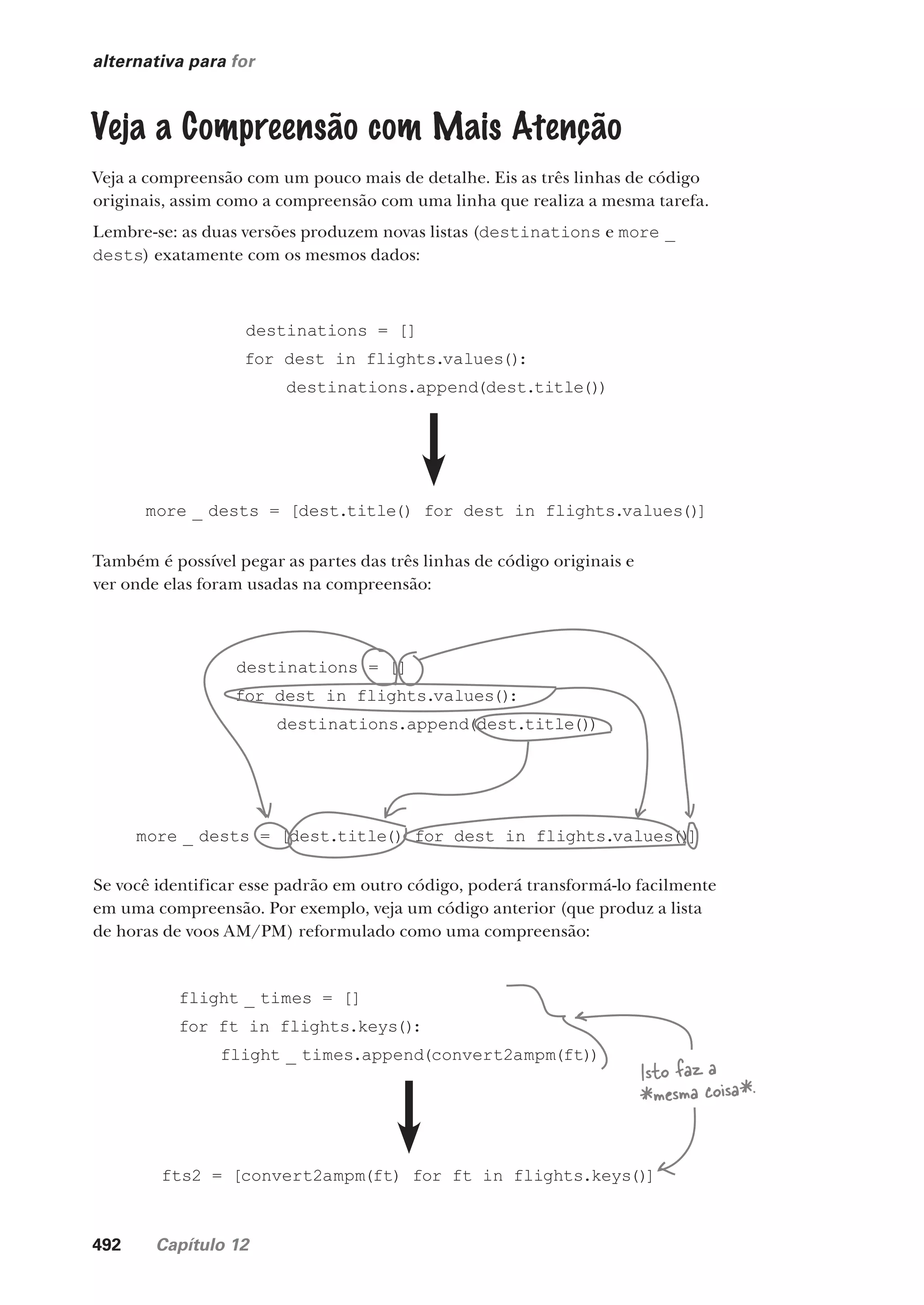 492 Capítulo 12
alternativa para for
Veja a Compreensão com Mais Atenção
Veja a compreensão com um pouco mais de detalhe. Eis as três linhas de código
originais, assim como a compreensão com uma linha que realiza a mesma tarefa.
Lembre-se: as duas versões produzem novas listas (destinations e more _
dests) exatamente com os mesmos dados:
destinations = []
for dest in flights.values():
destinations.append(dest.title())
more _ dests = [dest.title() for dest in flights.values()
]
destinations = []
for dest in flights.values():
destinations.append(dest.title())
more _ dests = [dest.title() for dest in flights.values()
]
Também é possível pegar as partes das três linhas de código originais e
ver onde elas foram usadas na compreensão:
Se você identificar esse padrão em outro código, poderá transformá-lo facilmente
em uma compreensão. Por exemplo, veja um código anterior (que produz a lista
de horas de voos AM/PM) reformulado como uma compreensão:
flight _ times = []
for ft in flights.keys():
flight _ times.append(convert2ampm(ft))
fts2 = [convert2ampm(ft) for ft in flights.keys()
]
Isto faz a
*mesma coisa*.
CG_HeadFirst_Python.indb 492 18/07/2018 13:20:45
 