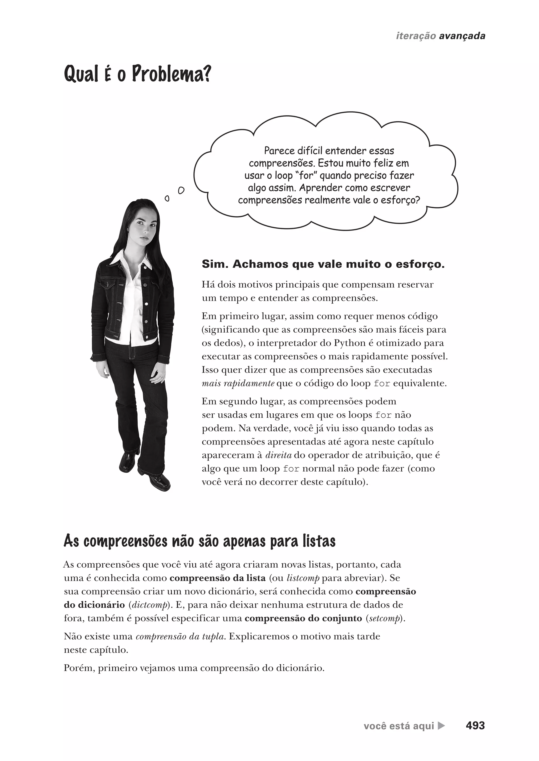 você está aqui  493
iteração avançada
Qual É o Problema?
Parece difícil entender essas
compreensões. Estou muito feliz em
usar o loop “for” quando preciso fazer
algo assim. Aprender como escrever
compreensões realmente vale o esforço?
Sim. Achamos que vale muito o esforço.
Há dois motivos principais que compensam reservar
um tempo e entender as compreensões.
Em primeiro lugar, assim como requer menos código
(significando que as compreensões são mais fáceis para
os dedos), o interpretador do Python é otimizado para
executar as compreensões o mais rapidamente possível.
Isso quer dizer que as compreensões são executadas
mais rapidamente que o código do loop for equivalente.
Em segundo lugar, as compreensões podem
ser usadas em lugares em que os loops for não
podem. Na verdade, você já viu isso quando todas as
compreensões apresentadas até agora neste capítulo
apareceram à direita do operador de atribuição, que é
algo que um loop for normal não pode fazer (como
você verá no decorrer deste capítulo).
As compreensões não são apenas para listas
As compreensões que você viu até agora criaram novas listas, portanto, cada
uma é conhecida como compreensão da lista (ou listcomp para abreviar). Se
sua compreensão criar um novo dicionário, será conhecida como compreensão
do dicionário (dictcomp). E, para não deixar nenhuma estrutura de dados de
fora, também é possível especificar uma compreensão do conjunto (setcomp).
Não existe uma compreensão da tupla. Explicaremos o motivo mais tarde
neste capítulo.
Porém, primeiro vejamos uma compreensão do dicionário.
CG_HeadFirst_Python.indb 493 18/07/2018 13:20:45
 