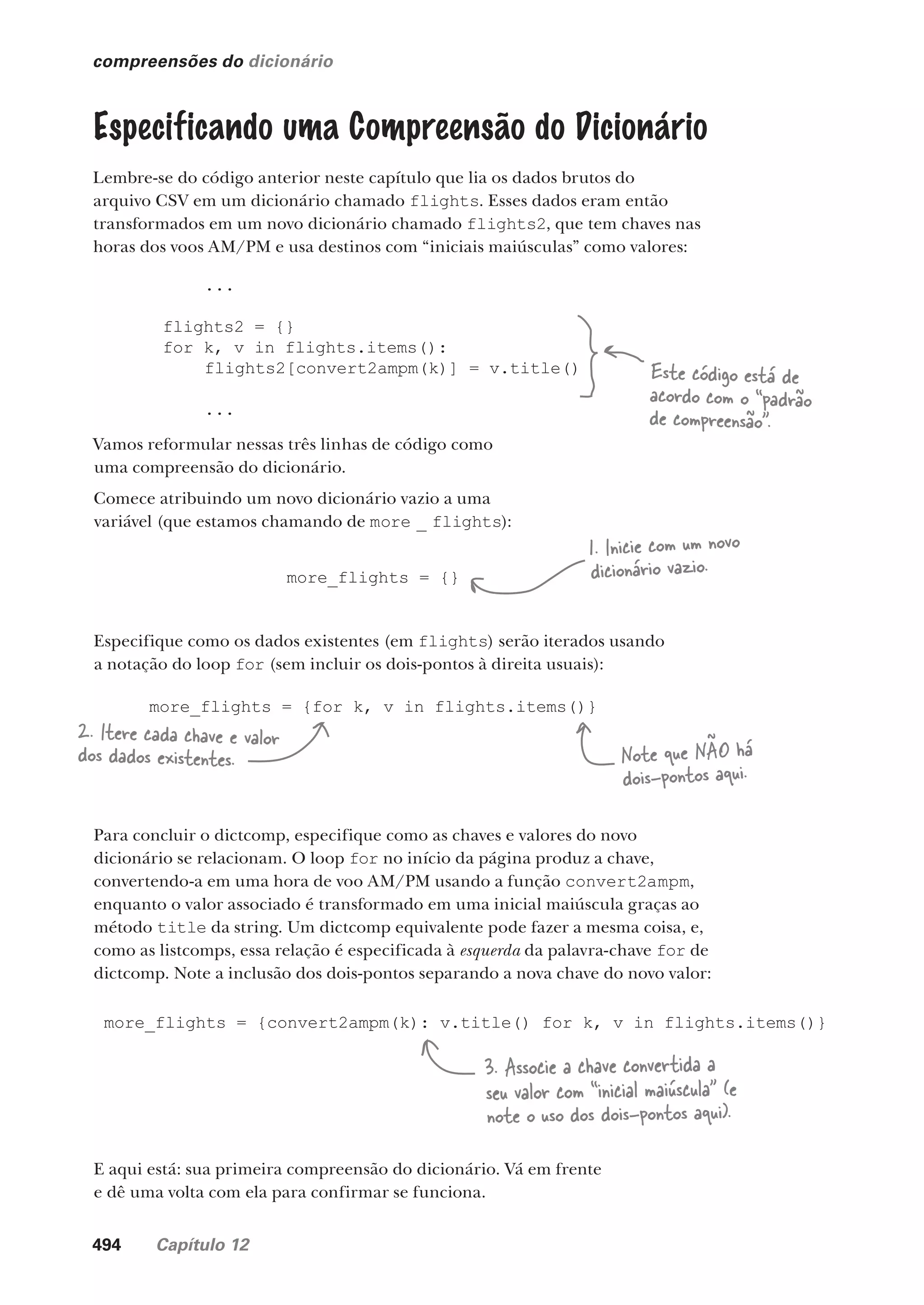494 Capítulo 12
compreensões do dicionário
Especificando uma Compreensão do Dicionário
Lembre-se do código anterior neste capítulo que lia os dados brutos do
arquivo CSV em um dicionário chamado flights. Esses dados eram então
transformados em um novo dicionário chamado flights2, que tem chaves nas
horas dos voos AM/PM e usa destinos com “iniciais maiúsculas” como valores:
...
flights2 = {}
for k, v in flights.items():
flights2[convert2ampm(k)] = v.title()
...
Este código está de
acordo com o “padrão
de compreensão”.
Vamos reformular nessas três linhas de código como
uma compreensão do dicionário.
Comece atribuindo um novo dicionário vazio a uma
variável (que estamos chamando de more _ flights):
more_flights = {}
Especifique como os dados existentes (em flights) serão iterados usando
a notação do loop for (sem incluir os dois-pontos à direita usuais):
more_flights = {for k, v in flights.items()}
Para concluir o dictcomp, especifique como as chaves e valores do novo
dicionário se relacionam. O loop for no início da página produz a chave,
convertendo-a em uma hora de voo AM/PM usando a função convert2ampm,
enquanto o valor associado é transformado em uma inicial maiúscula graças ao
método title da string. Um dictcomp equivalente pode fazer a mesma coisa, e,
como as listcomps, essa relação é especificada à esquerda da palavra-chave for de
dictcomp. Note a inclusão dos dois-pontos separando a nova chave do novo valor:
more_flights = {convert2ampm(k): v.title() for k, v in flights.items()}
1. Inicie com um novo
dicionário vazio.
2. Itere cada chave e valor
dos dados existentes. Note que NÃO há
dois-pontos aqui.
3. Associe a chave convertida a
seu valor com “inicial maiúscula” (e
note o uso dos dois-pontos aqui).
E aqui está: sua primeira compreensão do dicionário. Vá em frente
e dê uma volta com ela para confirmar se funciona.
CG_HeadFirst_Python.indb 494 18/07/2018 13:20:45
 