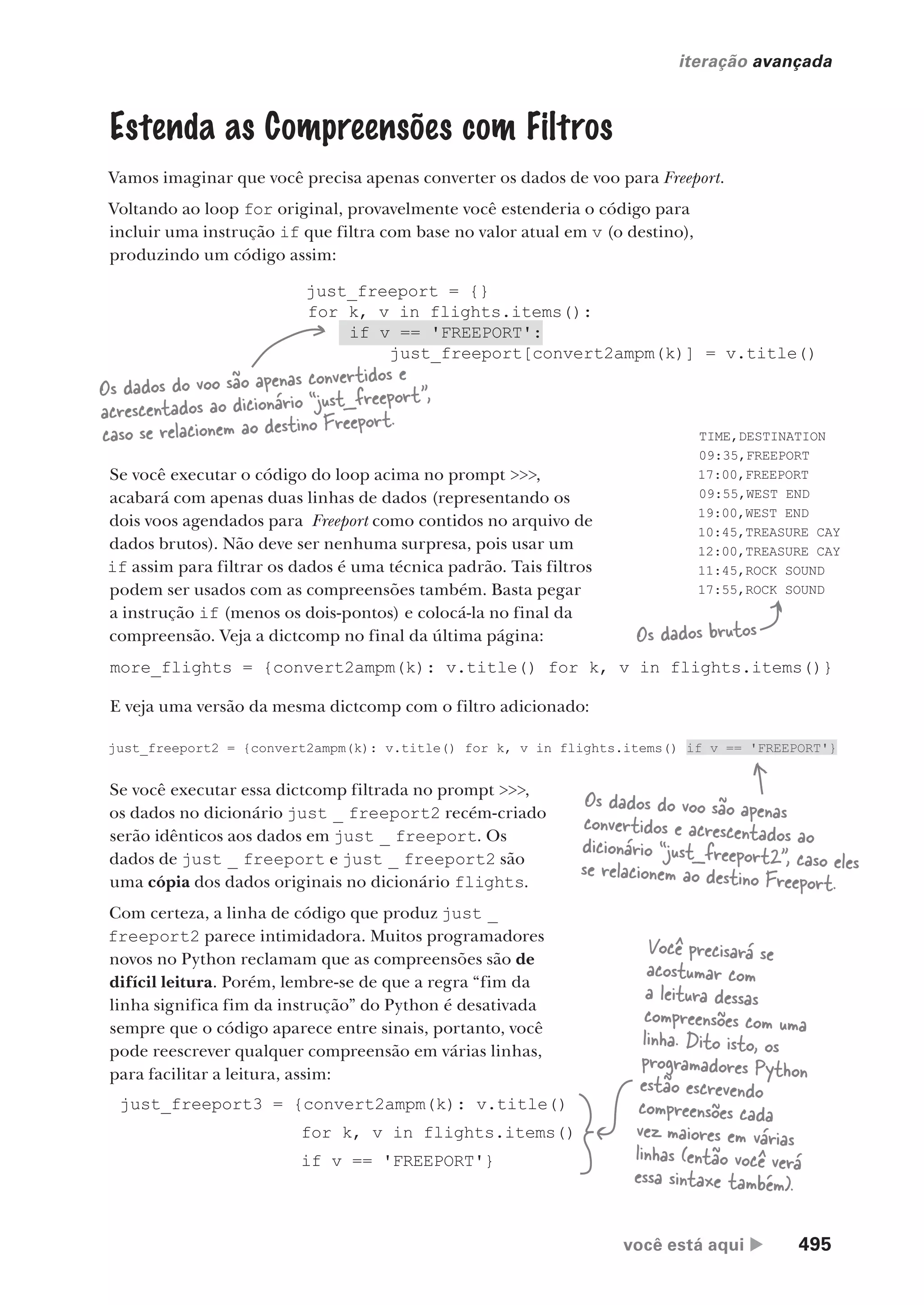 você está aqui  495
iteração avançada
just_freeport = {}
for k, v in flights.items():
if v == 'FREEPORT':
just_freeport[convert2ampm(k)] = v.title()
Estenda as Compreensões com Filtros
Vamos imaginar que você precisa apenas converter os dados de voo para Freeport.
Voltando ao loop for original, provavelmente você estenderia o código para
incluir uma instrução if que filtra com base no valor atual em v (o destino),
produzindo um código assim:
Os dados do voo são apenas convertidos e
acrescentados ao dicionário “just_freeport”,
caso se relacionem ao destino Freeport.
Se você executar o código do loop acima no prompt >>>,
acabará com apenas duas linhas de dados (representando os
dois voos agendados para Freeport como contidos no arquivo de
dados brutos). Não deve ser nenhuma surpresa, pois usar um
if assim para filtrar os dados é uma técnica padrão. Tais filtros
podem ser usados com as compreensões também. Basta pegar
a instrução if (menos os dois-pontos) e colocá-la no final da
compreensão. Veja a dictcomp no final da última página:
TIME,DESTINATION
09:35,FREEPORT
17:00,FREEPORT
09:55,WEST END
19:00,WEST END
10:45,TREASURE CAY
12:00,TREASURE CAY
11:45,ROCK SOUND
17:55,ROCK SOUND
Os dados brutos
more_flights = {convert2ampm(k): v.title() for k, v in flights.items()}
E veja uma versão da mesma dictcomp com o filtro adicionado:
just_freeport2 = {convert2ampm(k): v.title() for k, v in flights.items() if v == 'FREEPORT'}
Se você executar essa dictcomp filtrada no prompt >>>,
os dados no dicionário just _ freeport2 recém-criado
serão idênticos aos dados em just _ freeport. Os
dados de just _ freeport e just _ freeport2 são
uma cópia dos dados originais no dicionário flights.
Com certeza, a linha de código que produz just _
freeport2 parece intimidadora. Muitos programadores
novos no Python reclamam que as compreensões são de
difícil leitura. Porém, lembre-se de que a regra “fim da
linha significa fim da instrução” do Python é desativada
sempre que o código aparece entre sinais, portanto, você
pode reescrever qualquer compreensão em várias linhas,
para facilitar a leitura, assim:
Os dados do voo são apenas
convertidos e acrescentados ao
dicionário “just_freeport2”, caso eles
se relacionem ao destino Freeport.
just_freeport3 = {convert2ampm(k): v.title()
for k, v in flights.items()
if v == 'FREEPORT'}
Você precisará se
acostumar com
a leitura dessas
compreensões com uma
linha. Dito isto, os
programadores Python
estão escrevendo
compreensões cada
vez maiores em várias
linhas (então você verá
essa sintaxe também).
CG_HeadFirst_Python.indb 495 18/07/2018 13:20:46
 