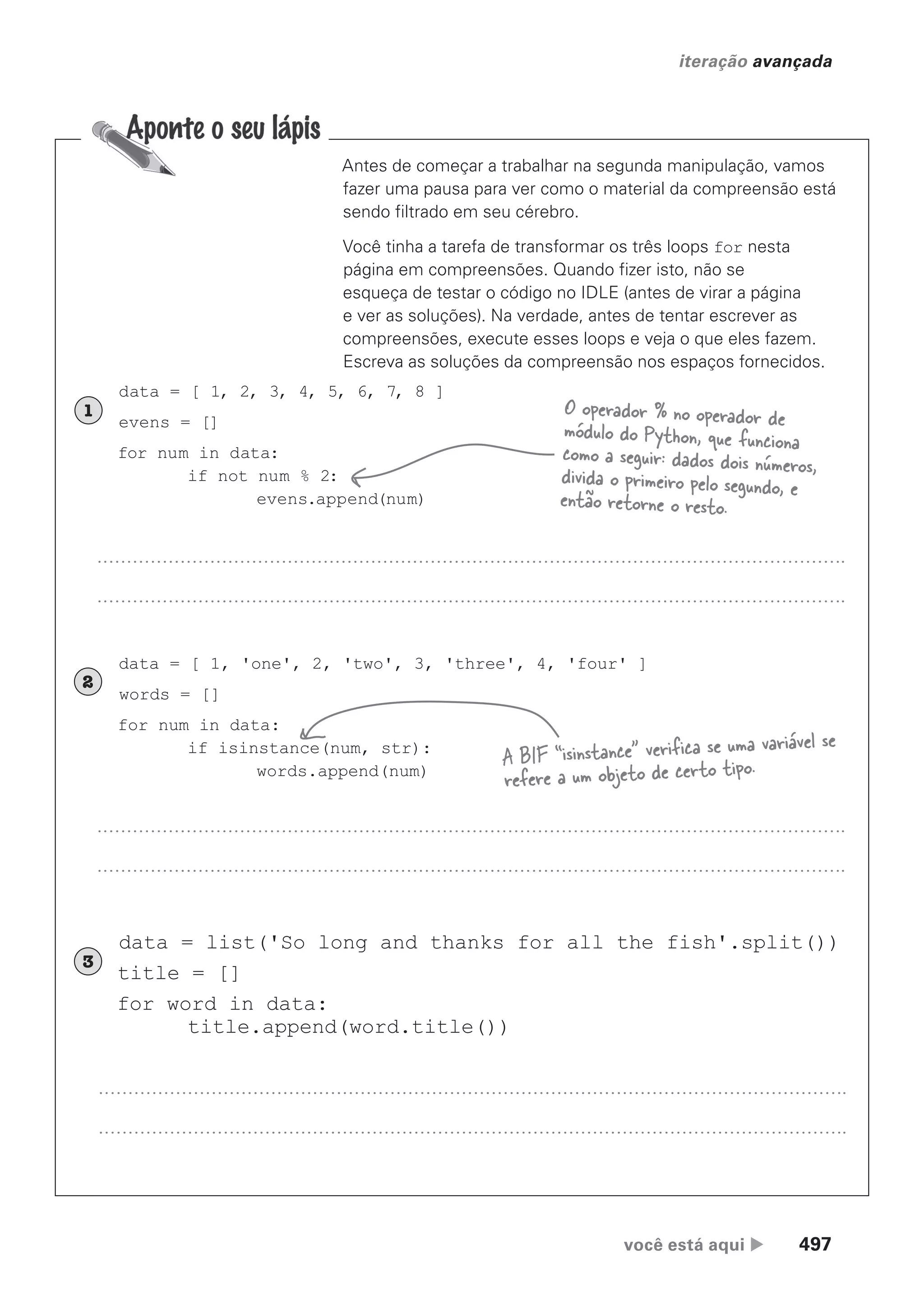 você está aqui  497
iteração avançada
Antes de começar a trabalhar na segunda manipulação, vamos
fazer uma pausa para ver como o material da compreensão está
sendo filtrado em seu cérebro.
Você tinha a tarefa de transformar os três loops for nesta
página em compreensões. Quando fizer isto, não se
esqueça de testar o código no IDLE (antes de virar a página
e ver as soluções). Na verdade, antes de tentar escrever as
compreensões, execute esses loops e veja o que eles fazem.
Escreva as soluções da compreensão nos espaços fornecidos.
data = [ 1, 2, 3, 4, 5, 6, 7, 8 ]
evens = []
for num in data:
if not num % 2:
evens.append(num)
1
data = [ 1, 'one', 2, 'two', 3, 'three', 4, 'four' ]
words = []
for num in data:
if isinstance(num, str):
words.append(num)
2
data = list('So long and thanks for all the fish'.split())
title = []
for word in data:
title.append(word.title())
3
O operador % no operador de
módulo do Python, que funciona
como a seguir: dados dois números,
divida o primeiro pelo segundo, e
então retorne o resto.
A BIF “isinstance” verifica se uma variável se
refere a um objeto de certo tipo.
CG_HeadFirst_Python.indb 497 18/07/2018 13:20:46
 