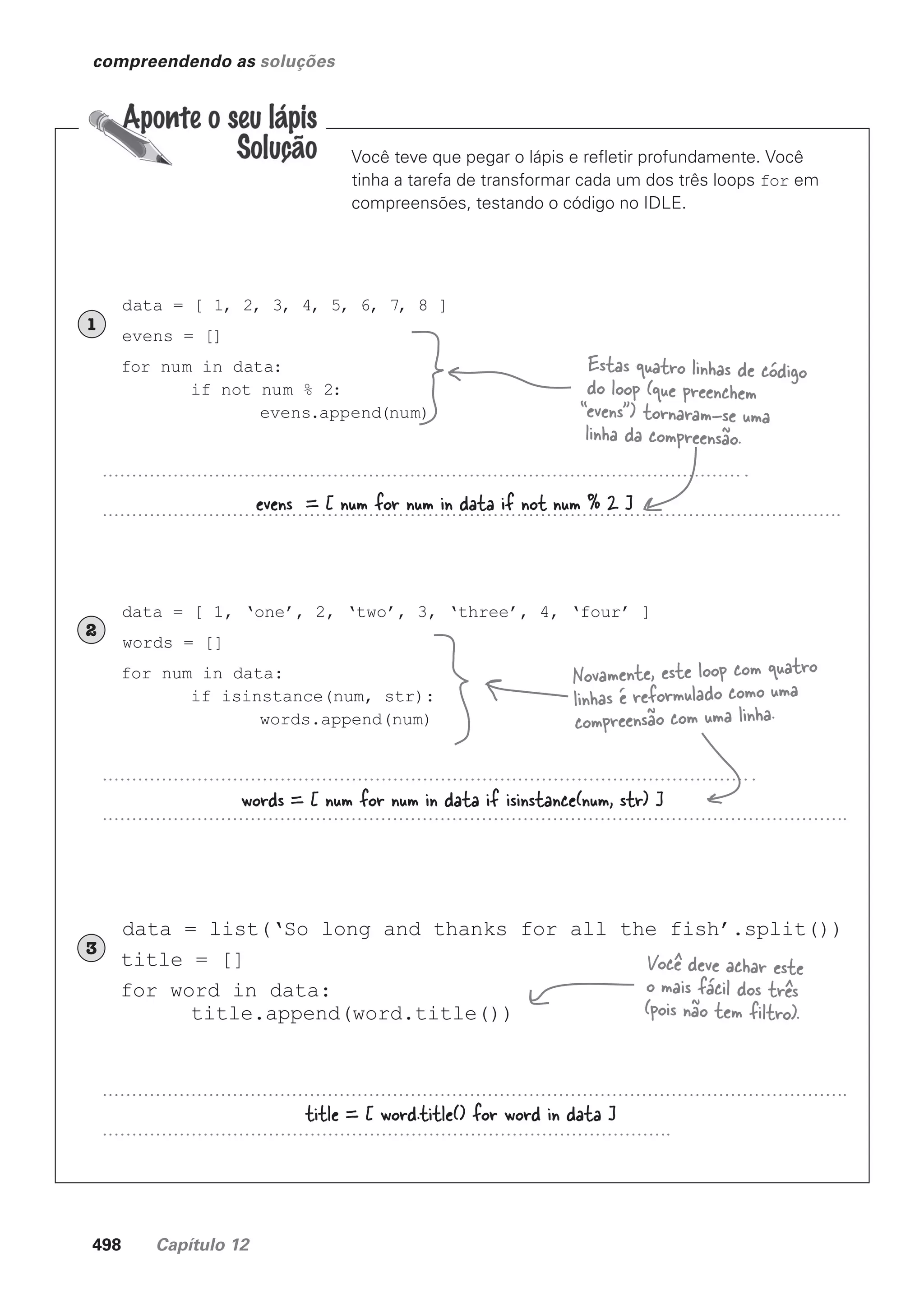 498 Capítulo 12
compreendendo as soluções
Você teve que pegar o lápis e refletir profundamente. Você
tinha a tarefa de transformar cada um dos três loops for em
compreensões, testando o código no IDLE.
data = [ 1, 2, 3, 4, 5, 6, 7, 8 ]
evens = []
for num in data:
if not num % 2:
evens.append(num)
1
data = [ 1, ‘one’, 2, ‘two’, 3, ‘three’, 4, ‘four’ ]
words = []
for num in data:
if isinstance(num, str):
words.append(num)
2
data = list(‘So long and thanks for all the fish’.split())
title = []
for word in data:
title.append(word.title())
3
evens = [ num for num in data if not num % 2 ]
words = [ num for num in data if isinstance(num, str) ]
title = [ word.title() for word in data ]
Estas quatro linhas de código
do loop (que preenchem
“evens”) tornaram-se uma
linha da compreensão.
Novamente, este loop com quatro
linhas é reformulado como uma
compreensão com uma linha.
Você deve achar este
o mais fácil dos três
(pois não tem filtro).
CG_HeadFirst_Python.indb 498 18/07/2018 13:20:46
 