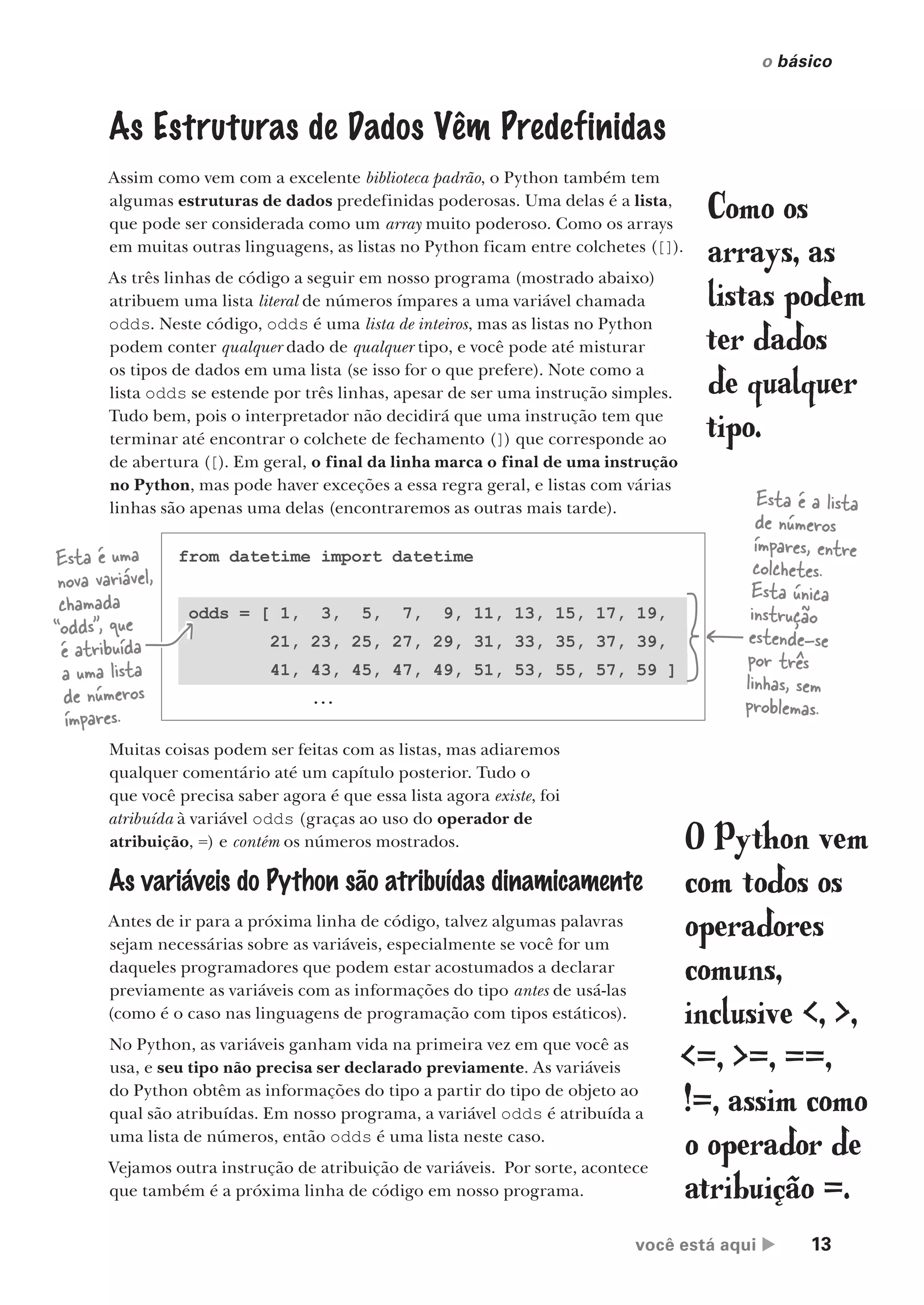 você está aqui  13
o básico
from datetime import datetime
odds = [ 1, 3, 5, 7, 9, 11, 13, 15, 17, 19,
21, 23, 25, 27, 29, 31, 33, 35, 37, 39,
41, 43, 45, 47, 49, 51, 53, 55, 57, 59 ]
...
As Estruturas de Dados Vêm Predefinidas
Assim como vem com a excelente biblioteca padrão, o Python também tem
algumas estruturas de dados predefinidas poderosas. Uma delas é a lista,
que pode ser considerada como um array muito poderoso. Como os arrays
em muitas outras linguagens, as listas no Python ficam entre colchetes ([]).
As três linhas de código a seguir em nosso programa (mostrado abaixo)
atribuem uma lista literal de números ímpares a uma variável chamada
odds. Neste código, odds é uma lista de inteiros, mas as listas no Python
podem conter qualquer dado de qualquer tipo, e você pode até misturar
os tipos de dados em uma lista (se isso for o que prefere). Note como a
lista odds se estende por três linhas, apesar de ser uma instrução simples.
Tudo bem, pois o interpretador não decidirá que uma instrução tem que
terminar até encontrar o colchete de fechamento (]) que corresponde ao
de abertura ([). Em geral, o final da linha marca o final de uma instrução
no Python, mas pode haver exceções a essa regra geral, e listas com várias
linhas são apenas uma delas (encontraremos as outras mais tarde).
Esta é uma
nova variável,
chamada
“odds”, que
é atribuída
a uma lista
de números
ímpares.
Esta é a lista
de números
ímpares, entre
colchetes.
Esta única
instrução
estende-se
por três
linhas, sem
problemas.
Muitas coisas podem ser feitas com as listas, mas adiaremos
qualquer comentário até um capítulo posterior. Tudo o
que você precisa saber agora é que essa lista agora existe, foi
atribuída à variável odds (graças ao uso do operador de
atribuição, =) e contém os números mostrados. O Python vem
com todos os
operadores
comuns,
inclusive <, >,
<=, >=, ==,
!=, assim como
o operador de
atribuição =.
Como os
arrays, as
listas podem
ter dados
de qualquer
tipo.
As variáveis do Python são atribuídas dinamicamente
Antes de ir para a próxima linha de código, talvez algumas palavras
sejam necessárias sobre as variáveis, especialmente se você for um
daqueles programadores que podem estar acostumados a declarar
previamente as variáveis com as informações do tipo antes de usá-las
(como é o caso nas linguagens de programação com tipos estáticos).
No Python, as variáveis ganham vida na primeira vez em que você as
usa, e seu tipo não precisa ser declarado previamente. As variáveis
do Python obtêm as informações do tipo a partir do tipo de objeto ao
qual são atribuídas. Em nosso programa, a variável odds é atribuída a
uma lista de números, então odds é uma lista neste caso.
Vejamos outra instrução de atribuição de variáveis. Por sorte, acontece
que também é a próxima linha de código em nosso programa.
CG_HeadFirst_Python.indb 13 18/07/2018 13:17:45
 